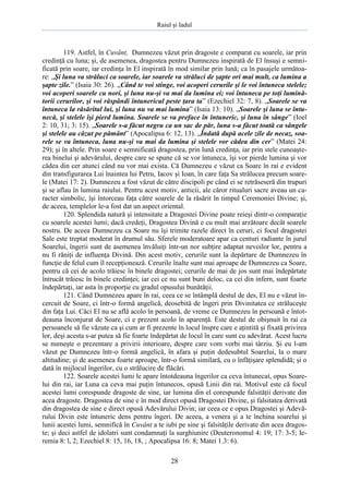 Raiul şi Iadul
28
119. Astfel, în Cuvânt, Dumnezeu văzut prin dragoste e comparat cu soarele, iar prin
credinţă cu luna; şi, de asemenea, dragostea pentru Dumnezeu inspirată de El însuşi e semni-
ficată prin soare, iar credinţa în El inspirată în mod similar prin lună; ca în pasajele următoa-
re: „Şi luna va străluci ca soarele, iar soarele va străluci de şapte ori mai mult, ca lumina a
şapte zile.” (Isaia 30: 26). „Când te voi stinge, voi acoperi cerurile şi le voi întuneca stelele;
voi acoperi soarele cu nori, şi luna nu-şi va mai da lumina ei; voi întuneca pe toţi lumină-
torii cerurilor, şi voi răspândi întunericul peste ţara ta” (Ezechiel 32: 7, 8). „Soarele se va
întuneca la răsăritul lui, şi luna nu va mai lumina” (Isaia 13: 10). „Soarele şi luna se întu-
necă, şi stelele îşi pierd lumina. Soarele se va preface în întuneric, şi luna în sânge” (Ioel
2: 10, 31; 3: 15). „Soarele s-a făcut negru ca un sac de păr, luna s-a făcut toată ca sângele
şi stelele au căzut pe pământ” (Apocalipsa 6: 12, 13). „Îndată după acele zile de necaz, soa-
rele se va întuneca, luna nu-şi va mai da lumina şi stelele vor cădea din cer” (Matei 24:
29); şi în altele. Prin soare e semnificată dragostea, prin lună credinţa, iar prin stele cunoaşte-
rea binelui şi adevărului, despre care se spune că se vor întuneca, îşi vor pierde lumina şi vor
cădea din cer atunci când nu vor mai exista. Că Dumnezeu e văzut ca Soare în rai e evident
din transfigurarea Lui înaintea lui Petru, Iacov şi Ioan, în care faţa Sa strălucea precum soare-
le (Matei 17: 2). Dumnezeu a fost văzut de către discipoli pe când ei se retrăseseră din trupuri
şi se aflau în lumina raiului. Pentru acest motiv, anticii, ale căror ritualuri sacre aveau un ca-
racter simbolic, îşi întorceau faţa către soarele de la răsărit în timpul Ceremoniei Divine; şi,
de aceea, templelor le-a fost dat un aspect oriental.
120. Splendida natură şi intensitate a Dragostei Divine poate reieşi dintr-o comparaţie
cu soarele acestei lumi; dacă credeţi, Dragostea Divină e cu mult mai arzătoare decât soarele
nostru. De aceea Dumnezeu ca Soare nu îşi trimite razele direct în ceruri, ci focul dragostei
Sale este treptat moderat în drumul său. Sferele moderatoare apar ca centuri radiante în jurul
Soarelui, îngerii sunt de asemenea învăluiţi într-un nor subţire adaptat nevoilor lor, pentru a
nu fi răniţi de influenţa Divină. Din acest motiv, cerurile sunt la depărtare de Dumnezeu în
funcţie de felul cum îl recepţionează. Cerurile înalte sunt mai aproape de Dumnezeu ca Soare,
pentru că cei de acolo trăiesc în binele dragostei; cerurile de mai de jos sunt mai îndepărtate
întrucât trăiesc în binele credinţei; iar cei ce nu sunt buni deloc, ca cei din infern, sunt foarte
îndepărtaţi, iar asta în proporţie cu gradul opusului bunătăţii.
121. Când Dumnezeu apare în rai, ceea ce se întâmplă destul de des, El nu e văzut în-
cercuit de Soare, ci într-o formă angelică, deosebită de îngeri prin Divinitatea ce străluceşte
din faţa Lui. Căci El nu se află acolo în persoană, de vreme ce Dumnezeu în persoană e întot-
deauna înconjurat de Soare, ci e prezent acolo în aparenţă. Este destul de obişnuit în rai ca
persoanele să fie văzute ca şi cum ar fi prezente în locul înspre care e aţintită şi fixată privirea
lor, deşi acesta s-ar putea să fie foarte îndepărtat de locul în care sunt cu adevărat. Acest lucru
se numeşte o prezentare a privirii interioare, despre care vom vorbi mai târziu. Şi eu l-am
văzut pe Dumnezeu într-o formă angelică, în afara şi puţin dedesubtul Soarelui, la o mare
altitudine; şi de asemenea foarte aproape, într-o formă similară, cu o înfăţişare splendidă; şi o
dată în mijlocul îngerilor, cu o strălucire de flăcări.
122. Soarele acestei lumi le apare întotdeauna îngerilor ca ceva întunecat, opus Soare-
lui din rai, iar Luna ca ceva mai puţin întunecos, opusă Linii din rai. Motivul este că focul
acestei lumi corespunde dragoste de sine, iar lumina din el corespunde falsităţii derivate din
acea dragoste. Dragostea de sine e în mod direct opusă Dragostei Divine, şi falsitatea derivată
din dragostea de sine e direct opusă Adevărului Divin; iar ceea ce e opus Dragostei şi Adevă-
rului Divin este întuneric dens pentru îngeri. De aceea, a venera şi a te închina soarelui şi
lunii acestei lumi, semnifică în Cuvânt a te iubi pe sine şi falsităţile derivate din acea dragos-
te; şi deci astfel de idolatri sunt condamnaţi la surghiunire (Deuteronomul 4: 19; 17: 3-5; Ie-
remia 8: l, 2; Ezechiel 8: 15, 16, 18, ; Apocalipsa 16: 8; Matei 1.3: 6).
 