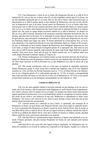 Raiul şi Iadul
29
123. Cum Dumnezeu e văzut în rai ca Soare din Dragostea Divină ce se află în El şi
radiază din El, toţi cei din rai se întorc către El, cei din împărăţia celestă spre El ca Soare, iar
cei din împărăţia spirituală spre el ca Lună. Dar cei din iad se întorc către întunericul gros şi
obscuritatea ce se află în partea opusă, şi deci departe de Dumnezeu; căci toţi cei din iad tră-
iesc în dragostea de sine şi de lume, lucruri opuse lui Dumnezeu. Cei ce se întorc către întu-
nericul gros care se află în locul soarelui din lume sunt în infernul din fund şi se numesc genii
rele, iar cei ce se întorc către întunericul din locul Lunii sunt în infernul din faţă şi se numesc
spirite rele. De aceea se spune despre locuitorii iadului că se află în întuneric, iar despre cei
din rai că se află în lumină. Întunericul de asemenea semnifică falsitatea derivată din rău, iar
lumina, adevărul derivat din bine. Ei se îndreaptă în aceste direcţii deoarece toţi cei din viaţa
de apoi privesc spre principiile conducătoare ale minţii lor, adică spre dragostea lor, iar min-
tea formează chipul unui înger sau spirit. În lumea spirituală nu există puncte fixe, ca în lu-
mea obişnuită, ci ele depind de direcţia în care sunt îndreptate feţele lor. Omul, la fel ca spiri-
tul său, se îndreaptă în mod similar; departe de Dumnezeu dacă îndrăgeşte dragostea de sine
şi de lume, şi înspre El dacă trăieşte în dragoste pentru El şi aproapele său. Dar omul nu ştie
asta, căci se află în lumea naturală, unde punctele de reper sunt fixate după răsăritul şi apusul
soarelui. Însă acest lucru, fiind atât de greu de înţeles pentru om, va fi explicat când vom
vorbi despre Punctele Cardinale, Spaţiu şi Timp în rai.
124. Pentru că Dumnezeu este Soarele raiului şi toate lucrurile derivate din El privesc
înspre El, Dumnezeu este de asemenea centrul comun de care depind toate direcţiile şi poziţi-
ile. Deci toate lucrurile se află în Prezenţa Lui şi sub oblăduirea Lui, atât în ceruri cât şi pe
pământ.
125. Din aceste consideraţii, ceea ce a fost spus şi explicat în capitolele anterioare
despre Dumnezeu, poate fi văzut acum într-o lumină mai limpede; cum că El este Stăpânul
cerurilor (n. 2-6); că Sfera Sa Divină formează raiul (n. 7-12); că Sfera Divină a lui Dumne-
zeu în rai e dragoste pentru El şi milă pentru aproape (n. 13-19); că există o corespondenţă
între toate lucrurile din lume cu cele din rai şi între rai şi Dumnezeu (n. 87-115); şi că soarele
şi luna lumii naturale au şi ele asemenea corespondenţe ca cele indicate (n. 105).
Lumina şi căldura în rai
126. Cei ale căror gânduri rămân la lucrurile naturale nu pot înţelege că în rai este lu-
mină; dar în rai lumina e atât de puternică încât depăşeşte cu mult lumina amiezii pământeşti.
Am văzut-o deseori chiar în timpul serii şi al nopţii. La început am rămas uimit când auzeam
îngerii spunând că lumina lunii e ceva mai bună decât umbra în comparaţie cu lumina raiului;
dar acum că am văzut-o, pot mărturisi că aşa este. Strălucirea şi splendoarea ei întrec orice
închipuire. Tot ceea ce am văzut în rai am văzut în acea lumină, şi deci mult mai clar şi mai
distinct decât lucrurile din această lume.
127. Lumina raiului nu e naturală ca cea a lumii, ci spirituală, căci porneşte de la
Dumnezeu ca Soare, iar acel Soare este Dragoste Divină, cum a fost arătat în capitolul anteri-
or. Ceea ce porneşte din Dumnezeu ca Soare e numit în ceruri Adevăr Divin, deşi în esenţa sa
este Bine Divin unit cu Adevăr Divin. De aici au îngerii lumină şi căldură, lumină din Adevă-
rul Divin şi căldură din Binele Divin. Este deci evident că lumina şi căldura raiului, plecând
dintr-o astfel de sursă, sunt lucruri spirituale şi nu naturale.
128. Adevărul Divin e lumină pentru îngeri deoarece şi îngerii sunt spirituali şi nu na-
turali. Fiinţele spirituale văd prin lumina Propriului lor Soare iar cele naturale prin lumina
soarelui lor.
Adevărul Divin este sursa din care îngerii primesc înţelegere, iar înţelegerea este ve-
derea lor mentală ce se revarsă în vederea lor corporală şi îi dă naştere. Aşadar, ce e văzut în
 