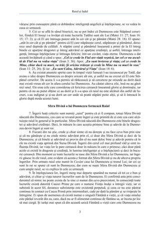 Raiul şi Iadul
3
vârşesc prin cunoaştere până ce dobândesc inteligenţă angelică şi înţelepciune, se va vedea în
ceea ce urmează.
5. Cei ce se află în sânul bisericii, nu se pot îndoi că Dumnezeu este Stăpânul ceruri-
lor, fiindcă El însuşi i-a învăţat că toate lucrurile Tatălui sunt ale Lui (Matei 11: 27; Ioan 16:
15; 17: 2); şi că El are întreaga putere atât în cer cât şi pe pământ (Matei 28: 18). El spune:
„atât în cer cât şi pe pământ” pentru că El care stăpâneşte cerul, stăpâneşte şi pământul, deoa-
rece unul depinde de celălalt. A stăpâni cerul şi pământul înseamnă a primi de la El întreg
binele ce aparţine dragostei şi întreg adevărul ce aparţine credinţei, şi astfel, întreaga inteli-
genţă, întreaga înţelepciune şi întreaga fericire; într-un cuvânt, viaţa eterna. Dumnezeu a dat
această învăţătură şi când a spus: „Cel ce crede în Fiul are viaţă veşnică, iar cel ce nu ascul-
tă de Fiul nu va vedea viaţa” (Ioan 3: 36). Apoi: „Eu sunt învierea şi viaţa; cel ce crede în
Mine, chiar dacă va muri, va trăi; Şi oricine trăieşte şi crede în Mine nu va muri în veac”
(Ioan 11: 25, 26). Şi iar: „Eu sunt Calea, Adevărul şi Viaţa” (Ioan 14: 6).
6. Au existat anumite spirite care în timpul vieţii lumeşti l-au recunoscut pe Tatăl, dar
aveau o idee despre Dumnezeu ca despre oricare alt om, şi astfel nu au crezut că El este Stă-
pânul cerurilor. De aceea li s-a permis să rătăcească şi să cerceteze pe oriunde au dorit dacă
mai există vreun alt cer în afara cerului lui Dumnezeu. Au căutat câteva zile, însă nu au găsit
nici unul. Ele erau cele care considerau că fericirea cerească înseamnă glorie şi dominaţie, iar
pentru că nu au putut obţine ce au dorit şi li s-a spus că raiul nu este alcătuit din astfel de lu-
cruri, s-au indignat şi şi-au dorit un cer unde să poată stăpâni peste alţii, şi să îi întreacă în
glorie după moda acestei lumi.
Sfera Divină a lui Dumnezeu formează Raiul
7. Îngerii luaţi colectiv sunt numiţi „raiul” pentru că ei îl compun, totuşi Sfera Divină
născută din Dumnezeu, cea care se revarsă peste îngeri şi este primită de ei este cea care alcă-
tuieşte raiul în general şi în particular. Sfera Divină născută din Dumnezeu este binele dragos-
tei şi adevărul credinţei. Deci, în măsura în care aceştia primesc bine şi adevăr de la Dumne-
zeu devin îngeri şi sunt rai.
8. Fiecare din rai ştie, crede şi chiar simte că nu doreşte şi nu face ceva bun prin sine
şi că nu gândeşte şi nu crede nimic adevărat prin el, ci doar din Sfera Divină şi deci de la
Dumnezeu; şi că binele şi adevărul ce provin din el nu sunt deloc bine şi adevăr pentru că în
ele nu există viaţa aprinsă din Sursa Divină. Îngerii din cerul cel mai profund văd şi simt in-
fluenţa Divină; iar viaţa lor le pare cerească doar în măsura în care o primesc; căci doar până
acolo ei există în dragoste şi credinţă, în lumina inteligenţei şi a înţelepciunii şi deci în bucu-
rie cerească. Din moment ce toate lucrurile se nasc din Sfera Divină a lui Dumnezeu, iar înge-
rii găsesc în ele raiul, este evident că acesta e format din Sfera Divină şi nu de altceva propriu
îngerilor. Prin urmare raiul este numit în Cuvânt casa lui Dumnezeu şi tronul Lui; iar cei ce
sunt în rai se spune că sunt în Dumnezeu; dar cum se naşte Sfera Divină din Dumnezeu şi
cum umple raiul, se va explica în cele ce urmează.
9. În înţelepciunea lor, îngerii merg mai departe spunând nu numai că tot ce e bun şi
adevărat, ci chiar şi viaţa tuturor lucrurilor sunt de la Dumnezeu. Ei confirmă asta prin consi-
derentul că nimic nu poate exista de la sine ci numai din ceva preexistent; în consecinţă toate
lucrurile există datorită Cauzei Prime pe care o numesc Fiinţa însăşi a întregii vieţi; iar ei
subzistă în acest fel, deoarece subzistenţa este existenţă perpetuă; şi ceea ce nu este păstrat
continuu în contact cu Cauza Primă prin intermediari, cade pe dată la pământ şi se risipeşte în
întregime. Ei spun de asemenea că există numai o singură Fântână a vieţii, şi că viaţa omului
este pârâul izvorât din ea, care, dacă nu ar fi alimentat continuu de fântâna sa, ar înceta pe loc
să mai curgă. Şi iarăşi mai spun că din această unică Fântână a vieţii care este Dumnezeu nu
 