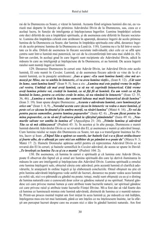 Raiul şi Iadul
30
rai de la Dumnezeu ca Soare, e văzut în lumină. Aceasta fiind originea luminii din rai, ea va-
riază mai departe în funcţie de primirea Adevărului Divin de la Dumnezeu, sau, ceea ce e
acelaşi lucru, în funcţie de inteligenţa şi înţelepciunea îngerilor. Lumina împărăţiei celeste
este deci diferită de cea a împărăţiei spirituale, şi de asemenea este diferită în fiecare societa-
te. Lumina din împărăţia celestă este arzătoare în aparenţă, deoarece îngerii de acolo primesc
lumina de la Dumnezeu ca Soare; dar lumina în împărăţia spirituala este albă, deoarece înge-
rii de acolo primesc lumina de la Dumnezeu ca Lună (n. 118). Lumina nu e la fel într-o socie-
tate ca în alta. Diferă de asemenea în fiecare societate individuală; căci cele ce se află spre
centru sunt într-o lumină mai puternică, iar cei de la circumferinţă într-una mai slabă (n. 43).
Într-un cuvânt, în acelaşi grad în care îngerii sunt recipiente ale Adevărului Divin, adică în
măsura în care au inteligenţă şi înţelepciune de la Dumnezeu, ei au lumină. De aceea îngerii
raiului sunt numiţi îngeri ai luminii.
129. Deoarece Dumnezeu în ceruri este Adevăr Divin, iar Adevărul Divin este acolo
lumină, El este numit în Cuvânt, Lumină; şi de asemenea fiecare adevăr ce vine de la el e
numit lumină, ca în pasajele următoare: „Isus a spus: «Eu sunt lumina lumii; cine mă ur-
mează pe Mine, nu va umbla în întuneric, ci va avea lumina vieţii»„ (Ioan 8: 12). „Cât sunt
în lume, sunt lumina lumii” (Ioan 9: 5). Isus a zis: „Lumina mai este puţină vreme în mijlo-
cul vostru. Umblaţi cât mai aveţi lumină, ca să nu vă cuprindă întunericul. Câtă vreme
aveţi lumina printre voi, credeţi în lumină, ca să fiţi fii ai luminii. Eu am venit ca să fiu
lumină în lume, pentru ca oricine crede în mine, să nu rămână în întuneric” (Ioan 12: 35,
36, 46). „Lumina a venit în lume, dar oamenii iubeau mai mult întunericul decât lumina”
(Ioan 3: 19). Ioan spune despre Dumnezeu: „Aceasta e adevărata lumină, care luminează pe
orice om” (Ioan 1: 4, 9). „Norodul acesta care zăcea în întuneric va vedea o mare lumină, şi
peste cei ce zăceau în ţinutul şi în umbra morţii, va răsări lumina” (Matei 4: 16). „Te voi da
pentru pacea oamenilor, pentru lumina popoarelor” (Isaia 42: 6). „Te-am făcut pentru lu-
mina popoarelor, ca tu să-mi fi salvarea până ia sfârşitul pământului” (Isaia 49: 6). „Nea-
murile salvate vor umbla în lumina ei” (Apocalipsa 21: 24). „Trimite lumina şi adevărul
Tău ca să mă călăuzească” (Psalmii 43: 3). În acestea şi în alte pasaje, Dumnezeu e numit
lumină datorită Adevărului Divin ce se revarsă din El, şi asemenea e numit şi adevărul însuşi.
Cum lumina raiului se naşte din Dumnezeu ca Soare, tot aşa s-a transfigurat înaintea lui Pe-
tru, Iacov şi Ioan: „Chipul Său a apărut ca soarele, iar hainele Lui s-a u făcut strălucitoare
şi foarte albe, de o albeaţă pe care nici un nălbitor de pe pământ n-o poate da” (Marcu 9: 3;
Matei 17: 2). Hainele Domnului apăreau astfel pentru că reprezentau Adevărul Divin ce se
revarsă din El în ceruri; şi hainele semnifică în Cuvânt adevărul; de aceea se spune în David:
„Te înveleşti cu lumina Ta ca şi cu o manta” (Psalmii 104: 2).
130. De asemenea, că lumina în ceruri e spirituală şi că lumina este Adevăr Divin,
poate fi observat din faptul că şi omul are lumina spirituală din care îşi derivă iluminarea în
măsura în care are inteligentă şi înţelepciune din Adevărul Divin. Lumina spirituală a omului
este lumina înţelegerii sale, obiectul căreia este adevărul; prin această lumină el clarifică ade-
vărurile, le aranjează în ordine logică şi îşi elaborează concluziile. Omul obişnuit nu ştie că
prin lumina adevărată înţelegerea vede astfel de lucruri, deoarece nu poate vedea acea lumină
cu ochii săi, nici s-o pătrundă cu gândul nu poate; totuşi, mulţi sunt obişnuiţi cu ea şi o disting
de lumina naturală care e cunoscută doar celor ce gândesc natural şi nu spiritual. Natural gân-
desc cei care privesc numai lumea şi care atribuie toate lucrurile naturii; iar spiritual gândesc
cei care privesc raiul şi atribuie toate lucrurile Fiinţei Divine. Mi-a fost dat să văd foarte des
că lumina ce luminează mintea este lumină adevărată, distinctă de lumina ce e numită natura-
lă. Printr-un proces mental treptat am fost iniţiat în acea lumină şi, pe măsură ce mă înălţăm,
înţelegerea mea era tot mai luminată, până ce am înţeles ce nu înţelesesem înainte, iar la sfâr-
şit am perceput lucruri despre care nu aveam nici o idee în gândul luminii naturale. Am fost
 