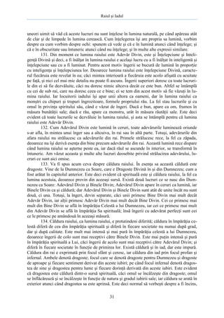 Raiul şi Iadul
31
uneori uimit să văd că aceste lucruri nu sunt înţelese în lumina naturală, pe când apăreau atât
de clar şi de limpede în lumina cerească. Cum înţelegerea îşi are propria sa lumină, vorbim
despre ea cum vorbim despre ochi: spunem că vede şi că e în lumină atunci când înţelege; şi
că e în obscuritate sau întuneric atunci când nu înţelege; şi în multe alte expresii similare.
131. Din moment ce lumina raiului este Adevăr Divin, este şi Înţelepciune şi Inteli-
genţă Divină şi deci, a fi înălţat în lumina raiului e acelaşi lucru cu a fi înălţat în inteligentă şi
înţelepciune sau cu a fi luminat. Pentru acest motiv îngerii se bucură de lumină în proporţie
cu inteligenţa şi înţelepciunea lor. Deoarece lumina raiului este înţelepciune Divină, caracte-
rul fiecăruia este revelat în ea; căci mintea interioară a fiecăruia este acolo afişată cu acuitate
pe faţă, şi nici cel mai mic detaliu nu poate fi ascuns. Îngerii superiori doresc ca toate lucruri-
le din ei să fie dezvăluite, căci nu doresc nimic altceva decât ce este bun. Altfel se întâmplă
cu cei de sub rai, care nu doresc ceea ce e bine; ei se tem din acest motiv să fie văzuţi în lu-
mina raiului. Iar locuitorii iadului îşi apar unii altora ca oameni, dar în lumina raiului ca
monştri cu chipuri şi trupuri îngrozitoare, formele propriului rău. La fel stau lucrurile şi cu
omul în privinţa spiritului său, când e văzut de îngeri. Dacă e bun, apare ca om, frumos în
măsura bunătăţii sale; dacă e rău, apare ca monstru, urât în măsura răutăţii sale. Este deci
evident că toate lucrurile se dezvăluie în lumina raiului, şi asta se întâmplă pentru că lumina
raiului este Adevăr Divin.
132. Cum Adevărul Divin este lumină în ceruri, toate adevărurile luminează oriunde
s-ar afla, în mintea unui înger sau a altcuiva, în rai sau în altă parte. Totuşi, adevărurile din
afara raiului nu strălucesc ca adevărurile din rai. Primele strălucesc rece, la fel ca zăpada,
deoarece nu îşi derivă esenţa din bine precum adevărurile din rai. Această lumină rece dispare
când lumina raiului se aşterne peste ea, iar dacă răul se ascunde în interior, se transformă în
întuneric. Am văzut aceasta şi multe alte lucruri deosebite privind strălucirea adevărului, lu-
cruri ce sunt aici omise.
133. Va fi spus acum ceva despre căldura raiului. În esenţa sa această căldură este
dragoste. Vine de la Dumnezeu ca Soare, care e Dragoste Divină în şi din Dumnezeu; cum a
fost arătat în capitolul anterior. Este deci evident că spirituală este şi căldura raiului, la fel ca
lumina acestuia, deoarece provin din aceeaşi sursă. Există două lucruri ce se nasc din Dum-
nezeu ca Soare: Adevărul Divin şi Binele Divin; Adevărul Divin apare în ceruri ca lumină, iar
Binele Divin ca şi căldură; dar Adevărul Divin şi Binele Divin sunt atât de unite încât nu sunt
două, ci una. Totuşi, la îngeri, devin separate, căci unii primesc Bine Divin mai mult decât
Adevăr Divin, iar alţii primesc Adevăr Divin mai mult decât Bine Divin. Cei ce primesc mai
mult din Bine Divin se află în împărăţia Celestă a lui Dumnezeu, iar cei ce primesc mai mult
din Adevăr Divin se află în împărăţia Sa spirituală; însă îngerii cu adevărat perfecţi sunt cei
ce le primesc pe amândouă în aceeaşi măsură.
134. Căldura raiului, ca lumina raiului, e pretutindeni diferită; căldura în împărăţia ce-
lestă diferă de cea din împărăţia spirituală şi diferă în fiecare societate nu numai după grad,
dar şi după calitate. Este mult mai intensă şi mai pură în împărăţia celestă a lui Dumnezeu,
deoarece îngerii de colo sunt mai receptivi către Binele Divin. Este mai puţin intensă şi pură
în împărăţia spirituală a Lui, căci îngerii de acolo sunt mai receptivi către Adevărul Divin; şi
diferă în fiecare societate în funcţie de primirea lor. Există căldură şi în iad, dar este impură.
Căldura din rai e exprimată prin focul sfânt şi ceresc, iar căldura din iad prin focul profan şi
infernal. Ambele denotă dragoste; focul care se denotă dragoste pentru Dumnezeu şi dragoste
de aproape şi fiecare sentiment derivat din aceste iubiri; pe când focul infernal denotă dragos-
tea de sine şi dragostea pentru lume şi fiecare dorinţă derivată din aceste iubiri. Este evident
că dragostea este căldură dintr-o sursă spirituală, căci omul se încălzeşte din dragoste; omul
se înflăcărează şi se încălzeşte în funcţie de natura şi gradul iubirii sale; iar căldura se arată în
exterior atunci când dragostea sa este aprinsă. Este deci normal să vorbeşti despre a fi încins,
 