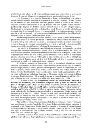 Raiul şi Iadul
32
a te încălzi, a arde, a fierbe şi a fi pe jar, atât în ceea ce priveşte sentimentele ce izvorăsc din
dragostea de bine, cât şi în ceea ce priveşte dorinţele ce izvorăsc din dragostea de rău.
135. Dragostea ce se revarsă din Dumnezeu ca Soare e resimţită în rai ca şi căldură,
deoarece minţile îngerilor sunt pline de dragostea ce se naşte din Bunătatea Divină a Domnu-
lui, iar trupurile lor, fiind încălzite de acea sursă, primesc un sens al căldurii. Cum căldura şi
dragostea corespund una celeilalte în rai, toţi de acolo simt felul şi gradul căldurii ce cores-
punde calităţii dragostei lor. Căldura lumii nu pătrunde deloc în rai, căci este prea impură,
fiind naturală şi nu spirituală; altfel se întâmplă cu omul, deoarece el se află atât în lumea
spirituală cât şi în cea naturală. În ceea ce priveşte spiritul, el se încălzeşte doar prin emoţiile
sale; dar în privinţa trupului, el se încălzeşte atât din căldura spiritului cât şi din căldura lumii.
Prima se revarsă în cealaltă căci îşi corespund reciproc.
Natura corespondenţei acestor două feluri de căldură poate fi observată la animale;
pasiunile lor ce au ca ţel suprem procrearea, se dezlănţuie o dată cu căldura crescândă a soa-
relui primăvara şi vara. Se înşeală enorm cei ce îşi imaginează că această căldură lumească se
revarsă în dragoste şi o produce; căci naturalul nu se revarsă în spiritual, ci doar spiritualul în
natural; procesul din urmă e în acord cu Ordinea Divină, dar primul i-ar fi contrar.
136. Îngerii, la fel ca oamenii, posedă înţelegere şi voinţă. Lumina raiului este viaţa
înţelegerii lor, deoarece lumina raiului e Adevăr Divin şi înţelepciune Divină; iar căldura ra-
iului este viaţa voinţei lor, deoarece căldura raiului este Bine Divin şi Dragoste Divină, însăşi
viaţa îngerilor e derivată din acea căldură, dar nu din lumină, decât în măsura în care conţine
căldură. Căldura e sursa vieţii, e evident, căci în lipsa sa viaţa piere. La fel se întâmplă cu
credinţa lipsita de dragoste sau cu adevărul lipsit de bine; căci adevărul ce luminează credinţa
este lumină, iar binele ce izvorăşte din dragoste e căldură.
Aceste lucruri sunt mai clar ilustrate prin căldura şi lumina lumii, cărora le corespund
căldura şi lumina raiului. Căldura lumească unită cu lumină, primăvara sau vara, face ca toate
lucrurile de pe pământ să crească, pe când lumina lipsită de căldură, în timpul iernii, nu face
nimic să crească, ci toate lucrurile cad şi mor. Asta se întâmplă când căldura e absentă; deşi
lumina persistă. Datorită acestei corespondenţe, raiul e numit paradis, deoarece acolo adevă-
rul e unit cu binele sau credinţa cu dragostea, la fel cum pe pământ sunt lumina şi căldura
primăvara. De aici reiese mai evident adevărul precizat în propriul său capitol, că Sfera Divi-
nă a lui Dumnezeu în rai e dragoste pentru El şi milă pentru aproape (n. 13-19).
137. Se spune în Ioan: „La început era Cuvântul, şi Cuvântul era cu Dumnezeu şi
Cuvântul era Dumnezeu; toate lucrurile au fost făcute de El, şi nimic din ceea ce a fost
făcut, n-a fost făcut fără El. În El era viaţa şi viaţa era lumina oamenilor. El era în lume şi
lumea a fost făcută de El. Şi Cuvântul S-a făcut trup şi a locuit printre noi, iar noi am pri-
mit slava lui”(1: 1, 3, 4, 10, 14). E evident că aici prin Cuvânt e înţeles Dumnezeu, căci se
spune că Cuvântul a fost făcut trup; dar ce se înţelege în particular prin Cuvânt nu a fost încă
făcut cunoscut, şi va fi deci explicat. Cuvântul, în acest pasaj, înseamnă Adevăr Divin, care
există în şi din Dumnezeu. Din acest motiv El e numit aici şi lumină, care e Adevăr Divin,
cum a fost arătat în prima parte a acestui capitol. Va fi imediat explicat cum au fost toate lu-
crurile făcute şi create de Adevărul Divin.
Adevărul Divin este atotputernic în rai, şi fără el nu ar exista deloc putere. Toţi îngerii
sunt numiţi puteri în virtutea Adevărului Divin şi sunt de fapt puteri atât cât sunt recipiente şi
receptaculi ai lui. Prin aceasta ei domină iadurile şi lucrurile ce li se opun. O mie de duşmani
de acolo nu pot suporta o singură rază de lumină cerească, deoarece e Adevăr Divin. Îngerii
sunt îngeri în virtutea felului cum receptează Adevărul Divin, şi deci raiul e rai din acelaşi
motiv, căci raiul e alcătuit din îngeri.
Că există o asemenea Putere imensă în Adevărul Divin nu poate fi realizat de cei ce
gândesc despre adevăr ca despre gând sau vorbire în care nu există altă putere decât de a de-
 