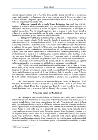 Raiul şi Iadul
33
termina supunerea altora. Însă în Adevărul Divin există o putere inerentă lui, şi o asemenea
putere, încât datorită ei au fost create raiul şi lumea cu toate lucrurile din ele. Acest fapt poate
fi ilustrat prin două comparaţii - prin puterea adevărului şi a binelui în om şi prin puterea lu-
minii şi a căldurii soarelui acestei lumi.
(1) Prin puterea adevărului şi binelui în om. Tot ceea ce face omul, face prin înţe-
lepciunea şi voinţa sa; el acţionează din voinţă prin intermediul binelui şi din înţelegere prin
intermediul adevărului; căci totul în voinţă are legătură cu binele şi totul în înţelegere are
legătură cu adevărul. Prin ele întregul organism e pus în mişcare şi multe lucruri din el se
grăbesc să le satisfacă dorinţa şi plăcerea. De aici e evident că întregul corp e făcut pentru a
servi binele şi adevărul, şi deci e făcut din bine şi din adevăr.
(2) Prin puterea căldurii şi luminii soarelui acestei lumi. Toate lucrurile ce cresc în
lume, precum copacii, grânele, florile, ierburile, fructele şi seminţele, îşi trag existenţa din
nici o altă sursă decât căldura şi lumina soarelui. De aici se vede ce putere productivă există
în căldură şi în lumină. Ce ar trebui atunci să fie puterea luminii Divine, care e Adevăr Divin,
şi a căldurii Divine care e Binele Divin! Cum raiul există datorită acestora, lumea îşi datorea-
ză şi ea existenţa tot lor, căci existenţa lumii depinde de rai, cum a fost arătat mai sus. De aici
se poate vedea cum trebuie înţeles faptul că toate lucrurile au fost făcute prin cuvânt şi că fără
acesta nimic din ce există n-ar fi fost făcut, şi de asemenea că lumea a fost făcută de acesta,
căci sunt opera Adevărului Divin de la Dumnezeu. Pentru acest motiv, în cartea Genezei se
vorbeşte în primul rând de lumină, iar apoi despre lucrurile ce vin din acea lumină (Geneza 1:
3, 4). Şi tot din acest motiv toate lucrurile din univers, atât din rai cât şi din lume, au legătură
cu binele, cu adevărul şi cu uniunea lor; altfel ele nu ar mai avea o existenţă reală.
1393
. Trebuie observat că Binele Divin şi adevărul Divin ce există în rai de la Dumne-
zeu ca Soare, nu se află în Dumnezeu ci se nasc din Dumnezeu. În Dumnezeu există doar
Dragoste Divină, care e Esenţa din care îşi capătă existenţa Binele Divin şi Adevărul Divin.
(A pleca din Dumnezeu înseamnă a fi derivat din Esenţa Lui). Şi acest lucru poate fi ilustrat
prin comparaţie cu soarele lumii; căci căldura şi lumina din lume nu se află în soare, ci pleacă
din el. În soare nu e nimic decât foc, din care căldura şi lumina se nasc şi îşi primesc existen-
ţa.
140. Din moment ce Dumnezeu ca Soare este Dragoste Divină, iar Dragostea Divină
este însuşi Binele Divin, Divinul ce pleacă din El şi este Sfera Sa Divină în rai e numit, pen-
tru deosebire, Adevăr Divin, deşi în realitate este Bine Divin unit cu Adevăr Divin. Acest
Adevăr Divin este ceea ce se numeşte Spiritul (Duhul) Sfânt ce emană din El.
Cele patru puncte cardinale în rai
141. Există patru puncte cardinale în rai, ca şi în lume, estul, sudul, vestul şi nordul. În
ambele lumi ele sunt determinate de soare, în rai de Soarele raiului care este Dumnezeu, iar în
lume de soarele lumii; există totuşi mari diferenţe între ele. Prima diferenţă este că în lume
sudul este acel punct în care soarele se află la cea mai mare altitudine deasupra pământului;
nordul e punctul opus, dedesubtul pământului; estul unde răsare la echinocţii, iar vestul unde
apune. Astfel, în lume, sudul este cel ce determină toate cele patru puncte cardinale. Dar în
ceruri, acel punct se numeşte estul, unde Dumnezeu apare ca Soare; în punctul opus este ves-
tul; în partea dreaptă se află sudul, iar în stânga nordul, şi asta în orice direcţie şi-ar îndrepta
îngerii feţele şi trupurile. Aşadar, în rai, estul determină toate celelalte puncte cardinale.
Punctul în care Dumnezeu apare ca Soare e numit estul sau orientul, deoarece, întreaga viaţă
îşi are originea în El ca Soare; şi, de asemenea, pentru că în măsura în care căldura şi lumina
3
§ 138 e omis în original.
 
