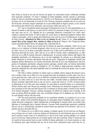 Raiul şi Iadul
35
între Soare şi Lună în rai este de treizeci de grade; în consecinţă există o diferenţă similară
între punctele cardinale. Că raiul e împărţit în două împărăţii, numite celestă şi spirituală,
poate fi văzut în capitolele anterioare (n. 20-28); şi că Dumnezeu e văzut în împărăţia celestă
ca Soare iar în cea spirituală ca Lună (n.118). Oricum, punctele cardinale din rai nu sunt ast-
fel încurcate, deoarece îngerii spirituali nu se pot înălţa până la îngerii celeşti, şi nici aceştia
din urmă nu pot coborî la cei spirituali, cum se poate vedea mai sus (n. 35).
147. Aşa se manifestă natura prezenţei lui Dumnezeu în rai; El este pretutindeni şi cu
fiecare în binele şi adevărul ce se nasc din El; astfel, El e prezent în îngeri şi în Sine, cum s-a
mai spus mai sus (n. 12). Minţile lor au o percepţie lăuntrică a prezenţei Lui; ochii, deri-
vându-şi vederea din minte, Îl văd în afara lor; acest lucru se datorează legăturii strânse între
vedere şi percepţie. Asta se spune prin Dumnezeu care este în ei şi ei în Dumnezeu, în propri-
ile Sale cuvinte: „Rămâneţi în Mine şi Eu voi rămâne în voi” (Ioan 15: 4). „Cine mănâncă
trupul Meu şi bea sângele Meu, rămâne în Mine şi Eu în el” (Ioan 6: 56). Trupul lui Dum-
nezeu semnifică Binele Divin iar sângele Său, Adevărul Divin.
148. În rai, fiecare îşi are locul său în funcţie de punctele cardinale. Către est şi vest
trăiesc cei ce vieţuiesc în binele dragostei, către est cei ce au o percepţie clară a acelui bine,
iar către vest cei ce au doar o percepţie obscură a lui. Către sud şi nord trăiesc cei ce au înţe-
lepciunea derivată de acolo, către sud cei ce se află în lumina clară a înţelepciunii, şi către
nord cei ce se află în lumina obscură a înţelepciunii, în aceeaşi ordine trăiesc atât îngerii din
împărăţia spirituală a lui Dumnezeu cât şi cei din împărăţia Sa celestă, cu o diferenţă după
binele dragostei şi lumina adevărului derivată de acolo. Dragostea în împărăţia celestă este
dragoste pentru Dumnezeu, iar lumina adevărului derivată de aici este înţelepciune; dar dra-
gostea în împărăţia spirituală e dragoste pentru aproape, numită milă, iar lumina adevărului
din ea este inteligenţă, numită şi credinţă (n. 23). Ei diferă şi după punctele cardinale, căci
punctele cardinale din cele două împărăţii sunt la o distanţă de treizeci de grade, cum s-a spus
mai sus (n. 146).
149. Într-o ordine similară, în relaţie unul cu celălalt, trăiesc îngerii din fiecare socie-
tate a raiului; către est se află cei ce au un grad mai mare de dragoste şi milă, către vest cei ce
au un grad mai mic; către sud cei ce se află într-o lumină mai puternică a înţelepciunii şi inte-
ligenţei, iar către nord cei ce sunt într-una mai slabă. Această ordine se păstrează deoarece
fiecare societate reprezintă raiul şi este un rai la o scară mai mică (n. 51-58). Aceeaşi ordine
se păstrează şi în cei din care sunt compuse. Ei sunt aduşi la această ordine ca o consecinţă a
formei raiului, prin care fiecare îşi cunoaşte locul. Dumnezeu de asemenea asigură ca în fie-
care societate să fie câte unul din fiecare fel, în intenţia ca fiecare parte a raiului să fie simila-
ră în formă întregului. Oricum, ordinea întregului rai diferă de ordinea unei societăţi, la fel
cum un întreg diferă de părţile sale; căci societăţile dinspre est le depăşesc pe cele din vest,
iar cele dinspre sud pe cele din nord.
150. De aceea punctele cardinale în rai semnifică calităţile ce se găsesc în cei ce tră-
iesc acolo. Astfel, estul semnifică dragostea şi o percepţie clară a bunătăţii sale; vestul, o per-
cepţie obscură a dragostei; sudul, înţelepciune şi inteligenţă în lumină clară, iar nordul, înţe-
lepciune şi inteligenţă într-o lumină obscură. Aceasta fiind semnificaţia punctelor cardinale
din rai, ele au o semnificaţie similară în sensul intern sau spiritual al Cuvântului; căci el e în
perfect acord cu lucrurile din rai.
151. Pentru cei ce se află în iad, situaţia e complet opusă. Ei nu îl privesc pe Dumne-
zeu ca Soare sau ca Lună, ci privesc departe de Dumnezeu în acel întuneric gros ce se află în
locul soarelui acestei lumi şi în întunericul ce stă în locul lunii acestui pământ. Cei numiţi
genii rele privesc înspre primul iar cei numiţi spirite rele spre al doilea. Poate fi văzut mai sus
că soarele şi luna acestei lumi nu sunt vizibile în lumea spirituală, ci în locul soarelui se vede
un întuneric gros opus Soarelui din rai, iar în locul lunii, întunericul opus Lunii din rai. (n.
 