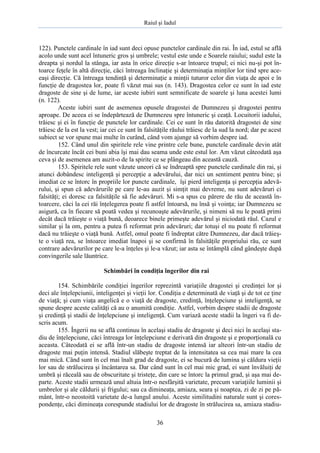 Raiul şi Iadul
36
122). Punctele cardinale în iad sunt deci opuse punctelor cardinale din rai. În iad, estul se află
acolo unde sunt acel întuneric gros şi umbrele; vestul este unde e Soarele raiului; sudul este la
dreapta şi nordul la stânga, iar asta în orice direcţie s-ar întoarce trupul; ei nici nu-şi pot în-
toarce feţele în altă direcţie, căci întreaga înclinaţie şi determinaţia minţilor lor tind spre ace-
eaşi direcţie. Că întreaga tendinţă şi determinaţie a minţii tuturor celor din viaţa de apoi e în
funcţie de dragostea lor, poate fi văzut mai sus (n. 143). Dragostea celor ce sunt în iad este
dragoste de sine şi de lume, iar aceste iubiri sunt semnificate de soarele şi luna acestei lumi
(n. 122).
Aceste iubiri sunt de asemenea opusele dragostei de Dumnezeu şi dragostei pentru
aproape. De aceea ei se îndepărtează de Dumnezeu spre întuneric şi ceaţă. Locuitorii iadului,
trăiesc şi ei în funcţie de punctele lor cardinale. Cei ce sunt în rău datorită dragostei de sine
trăiesc de la est la vest; iar cei ce sunt în falsităţile răului trăiesc de la sud la nord; dar pe acest
subiect se vor spune mai multe în curând, când vom ajunge să vorbim despre iad.
152. Când unul din spiritele rele vine printre cele bune, punctele cardinale devin atât
de încurcate încât cei buni abia îşi mai dau seama unde este estul lor. Am văzut câteodată aşa
ceva şi de asemenea am auzit-o de la spirite ce se plângeau din această cauză.
153. Spiritele rele sunt văzute uneori că se îndreaptă spre punctele cardinale din rai, şi
atunci dobândesc inteligenţă şi percepţie a adevărului, dar nici un sentiment pentru bine; şi
imediat ce se întorc în propriile lor puncte cardinale, îşi pierd inteligenţa şi percepţia adevă-
rului, şi spun că adevărurile pe care le-au auzit şi simţit mai devreme, nu sunt adevăruri ci
falsităţi; ei doresc ca falsităţile să fie adevăruri. Mi s-a spus cu părere de rău de această în-
toarcere, căci la cei răi înţelegerea poate fi astfel întoarsă, nu însă şi voinţa; iar Dumnezeu se
asigură, ca în fiecare să poată vedea şi recunoaşte adevărurile, şi nimeni să nu le poată primi
decât dacă trăieşte o viaţă bună, deoarece binele primeşte adevărul şi niciodată răul. Cazul e
similar şi la om, pentru a putea fi reformat prin adevăruri; dar totuşi el nu poate fi reformat
dacă nu trăieşte o viaţă bună. Astfel, omul poate fi îndreptat către Dumnezeu, dar dacă trăieş-
te o viaţă rea, se întoarce imediat înapoi şi se confirmă în falsităţile propriului rău, ce sunt
contrare adevărurilor pe care le-a înţeles şi le-a văzut; iar asta se întâmplă când gândeşte după
convingerile sale lăuntrice.
Schimbări în condiţia îngerilor din rai
154. Schimbările condiţiei îngerilor reprezintă variaţiile dragostei şi credinţei lor şi
deci ale înţelepciunii, inteligenţei şi vieţii lor. Condiţia e determinată de viaţă şi de tot ce ţine
de viaţă; şi cum viaţa angelică e o viaţă de dragoste, credinţă, înţelepciune şi inteligenţă, se
spune despre aceste calităţi că au o anumită condiţie. Astfel, vorbim despre stadii de dragoste
şi credinţă şi stadii de înţelepciune şi inteligenţă. Cum variază aceste stadii la îngeri va fi de-
scris acum.
155. Îngerii nu se află continuu în acelaşi stadiu de dragoste şi deci nici în acelaşi sta-
diu de înţelepciune, căci întreaga lor înţelepciune e derivată din dragoste şi e proporţională cu
aceasta. Câteodată ei se află într-un stadiu de dragoste intensă iar alteori într-un stadiu de
dragoste mai puţin intensă. Stadiul slăbeşte treptat de la intensitatea sa cea mai mare la cea
mai mică. Când sunt în cel mai înalt grad de dragoste, ei se bucură de lumina şi căldura vieţii
lor sau de strălucirea şi încântarea sa. Dar când sunt în cel mai mic grad, ei sunt învăluiţi de
umbră şi răceală sau de obscuritate şi tristeţe, din care se întorc la primul grad, şi aşa mai de-
parte. Aceste stadii urmează unul altuia într-o nesfârşită varietate, precum variaţiile luminii şi
umbrelor şi ale căldurii şi frigului; sau ca dimineaţa, amiaza, seara şi noaptea, zi de zi pe pă-
mânt, într-o neostoită varietate de-a lungul anului. Aceste similitudini naturale sunt şi cores-
pondenţe, căci dimineaţa corespunde stadiului lor de dragoste în strălucirea sa, amiaza stadiu-
 