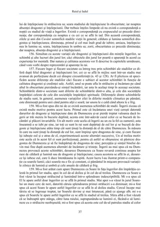 Raiul şi Iadul
37
lui de înţelepciune în strălucirea sa; seara stadiului de înţelepciune în obscuritate; iar noaptea
absenţei dragostei şi înţelepciunii. Dar trebuie înţeles limpede că nu există o corespondenţă a
nopţii cu stadiul de viaţă a îngerilor. Există o corespondenţă cu crepusculul ce precede dimi-
neaţa; dar corespondenţa cu noaptea e cu cei ce se află în iad. Din această corespondenţă,
zilele şi anii din Cuvânt semnifică stadiile vieţii în general; căldura şi lumina semnifică dra-
gostea şi înţelepciunea; dimineaţa, primul şi cel mai înalt grad de iubire; amiaza, înţelepciu-
nea în lumina sa; seara, înţelepciunea în umbra sa; zorii, obscuritatea ce precede dimineaţa;
dar noaptea, absenţa dragostei şi a înţelepciunii.
156. Simultan cu aceste variaţii ale dragostei şi înţelepciunii din minţile îngerilor, se
schimbă şi alte lucruri din jurul lor; căci obiectele din jurul lor poartă o aparenţă în acord cu
experienţa lor mentală. Dar natura şi calitatea acestora vor fi descrise în capitolele următoare,
când vom vorbi despre reprezentări şi aparenţe în rai.
157. Fiecare înger şi fiecare societate ca întreg trec prin schimbări ale stadiilor ce di-
feră după felul dragostei şi înţelepciunii lor; cei ce se află în mijloc sunt într-un stadiu mai
avansat de perfecţiune decât cei dinspre circumferinţă (n. 43 şi 128). Ar fi plicticos să speci-
ficăm aceste diferenţe ale stadiilor căci fiecare e subiect al acestor schimbări în funcţie de
calitatea dragostei şi credinţei sale. Astfel, unul se poate afla în strălucire şi încântare pe când
altul în obscuritate pierzându-şi simţul încântării, iar asta în acelaşi timp în aceeaşi societate.
Schimbările dintr-o societate sunt diferite de schimbările dintr-o alta, şi cele din societăţile
împărăţiei celeste de cele din societăţile împărăţiei spirituale. Diferenţele dintre schimbările
de stadiu sunt, în general, asemenea variaţiilor zilei în diferite modele climatice pe pământ;
este dimineaţă pentru unii când pentru alţii e seară; iar unora le e cald când altora le e frig.
158. Mi-a fost spus din rai de ce există asemenea schimbări de stadii. Îngerii ziceau că
există multe motive pentru acest lucru. Primul este că încântarea unei vieţi cereşti datorată
darurilor de dragoste şi înţelepciune date de Dumnezeu şi-ar pierde treptat valoarea dacă în-
gerii ar trăi mereu în bucurie deplină; acesta este într-adevăr cazul celor ce se bucură de în-
cântări şi plăceri invariabile. Un alt motiv este acela că îngerii au un eu la fel ca oamenii; asta
înseamnă a se iubi pe sine, iar toţi ce sunt în rai sunt depărtaţi de eul lor şi se bucură de dra-
goste şi înţelepciune atâta timp cât sunt ţinuţi la distanţă de el de către Dumnezeu. În măsura
în care nu sunt ţinuţi la distanţă de eul lor, sunt împinşi spre dragostea de sine, şi cum fiecare
îşi iubeşte eul şi e atras de el, experimentează aceste alternări succesive, Un al treilea motiv
este acela că în acest fel ei sunt perfecţionaţi, pentru că astfel se obişnuiesc să păstreze dra-
gostea de Dumnezeu şi să fie îndepărtaţi de dragostea de sine; percepţia şi simţul binelui de-
vin mai fine după asemenea alternări de încântare şi tristeţe. Îngerii au mai spus că nu Dum-
nezeu provoacă aceste schimbări, deoarece Dumnezeu ca Soare revarsă continuu asupra lor
raze de căldură şi lumină sau de dragoste şi înţelepciune; cauza acestora se află în ei, deoare-
ce îşi iubesc eul, care îi duce întotdeauna în ispită. Acest lucru l-au ilustrat printr-o compara-
ţie cu soarele lumii; căci soarele nu e fix şi constant, ci pământul în mişcare provoacă variaţii-
le zilnice de lumină şi umbră şi cele anuale de căldură şi frig.
159. Mi-a fost arătat cum apare Dumnezeu ca Soare în faţa îngerilor din împărăţia ce-
lestă în primul lor stadiu, apoi în cel de-al doilea şi în cel de-al treilea. Dumnezeu ca Soare a
fost văzut la început strălucind şi luminând într-o splendoare indescriptibilă. Mi s-a spus că
El le apare astfel doar îngerilor ce se află în primul stadiu. Mai apoi s-a văzut în jurul Soare-
lui un mare cerc de nori, datorită căruia splendoarea primei străluciri s-a diminuat; mi-a fost
spus că acest Soare le apare astfel îngerilor ce se află în al doilea stadiu. Cercul începe mai
târziu să se îngroaşe treptat, iar Soarele devine şi mai întunecat, până ce ajunge alb; mi s-a
spus că Soarele le apare astfel îngerilor ce se află în stadiul al treilea. Sfera albă a fost văzută
că se îndreaptă spre stânga, către luna raiului, suprapunându-se luminii ei, făcând-o să lumi-
neze cu o strălucire neobişnuită; mi-a fost spus că acesta este cel de-al patrulea stadiu al celor
 