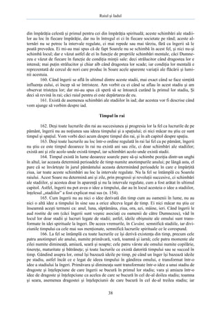 Raiul şi Iadul
38
din împărăţia celestă şi primul pentru cei din împărăţia spirituală; aceste schimbări ale stadii-
lor au loc în fiecare împărăţie, dar nu în întregul ei ci în fiecare societate pe rând; aceste al-
ternări nu se petrec la intervale regulate, ci mai repede sau mai târziu, fără ca îngerii să le
poată prevedea. Ei mi-au mai spus că de fapt Soarele nu se schimbă în acest fel, şi nici nu-şi
schimbă locul; dar e văzut astfel de ei în funcţie de propriile schimbări mentale, căci Dumne-
zeu e văzut de fiecare în funcţie de condiţia minţii sale: deci strălucitor când dragostea lor e
intensă; mai puţin strălucitor şi chiar alb când dragostea lor scade; iar condiţia lor mentală e
reprezentată de cercul de nori care produc în Soare acele aparente variaţii ale flăcării şi lumi-
nii acestuia.
160. Când îngerii se află în ultimul dintre aceste stadii, mai exact când se face simţită
influenţa eului, ei încep să se întristeze. Am vorbit cu ei când se aflau în acest stadiu şi am
observat tristeţea lor; dar mi-au spus că speră să se întoarcă curând la primul lor stadiu, Şi
deci să revină în rai; căci raiul pentru ei este depărtarea de eu.
161. Există de asemenea schimbări ale stadiilor în iad; dar acestea vor fi descrise când
vom ajunge să vorbim despre iad.
Timpul în rai
162. Deşi toate lucrurile din rai au succesiunea şi progresia lor la fel ca lucrurile de pe
pământ, îngerii nu au noţiunea sau ideea timpului şi a spaţiului; ei nici măcar nu ştiu ce sunt
timpul şi spaţiul. Vom vorbi deci acum despre timpul din rai, şi în alt capitol despre spaţiu.
163. Deşi toate lucrurile au loc într-o ordine regulată în rai lai fel ca pe pământ, îngerii
nu ştiu ce este timpul deoarece în rai nu există ani sau zile, ci doar schimbări ale stadiilor;
există ani şi zile acolo unde există timpul, iar schimbări acolo unde există stadii.
164. Timpul există în lume deoarece soarele pare să-şi schimbe poziţia dintr-un unghi
în altul, iar aceasta determină perioadele de timp numite anotimpurile anului; pe lângă asta, el
pare că se învârteşte în jurul pământului aceasta determinând perioadele în care e împărţită
ziua, iar toate aceste schimbări au loc la intervale regulate. Nu la fel se întâmplă cu Soarele
raiului. Acest Soare nu determină ani şi zile, prin progresii şi revoluţii succesive, ci schimbări
ale stadiilor, şi acestea doar în aparenţă şi nu la intervale regulate, cum a fost arătat în ultimul
capitol. Astfel, îngerii nu pot avea o idee a timpului, dar au în locul acesteia o idee a stadiilor,
înţelesul „stadiilor” a fost explicat mai sus (n. 154).
165. Cum îngerii nu au nici o idee derivată din timp cum au oamenii în lume, nu au
nici o altă idee a timpului în sine sau a orice altceva legat de timp. Ei nici măcar nu ştiu ce
înseamnă aceşti termeni ca: anul, luna, săptămâna, ziua, ora, azi, mâine, ieri. Când îngerii le
aud rostite de om (căci îngerii sunt veşnic asociaţi cu oamenii de către Dumnezeu), văd în
locul lor doar stadii şi lucruri legate de stadii; astfel, ideile obişnuite ale omului sunt trans-
formate în idei spirituale la îngeri. De aceea vremurile, în Cuvânt, semnifică stadiile, iar divi-
ziunile timpului ca cele mai sus menţionate, semnifică lucrurile spirituale ce le corespund.
166. La fel se întâmplă cu toate lucrurile ce îşi derivă existenţa din timp, precum cele
patru anotimpuri ale anului, numite primăvară, vară, toamnă şi iarnă; cele patru momente ale
zilei numite dimineaţă, amiază, seară şi noapte; cele patru vârste ale omului numite copilărie,
tinereţe, maturitate şi bătrâneţe; şi toate lucrurile ce există datorită timpului sau se succed în
timp. Gândind asupra lor, omul îşi bazează ideile pe timp, pe când un înger îşi bazează ideile
pe stadiu, astfel încât ce e legat de ideea timpului în gândirea omului, e transformat într-o
idee a stadiului la îngeri. Primăvara şi dimineaţa sunt transformate într-o idee a unui stadiu de
dragoste şi înţelepciune de care îngerii se bucură în primul lor stadiu; vara şi amiaza într-o
idee de dragoste şi înţelepciune ca acelea de care se bucură în cel de-al doilea stadiu; toamna
şi seara, asemenea dragostei şi înţelepciunii de care bucură în cel de-al treilea stadiu; iar
 