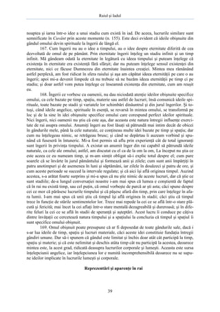 Raiul şi Iadul
39
noaptea şi iarna într-o idee a unui stadiu cum există în iad. De aceea, lucrurile similare sunt
semnificate în Cuvânt prin aceste momente (n. 155). Este deci evident că ideile obişnuite din
gândul omului devin spirituale la îngerii de lângă el.
167. Cum îngerii nu au o idee a timpului, au o idee despre eternitate diferită de cea
dezvoltată de omul de pe pământ. Prin eternitate îngerii înţeleg un stadiu infinit şi un timp
infinit. Mă gândeam odată la eternitate în legătură cu ideea timpului şi puteam înţelege că
existenţa în eternitate era existenţă fără sfârşit; dar nu puteam înţelege sensul existenţei din
eternitate, nici ce făcuse Dumnezeu din eternitate înaintea creaţiei. Mintea mea rămânând
astfel perplexă, am fost ridicat în sfera raiului şi aşa am căpătat ideea eternităţii pe care o au
îngerii; apoi mi-a devenit limpede că nu trebuie să ne bazăm ideea eternităţii pe timp ci pe
stadiu; şi doar astfel vom putea înţelege ce înseamnă existenţa din eternitate, cum am reuşit
eu.
168. Îngerii ce vorbesc cu oamenii, nu dau niciodată atenţie ideilor obişnuite specifice
omului, ca cele bazate pe timp, spaţiu, materie sau astfel de lucruri; însă comunică ideile spi-
rituale, toate bazate pe stadii şi variatele lor schimbări dinăuntrul şi din jurul îngerilor. Şi to-
tuşi, când ideile angelice, spirituale în esenţă, se revarsă în mintea omului, se transformă pe
loc şi de la sine în idei obişnuite specifice omului care corespund perfect ideilor spirituale.
Nici îngerii, nici oamenii nu ştiu că este aşa, dar aceasta este natura întregii influenţe exerci-
tate de rai asupra omului. Anumiţi îngeri au fost lăsaţi să pătrundă mai intim decât de obicei
în gândurile mele, până la cele naturale, ce conţineau multe idei bazate pe timp şi spaţiu; dar
cum nu înţelegeau nimic, se retrăgeau brusc; şi când se depărtau îi auzeam vorbind şi spu-
nând că fuseseră în întuneric. Mi-a fost permis să aflu prin experienţă cât de total ignoranţi
sunt îngerii în privinţa timpului. A existat un anumit înger din rai capabil să pătrundă ideile
naturale, ca cele ale omului; astfel, am discutat cu el ca de la om la om, La început nu ştia ce
este aceea ce eu numeam timp, şi m-am simţit obligat să-i explic totul despre el; cum pare
soarele că se învârte în jurul pământului şi formează anii şi zilele; cum sunt anii împărţiţi în
patru anotimpuri şi de asemenea în luni şi săptămâni, iar zilele în douăzeci şi patru de ore, şi
cum aceste perioade se succed la intervale regulate; şi că aici îşi află originea timpul. Auzind
acestea, s-a arătat foarte surprins şi mi-a spus că nu ştie nimic de aceste lucruri, dar că ştie ce
sunt stadiile; de-a lungul conversaţiei noastre i-am mai spus că lumea e conştientă de faptul
că în rai nu există timp, sau cel puţin, că omul vorbeşte de parcă ar şti asta; căci spune despre
cei ce mor că părăsesc lucrurile timpului şi că păşesc afară din timp, prin care înţelege în afa-
ra lumii. I-am mai spus că unii ştiu că timpul îşi află originea în stadii; căci ştiu că timpul
trece în funcţie de stările sentimentelor lor. Trece mai repede la cei ce se află într-o stare plă-
cută şi fericită; mai încet la cei aflaţi într-o stare mentală dezagreabilă şi dureroasă; şi în dife-
rite feluri la cei ce se află în stadii de speranţă şi aşteptări. Acest lucru îi conduce pe câţiva
dintre învăţaţii ce cercetează natura timpului şi a spaţiului la concluzia că timpul şi spaţiul îi
sunt specifice omului obişnuit.
169. Omul obişnuit poate presupune că ar fi deposedat de toate gândurile sale, dacă i
s-ar lua ideile de timp, spaţiu şi lucruri materiale, căci aceste idei constituie fundaţia întregii
gândiri umane. Dar să-i spunem că gândul este limitat şi închis doar atât cât participă la timp,
spaţiu şi materie; şi că este nelimitat şi deschis atâta timp cât nu participă la acestea, deoarece
mintea este, la acest grad, ridicată deasupra lucrurilor corporale şi lumeşti. Aceasta este sursa
înţelepciunii angelice, iar înţelepciunea lor e numită incomprehensibilă deoarece nu se supu-
ne ideilor implicate în lucrurile lumeşti şi corporale.
Reprezentări şi aparenţe în rai
 