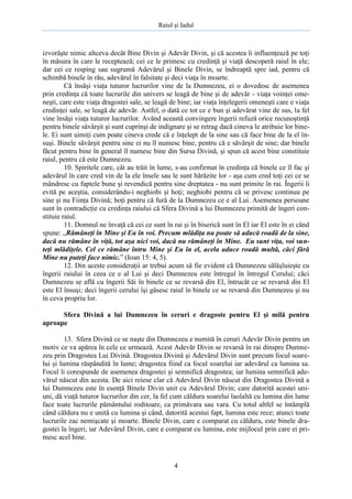 Raiul şi Iadul
4
izvorăşte nimic altceva decât Bine Divin şi Adevăr Divin, şi că acestea îi influenţează pe toţi
în măsura în care le receptează; cei ce le primesc cu credinţă şi viaţă descoperă raiul în ele;
dar cei ce resping sau sugrumă Adevărul şi Binele Divin, se îndreaptă spre iad, pentru că
schimbă binele în rău, adevărul în falsitate şi deci viaţa în moarte.
Că însăşi viaţa tuturor lucrurilor vine de la Dumnezeu, ei o dovedesc de asemenea
prin credinţa că toate lucrurile din univers se leagă de bine şi de adevăr - viaţa voinţei ome-
neşti, care este viaţa dragostei sale, se leagă de bine; iar viaţa înţelegerii omeneşti care e viaţa
credinţei sale, se leagă de adevăr. Astfel, o dată ce tot ce e bun şi adevărat vine de sus, la fel
vine însăşi viaţa tuturor lucrurilor. Având această convingere îngerii refuză orice recunoştinţă
pentru binele săvârşit şi sunt cuprinşi de indignare şi se retrag dacă cineva le atribuie lor bine-
le. Ei sunt uimiţi cum poate cineva crede că e înţelept de la sine sau că face bine de la el în-
suşi. Binele săvârşit pentru sine ei nu îl numesc bine, pentru că e săvârşit de sine; dar binele
făcut pentru bine în general îl numesc bine din Sursa Divină, şi spun că acest bine constituie
raiul, pentru că este Dumnezeu.
10. Spiritele care, cât au trăit în lume, s-au confirmat în credinţa că binele ce îl fac şi
adevărul în care cred vin de la ele însele sau le sunt hărăzite lor - aşa cum cred toţi cei ce se
mândresc cu faptele bune şi revendică pentru sine dreptatea - nu sunt primite în rai. Îngerii îi
evită pe aceştia, considerându-i neghiobi şi hoţi; neghiobi pentru că se privesc continuu pe
sine şi nu Fiinţa Divină; hoţi pentru că fură de la Dumnezeu ce e al Lui. Asemenea persoane
sunt în contradicţie cu credinţa raiului că Sfera Divină a lui Dumnezeu primită de îngeri con-
stituie raiul.
11. Domnul ne învaţă că cei ce sunt în rai şi în biserică sunt în El iar El este în ei când
spune: „Rămâneţi în Mine şi Eu în voi. Precum mlădiţa nu poate să aducă roadă de la sine,
dacă nu rămâne în viţă, tot aşa nici voi, dacă nu rămâneţi în Mine. Eu sunt viţa, voi sun-
teţi mlădiţele. Cel ce rămâne întru Mine şi Eu în el, acela aduce roadă multă, căci fără
Mine nu puteţi face nimic.” (Ioan 15: 4, 5).
12. Din aceste consideraţii ar trebui acum să fie evident că Dumnezeu sălăşluieşte cu
îngerii raiului în ceea ce e al Lui şi deci Dumnezeu este întregul în întregul Cerului; căci
Dumnezeu se află cu îngerii Săi în binele ce se revarsă din El, întrucât ce se revarsă din El
este El însuşi; deci îngerii cerului îşi găsesc raiul în binele ce se revarsă din Dumnezeu şi nu
în ceva propriu lor.
Sfera Divină a lui Dumnezeu în ceruri e dragoste pentru El şi milă pentru
aproape
13. Sfera Divină ce se naşte din Dumnezeu e numită în ceruri Adevăr Divin pentru un
motiv ce va apărea în cele ce urmează. Acest Adevăr Divin se revarsă în rai dinspre Dumne-
zeu prin Dragostea Lui Divină. Dragostea Divină şi Adevărul Divin sunt precum focul soare-
lui şi lumina răspândită în lume; dragostea fiind ca focul soarelui iar adevărul ca lumina sa.
Focul îi corespunde de asemenea dragostei şi semnifică dragostea; iar lumina semnifică ade-
vărul născut din acesta. De aici reiese clar că Adevărul Divin născut din Dragostea Divină a
lui Dumnezeu este în esenţă Binele Divin unit cu Adevărul Divin; care datorită acestei uni-
uni, dă viaţă tuturor lucrurilor din cer, la fel cum căldura soarelui laolaltă cu lumina din lume
face toate lucrurile pământului roditoare, ca primăvara sau vara. Cu totul altfel se întâmplă
când căldura nu e unită cu lumina şi când, datorită acestui fapt, lumina este rece; atunci toate
lucrurile zac nemişcate şi moarte. Binele Divin, care e comparat cu căldura, este binele dra-
gostei la îngeri; iar Adevărul Divin, care e comparat cu lumina, este mijlocul prin care ei pri-
mesc acel bine.
 