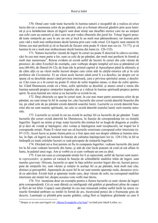 Raiul şi Iadul
40
170. Omul care vede toate lucrurile în lumina naturii e incapabil de a realiza că orice
lucru din rai e asemenea celor de pe pământ; căci şi-a format obiceiul gândirii prin acea lumi-
nă şi şi-a înrădăcinat ideea că îngerii sunt doar minţi sau răsuflări eterice care nu au simţuri
sau ochi cum au oamenii şi deci care nu pot vedea obiectele din jurul lor. Totuşi îngerii pose-
dă toate simţurile pe care le are un om şi încă le au mult mai pătrunzătoare; iar lumina prin
care văd e mult mai strălucitoare decât lumina prin care vede omul. Că îngerii sunt oameni în
forma cea mai perfectă şi că se bucură de fiecare simţ poate fi văzut mai sus (n. 73-77); şi că
lumina în rai e mult mai strălucitoare decât lumina din lume (n. 126-132).
171. Natura lucrurilor văzută de îngeri în ceruri nu poate fi descrisă în câteva cuvinte;
căci în cea mai mare parte a lor, sunt ca cele de pe pământ, dar mult mai perfecte în formă şi
mult mai numeroase4
. Reiese evident că există astfel de lucruri în ceruri din cele văzute de
prooroci; de către Ezechiel de exemplu, care vorbeşte despre templul cel nou şi pământul cel
nou (40-48); de Daniel (8-12); de Ioan (de la primul capitol al Apocalipsei până la ultimul); şi
de către alţii ce au văzut multe lucruri despre care citim atât în cărţile-istorice cât şi în cele
profetice ale Cuvântului. Ei au văzut acele lucruri când cerul li s-a deschis; iar despre cer se
spune că se deschide atunci când privirea interioară, care e privirea spiritului uman, e deschi-
sa. Căci ceea ce e în ceruri nu poate fi văzut de ochii trupului uman, ci doar de ochii spiritu-
lui. Când Dumnezeu crede că e bine, ochii spiritului se deschid; şi atunci omul e retras din
lumina naturală propice simţurilor trupului său şi e ridicat în lumina spirituală propice pentru
spirit. În acea lumină am văzut şi eu lucrurile ce există în rai.
172. Deşi obiectele ce apar în ceruri sunt, în cea mai mare parte asemenea celor de pe
pământ, nu sunt totuşi la fel în esenţa lor; căci lucrurile din ceruri există datorită Soarelui din
rai, pe când cele de pe pământ există datorită soarelui lumii. Lucrurile ce există datorită Soa-
relui din rai sunt numite spirituale, iar cele ce există datorită soarelui lumii surit numite natu-
rale.
173. Lucrurile ce există în rai nu există în acelaşi fel ca lucrurile de pe pământ. Toate
lucrurile din ceruri există datorită lui Dumnezeu, în funcţie de corespondenţa lor cu minţile
îngerilor. Îngerii au minte şi trup; toate lucrurile din mintea lor se leagă de dragoste şi credin-
ţă şi deci de voinţă şi înţelegere; căci voinţa şi înţelegerea sunt receptaculii, iar trupul lor îi
corespunde minţii. Poate fi văzut mai sus că lucrurile exterioare corespund celor interioare (n.
87-115). Acest lucru se poate ilustra prin ce a fost spus mai sus despre căldura şi lumina raiu-
lui, în fapt, că îngerii au lumină în funcţie de calitatea înţelepciunii lor (n. 128-134); la fel se
întâmplă cu toate celelalte lucruri ce sunt percepute de simţurile îngerilor.
174. Oricând mi-a fost permis să fiu în compania îngerilor, vedeam lucrurile din jurul
lor la fel cum vedeam lucrurile din lume; şi atât de clar încât puteam să cred că mă aflam în
lume, în palatul unui rege. Am şi vorbit cu ei cum vorbeşte un om cu altul.
175. Cum tot ceea ce corespunde minţii lor îi şi reprezintă, astfel de lucruri sunt numi-
te reprezentări; şi pentru că variază în funcţie de schimbările stadiilor trăite de îngeri, sunt
numite aparenţe. Oricum, lucrurile ce apar în faţa ochilor acestor îngeri din rai, lucruri perce-
pute de simţurile lor, sunt văzute şi simţite în acelaşi fel ca pe pământ, însă mult mai clar,
distinct şi perceptibil. Aparenţele de acest fel în rai sunt numite aparenţe reale, deoarece exis-
tă cu adevărat. Există însă şi aparenţe ireale care, deşi văzute de ochi, nu corespund stadiilor
interioare ale minţii lor; despre acestea vom vorbi mai târziu.
176. Voi menţiona doar un exemplu pentru a ilustra lucrurile ce sunt văzute de îngeri
prin corespondentă. Cei ce sunt dăruiţi cu inteligenţă văd grădini şi paradisuri pline de copaci
şi flori de tot felul. Copacii sunt plantaţi în cea mai minunată ordine astfel încât îşi unesc ra-
murile formând umbrare cu intrări în formă de arc, încercuind poteci de o frumuseţe greu de
descris. Luminaţii se plimbă prin aceste grădini, culeg flori şi împletesc ghirlande cu care îi
4
Despre ce şi cum sunt îngerii vei „Marea Evanghelie a lui Ioan” revelată prin Jakob Lorber, n.r.
 