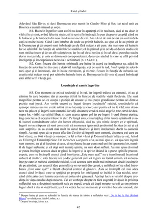 Raiul şi Iadul
42
Adevărul Său Divin; şi deci Dumnezeu este numit în Cuvânt Mire şi Soţ; iar raiul unit cu
Biserica e numit mireasă şi soţie.
181. Hainele îngerilor sunt astfel nu doar în aparenţă ci în realitate, căci ei nu doar le
văd ci le şi simt, având felurite straie; ei le scot şi le îmbracă, le pun deoparte cu grijă când nu
le folosesc şi le îmbracă din nou când au nevoie de ele. Am văzut de mii de ori că sunt îmbră-
caţi cu multe haine. Când i-am întrebat de unde au primit hainele, au spus că le-au primit de
la Dumnezeu şi că uneori sunt îmbrăcaţi cu ele fără măcar a şti cum. Au mai spus că hainele
lor se schimbă5
în funcţie de schimbările stadiilor; că în primul şi în cel de-al doilea stadiu ele
sunt strălucitoare şi de un alb scânteietor; iar în cel de-al treilea şi în cel de-al patrulea stadiu
devin mai palide; şi asta se datorează corespondenţei, deoarece stadiul în care se află privind
inteligenţa şi înţelepciunea necesită o schimbare (n. 154-161).
182. Cum fiecare din lumea spirituală are haine în acord cu inteligenţa sa, adică în
funcţie de adevărurile din care e derivată inteligenţa, cei ce sunt în iad, fiind lipsiţi de adevă-
ruri, apar şi ei îmbrăcaţi, dar în haine zdrenţuite, şi mizere, fiecare în funcţie de nebunia sa;
aceştia nici măcar nu-şi pot schimba hainele între ei. Dumnezeu le dă voie să apară îmbrăcaţi
căci altfel ar fi văzuţi goi.
Locuinţele şi casele îngerilor
183. Din moment ce există societăţi şi în rai, iar îngerii trăiesc ca oamenii, ei au şi
cămine în care locuiesc dar şi acestea diferă în funcţie de stadiile vieţii fiecăruia. Ele sunt
magnifice pentru cei ce ocupă o poziţie de onoare şi mai puţin grandioase pentru cei dintr-o
poziţie mai joasă. Am vorbit uneori cu îngeri despre locuinţele6
raiului, spunându-le că
aproape nimeni nu mai crede astăzi că au locuinţe şi case; unii pentru că nu le văd, unii deoa-
rece nu ştiu că şi îngerii sunt oameni, iar alţii deoarece cred că raiul angelic este cerul de dea-
supra lor, vizibil cu ochiul liber; şi cum acesta apare gol iar pe îngeri îi cred forme eterice,
trag concluzia că aceştia trăiesc în eter. Pe lângă asta, ei nu înţeleg că în lumea spirituală exis-
tă lucruri asemănătoare celor din lumea obişnuită, căci nu ştiu nimic despre ce e spiritual,
îngerii mi-au răspuns că sunt conştienţi că asemenea ignoranţă predomină în ziua de azi şi că
sunt surprinşi că ea există mai mult în sânul Bisericii şi între intelectuali decât la oamenii
simpli. Au mai spus că se poate afla din Cuvânt că îngerii sunt oameni, deoarece cei care au
fost văzuţi, au fost văzuţi ca oameni; la fel a fost văzut şi Domnul (după înălţarea sa), luând
cu El întregul Umanităţii Sale. De asemenea s-ar putea afla, au mai spus ei, că aşa cum îngerii
sunt oameni, au şi ei locuinţe şi case, şi nu plutesc în aer cum cred unii în ignoranţa lor, numi-
tă de îngeri nebunie; şi că deşi sunt numiţi spirite, nu sunt doar sufluri. Au mai spus că omul
ar putea înţelege acestea dacă ar gândi la îngeri şi la spirite lăsând la o parte opiniile precon-
cepute, cum se întâmplă atunci când întrebarea „Este oare aşa?” nu e transformată în primul
subiect al căutării; căci fiecare are o idee generală cum că îngerii au formă umană, că au locu-
inţe pe care le numesc căminele raiului, şi că acestea sunt mult mai minunate decât locuinţele
de pe pământ; dar această idee generală ce se revarsă din ceruri, e anihilată pe loc când între-
barea „Este oare aşa?” e făcută obiectul central al gândirii. Asta se întâmplă cel mai ades
atunci când învăţaţii care se sprijină pe propria lor inteligenţă se închid în faţa raiului, rete-
zând căile prin care lumina acestuia ar putea să-i găsească. Acelaşi lucru e valabil despre cre-
dinţa în viaţa omului după moarte. Cel ce vorbeşte despre ea fără cugetări învăţate în privinţa
sufletului sau a doctrinei reuniunii sale cu trupul, crede că după moarte va trăi ca om printre
îngeri dacă a dus o viaţă bună; şi că va vedea lucruri minunate şi va trăi o bucurie imensă; dar
5
Despre haine şi cum se schimbă în funcţie de starea de iubire a sufletelor vezi „De la Iad la Rai (Robert
Blum)” revelată prin Jakob Lorber, n.r.
6
Despre locuinţe, idem, n.r.
 