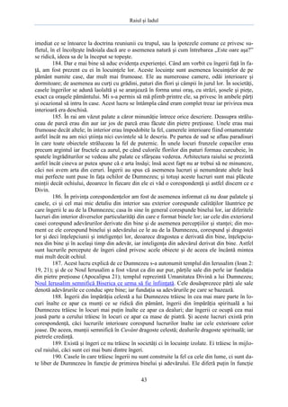 Raiul şi Iadul
43
imediat ce se întoarce la doctrina reuniunii cu trupul, sau la ipotezele comune ce privesc su-
fletul, în el încolţeşte îndoiala dacă are o asemenea natură şi cum întrebarea „Este oare aşa?”
se ridică, ideea sa de la început se topeşte.
184. Dar e mai bine să aduc evidenţa experienţei. Când am vorbit cu îngerii faţă în fa-
ţă, am fost prezent cu ei în locuinţele lor. Aceste locuinţe sunt asemenea locuinţelor de pe
pământ numite case, dar mult mai frumoase. Ele au numeroase camere, odăi interioare şi
dormitoare; de asemenea au curţi cu grădini, paturi din flori şi câmpii în jurul lor. În societăţi,
casele îngerilor se adună laolaltă şi se aranjează în forma unui oraş, cu străzi, şosele şi pieţe,
exact ca oraşele pământului. Mi s-a permis să mă plimb printre ele, sa privesc în ambele părţi
şi ocazional să intru în case. Acest lucru se întâmpla când eram complet treaz iar privirea mea
interioară era deschisă.
185. În rai am văzut palate a căror minunăţie întrece orice descriere. Deasupra strălu-
ceau de parcă erau din aur iar jos de parcă erau făcute din pietre preţioase. Unele erau mai
frumoase decât altele; în interior erau împodobite la fel, camerele interioare fiind ornamentate
astfel încât nu am nici ştiinţa nici cuvintele să le descriu. Pe partea de sud se aflau paradisuri
în care toate obiectele străluceau la fel de puternic. În unele locuri frunzele copacilor erau
precum argintul iar fructele ca aurul, pe când culorile florilor din paturi formau curcubeie, în
spatele îngrăditurilor se vedeau alte palate ce sfârşeau vederea. Arhitectura raiului se prezintă
astfel încât cineva ar putea spune că e arta însăşi; însă acest fapt nu ar trebui să ne minuneze,
căci noi avem arta din ceruri. Îngerii au spus că asemenea lucruri şi nenumărate altele încă
mai perfecte sunt puse în faţa ochilor de Dumnezeu; şi totuşi aceste lucruri sunt mai plăcute
minţii decât ochiului, deoarece în fiecare din ele ei văd o corespondenţă şi astfel discern ce e
Divin.
186. În privinţa corespondenţelor am fost de asemenea informat că nu doar palatele şi
casele, ci şi cel mai mic detaliu din interior sau exterior corespunde calităţilor lăuntrice pe
care îngerii le au de la Dumnezeu; casa în sine în general corespunde binelui lor, iar diferitele
lucruri din interior diverselor particularităţi din care e format binele lor; iar cele din exteriorul
casei corespund adevărurilor derivate din bine şi de asemenea percepţiilor şi stanţei; din mo-
ment ce ele corespund binelui şi adevărului ce le au de la Dumnezeu, corespund şi dragostei
lor şi deci înţelepciunii şi inteligenţei lor, deoarece dragostea e derivată din bine, înţelepciu-
nea din bine şi în acelaşi timp din adevăr, iar inteligenţa din adevărul derivat din bine. Astfel
sunt lucrurile percepute de îngeri când privesc acele obiecte şi de aceea ele încântă mintea
mai mult decât ochiul.
187. Acest lucru explică de ce Dumnezeu s-a autonumit templul din Ierusalim (Ioan 2:
19, 21); şi de ce Noul Ierusalim a fost văzut ca din aur pur, părţile sale din perle iar fundaţia
din pietre preţioase (Apocalipsa 21); templul reprezintă Umanitatea Divină a lui Dumnezeu;
Noul Ierusalim semnifică Biserica ce urma să fie înfiinţată. Cele douăsprezece părţi ale sale
denotă adevărurile ce conduc spre bine; iar fundaţia sa adevărurile pe care se bazează.
188. Îngerii din împărăţia celestă a lui Dumnezeu trăiesc în cea mai mare parte în lo-
curi înalte ce apar ca munţi ce se ridică din pământ, îngerii din împărăţia spirituală a lui
Dumnezeu trăiesc în locuri mai puţin înalte ce apar ca dealuri; dar îngerii ce ocupă cea mai
joasă parte a cerului trăiesc în locuri ce apar ca mase de piatră. Şi aceste lucruri există prin
corespondenţă, căci lucrurile interioare corespund lucrurilor înalte iar cele exterioare celor
joase. De aceea, munţii semnifică în Cuvânt dragoste celestă; dealurile dragoste spirituală; iar
pietrele credinţă.
189. Există şi îngeri ce nu trăiesc în societăţi ci în locuinţe izolate. Ei trăiesc în mijlo-
cul raiului, căci sunt cei mai buni dintre îngeri.
190. Casele în care trăiesc îngerii nu sunt construite la fel ca cele din lume, ci sunt da-
te liber de Dumnezeu în funcţie de primirea binelui şi adevărului. Ele diferă puţin în funcţie
 
