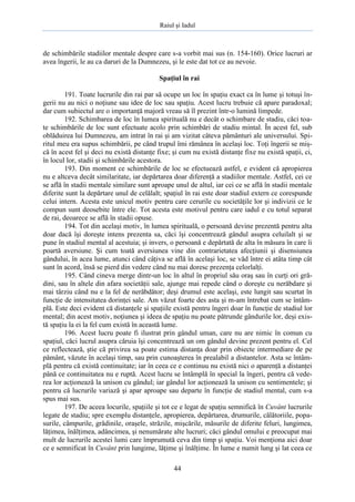 Raiul şi Iadul
44
de schimbările stadiilor mentale despre care s-a vorbit mai sus (n. 154-160). Orice lucruri ar
avea îngerii, le au ca daruri de la Dumnezeu, şi le este dat tot ce au nevoie.
Spaţiul în rai
191. Toate lucrurile din rai par să ocupe un loc în spaţiu exact ca în lume şi totuşi în-
gerii nu au nici o noţiune sau idee de loc sau spaţiu. Acest lucru trebuie că apare paradoxal;
dar cum subiectul are o importanţă majoră vreau să îl prezint într-o lumină limpede.
192. Schimbarea de loc în lumea spirituală nu e decât o schimbare de stadiu, căci toa-
te schimbările de loc sunt efectuate acolo prin schimbări de stadiu mintal. În acest fel, sub
oblăduirea lui Dumnezeu, am intrat în rai şi am vizitat câteva pământuri ale universului. Spi-
ritul meu era supus schimbării, pe când trupul îmi rămânea în acelaşi loc. Toţi îngerii se miş-
că în acest fel şi deci nu există distanţe fixe; şi cum nu există distanţe fixe nu există spaţii, ci,
în locul lor, stadii şi schimbările acestora.
193. Din moment ce schimbările de loc se efectuează astfel, e evident că apropierea
nu e altceva decât similaritate, iar depărtarea doar diferenţă a stadiilor mentale. Astfel, cei ce
se află în stadii mentale similare sunt aproape unul de altul, iar cei ce se află în stadii mentale
diferite sunt la depărtare unul de celălalt; spaţiul în rai este doar stadiul extern ce corespunde
celui intern. Acesta este unicul motiv pentru care cerurile cu societăţile lor şi indivizii ce le
compun sunt deosebite între ele. Tot acesta este motivul pentru care iadul e cu totul separat
de rai, deoarece se află în stadii opuse.
194. Tot din acelaşi motiv, în lumea spirituală, o persoană devine prezentă pentru alta
doar dacă îşi doreşte intens prezenta sa, căci îşi concentrează gândul asupra celuilalt şi se
pune în stadiul mental al acestuia; şi invers, o persoană e depărtată de alta în măsura în care îi
poartă aversiune. Şi cum toată aversiunea vine din contrarietatea afecţiunii şi disensiunea
gândului, în acea lume, atunci când câţiva se află în acelaşi loc, se văd între ei atâta timp cât
sunt în acord, însă se pierd din vedere când nu mai doresc prezenţa celorlalţi.
195. Când cineva merge dintr-un loc în altul în propriul său oraş sau în curţi ori gră-
dini, sau în altele din afara societăţii sale, ajunge mai repede când o doreşte cu nerăbdare şi
mai târziu când nu e la fel de nerăbdător; deşi drumul este acelaşi, este lungit sau scurtat în
funcţie de intensitatea dorinţei sale. Am văzut foarte des asta şi m-am întrebat cum se întâm-
plă. Este deci evident că distanţele şi spaţiile există pentru îngeri doar în funcţie de stadiul lor
mental; din acest motiv, noţiunea şi ideea de spaţiu nu poate pătrunde gândurile lor, deşi exis-
tă spaţiu la ei la fel cum există în această lume.
196. Acest lucru poate fi ilustrat prin gândul uman, care nu are nimic în comun cu
spaţiul, căci lucrul asupra căruia îşi concentrează un om gândul devine prezent pentru el. Cel
ce reflectează, ştie că privirea sa poate estima distanţa doar prin obiecte intermediare de pe
pământ, văzute în acelaşi timp, sau prin cunoaşterea în prealabil a distantelor. Asta se întâm-
plă pentru că există continuitate; iar în ceea ce e continuu nu există nici o aparenţă a distanţei
până ce continuitatea nu e ruptă. Acest lucru se întâmplă în special la îngeri, pentru că vede-
rea lor acţionează la unison cu gândul; iar gândul lor acţionează la unison cu sentimentele; şi
pentru că lucrurile variază şi apar aproape sau departe în funcţie de stadiul mental, cum s-a
spus mai sus.
197. De aceea locurile, spaţiile şi tot ce e legat de spaţiu semnifică în Cuvânt lucrurile
legate de stadiu; spre exemplu distanţele, apropierea, depărtarea, drumurile, călătoriile, popa-
surile, câmpurile, grădinile, oraşele, străzile, mişcările, măsurile de diferite feluri, lungimea,
lăţimea, înălţimea, adâncimea, şi nenumărate alte lucruri; căci gândul omului e preocupat mai
mult de lucrurile acestei lumi care împrumută ceva din timp şi spaţiu. Voi menţiona aici doar
ce e semnificat în Cuvânt prin lungime, lăţime şi înălţime. În lume e numit lung şi lat ceea ce
 