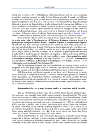 Raiul şi Iadul
45
e lung şi lat în spaţiu; la fel se întâmplă şi cu înălţimea; dar în rai, unde nu există o concepţie
a spaţiului, lungimea înseamnă un stadiu de bine, lăţimea un stadiu de adevăr, iar înălţimea
distincţia lor în funcţie de grade (n. 38). Aceeaşi este şi însemnătatea celor trei dimensiuni,
deoarece lungimea în rai e de la est la vest, iar cei de acolo trăiesc în binele dragostei; lăţimea
de la sud la nord, iar cei de acolo trăiesc în adevărul derivat din bine; pe când înălţimea în rai
denotă atât binele cât şi adevărul în funcţie de gradele lor. De aceea unele lucruri sunt semni-
ficate în Cuvânt prin lungime, lăţime înălţime; în Ezechiel de exemplu (40-48), unde noul
templu şi pământul cel nou, cu curţi, camere, uşi, porţi, ferestre şi împrejurimi sunt descrise
prin măsuri de lungime, lăţime şi înălţime. Toate aceste lucruri semnifică o Biserică Nouă şi
formele variate de bine şi de adevăr din ea; căci altfel ce scop ar avea toate acele măsuri?
Noul Ierusalim e descris într-un mod similar în Apocalipsă prin aceste cuvinte: „Ceta-
tea era în patru colţuri şi lungimea ei era cât lărgimea. A măsurat cetatea cu trestia şi a
găsit aproape douăsprezece mii de prăjini. Lungimea, lărgimea şi înălţimea erau deopotri-
vă” (21: 16). Prin Noul Ierusalim e semnificată aici o Biserică Nouă; astfel, prin aceste mă-
suri sunt semnificate lucrurile Bisericii. Prin lungime, binele dragostei sale; prin lăţime, ade-
vărul derivat din acel bine; prin înălţime, gradele de bine şi adevăr; prin cele douăsprezece
mii de prăjini, binele şi adevărul în întregul lor. Ce altceva s-ar putea spune prin înălţimea
oraşului fiind de douăsprezece mii de prăjini, iar lungimea şi lăţimea aceleaşi ca înălţimea?
Evident, lungimea semnifică în Cuvânt adevărul, căci David spune: „Şi nu m-ai dat în mâini-
le vrăşmaşului; mi-ai pus picioarele la loc larg” (Psalmul 31: 8). Şi iarăşi: „în strâmtoarea
mea am chemat pe Domnul, şi Domnul m-a ascultat şi m-a scos la larg” (Psalmul 118: 5);
pe lângă alte pasaje din Isaia (8: 8) şi Habacuc (16).
198. De aici se poate vedea că, deşi există spaţiu în rai cum există şi în lume, nimic nu
e exprimat acolo prin spaţiu, ci prin stadiu; în consecinţă, acel spaţiu nu poate fi măsurat ca în
lume, căci aparenţa sa e derivată din stadiul mental al îngerilor şi este în funcţie de acesta.
199. Prima şi cea mai lăuntrică cauză a acestui lucru este că Dumnezeu e prezent în
fiecare în funcţie de dragostea şi credinţa sa, iar toate lucrurile apar aproape sau departe în
funcţie de prezenţa Lui. Prezenţa Lui determină toate lucrurile din ceruri; acest fapt dăruieşte
înţelepciune îngerilor, dă sens gândurilor lor şi le permite să comunice cu fiecare parte a raiu-
lui; într-un cuvânt, prezenţa lui Dumnezeu le dăruieşte facultatea de a gândi spiritual, ca înge-
rii, şi nu natural ca oamenii.
Forma raiului din care se naşte întreaga asociere şi comuniune a vieţii de acolo
200. Ce e forma raiului ar putea reieşi într-o anumită măsură din cele arătate în capito-
lele anterioare; spre exemplu, toate părţile raiului copiază în formă întregul (n. 72); astfel,
fiecare societate este un rai la o scară mai mică şi fiecare înger un rai în miniatură (n. 51-58);
întregul raiului are formă umană; toate societăţile raiului au acea formă pe o scară descenden-
tă ce se termină la îngerii individuali care au şi ei formă umană (n. 51-58); cei mai înţelepţi se
află în centru iar în jurul lor, până la limite, sunt cei mai puţin înţelepţi; la fel este cazul pen-
tru fiecare societate (n. 4); cei ce trăiesc în binele dragostei se află de la est la vest în rai; iar
cei ce trăiesc în adevărurile derivate din bine, de la sud la nord; aceeaşi ordine e prezentă în
fiecare dintre societăţile raiului (n. 148, 149). Toate aceste lucruri sunt făcute după forma
raiului; de aici poate fi dedusă natura generală a acelei forme.
201. E important să se ştie ce e forma raiului deoarece, nu numai că produce întreaga
uniune, dar şi întreaga participare şi întreaga difuzare a gândului şi sentimentelor; în conse-
cinţă, întreaga inteligenţă şi înţelepciune posedate de îngeri. Astfel, fiecare din rai e înţelept
atâta timp cât are forma raiului şi deci e o formă a raiului. Dacă vorbeşti despre a fi în forma
 