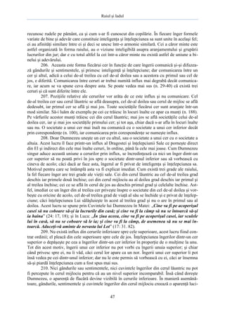 Raiul şi Iadul
47
recunosc rudele pe pământ, ca şi cum s-ar fi cunoscut din copilărie. În fiecare înger formele
variate de bine şi adevăr care constituie inteligenţa şi înţelepciunea sa sunt unite în acelaşi fel;
ei au afinităţi similare între ei şi deci se unesc într-o armonie similară. Cei a căror minte este
astfel organizată în forma raiului, au o viziune inteligibilă asupra aranjamentului şi grupării
lucrurilor din jur; dar e cu totul altfel la cei într-a căror minte nu există astfel de uniune a bi-
nelui şi adevărului.
206. Aceasta este forma fiecărui cer în funcţie de care îngerii comunică şi-şi difuzea-
ză gândurile şi sentimentele, şi primesc inteligenţă şi înţelepciune; dar comunicarea între un
cer şi altul, adică a celui de-al treilea cu cel de-al doilea sau a acestora cu primul sau cel de
jos, e diferită. Comunicarea între ceruri ar trebui numită influx mai degrabă decât comunica-
re, iar acum se va spune ceva despre asta. Se poate vedea mai sus (n. 29-40) că există trei
ceruri şi că sunt diferite între ele.
207. Poziţiile relative ale cerurilor vor arăta de ce este influx şi nu comunicare. Cel
de-al treilea cer sau cerul lăuntric se află deasupra, cel de-al doilea sau cerul de mijloc se află
dedesubt, iar primul cer se află şi mai jos. Toate societăţile fiecărui cer sunt aranjate într-un
mod similar. Să-i luăm de exemplu pe cei ce trăiesc în locuri înalte ce apar ca munţi (n. 188).
Pe vârfurile acestor munţi trăiesc cei din cerul lăuntric; mai jos se află societăţile celui de-al
doilea cer, iar şi mai jos societăţile primului cer; şi tot aşa, chiar dacă s-ar afla în locuri înalte
sau nu. O societate a unui cer mai înalt nu comunică cu o societate a unui cer inferior decât
prin corespondenţe (n. 100), iar comunicarea prin corespondenţe se numeşte influx.
208. Doar Dumnezeu uneşte un cer cu altul, sau o societate a unui cer cu o societate a
altuia. Acest lucru îl face printr-un influx al Dragostei şi înţelepciunii Sale ce porneşte direct
din El şi indirect din cele mai înalte ceruri, în ordine, până la cele mai joase. Cum Dumnezeu
singur aduce această uniune a cerurilor prin influx, se încredinţează ca nici un înger dintr-un
cer superior să nu poată privi în jos spre o societate dintr-unul inferior sau să vorbească cu
cineva de acolo; căci dacă ar face asta, îngerul ar fi privat de inteligenţa şi înţelepciunea sa.
Motivul pentru care se întâmplă asta va fi explicat imediat. Cum există trei grade ale raiului,
la fel fiecare înger are trei grade ale vieţii sale. Cei din cerul lăuntric au cel de-al treilea grad
deschis iar primele două închise; cei din cerul mijlociu au al doilea grad deschis iar primul şi
al treilea închise; cei ce se află în cerul de jos au deschis primul grad şi celelalte închise. Ast-
fel, imediat ce un înger din al treilea cer priveşte înspre o societate din cel de-al doilea şi vor-
beşte cu oricine de acolo, cel de-al treilea grad de viaţă al său se închide şi e privat de înţelep-
ciune; căci înţelepciunea Lui sălăşluieşte în acest al treilea grad şi nu o are în primul sau al
doilea. Acest lucru se spune prin Cuvintele lui Dumnezeu în Matei: „Cine va fi pe acoperişul
casei să nu coboare să-şi ia lucrurile din casă; şi cine va fi la câmp să nu se întoarcă să-şi
ia haina” (24: 17, 18); şi în Luca: „În ziua aceea, cine va fi pe acoperişul casei, iar sculele
lui în casă, să nu se coboare să le ia; şi cine va fi la câmp, de asemenea să nu se mai în-
toarcă. Aduceţi-vă aminte de nevasta lui Lot” (17: 31. 82).
209. Nu există influx din cerurile inferioare spre cele superioare, acest lucru fiind con-
trar ordinii; el pleacă din cele superioare spre cele de jos. Înţelepciunea îngerilor dintr-un cer
superior o depăşeşte pe cea a îngerilor dintr-un cer inferior în proporţie de o mulţime la unu.
Tot din acest motiv, îngerii unui cer inferior nu pot vorbi cu îngerii unuia superior; şi chiar
când privesc spre ei, nu îi văd, căci cerul lor apare ca un nor. Îngerii unui cer superior îi pot
însă vedea pe cei dintr-unul inferior; dar nu le este permis să vorbească cu ei, căci ar însemna
să-şi piardă înţelepciunea cum a fost spus mai sus.
210. Nici gândurile sau sentimentele, nici cuvintele îngerilor din cerul lăuntric nu pot
fi percepute în cerul mijlociu pentru că au un nivel superior incomparabil. Însă când doreşte
Dumnezeu, o aparenţă de flacără devine vizibilă în cerurile inferioare. În manieră asemănă-
toare, gândurile, sentimentele şi cuvintele îngerilor din cerul mijlociu creează o aparenţă luci-
 