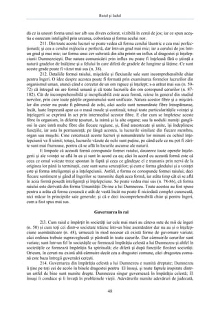 Raiul şi Iadul
48
dă ce ia uneori forma unui nor alb sau divers colorat, vizibilă în cerul de jos; iar ce spun aceş-
tia e oarecum inteligibil prin urcarea, coborârea şi forma acelui nor.
211. Din toate aceste lucruri se poate vedea că forma cerului lăuntric e cea mai perfec-
ţionată; şi cea a cerului mijlociu e perfectă, dar într-un grad mai mic; iar a cerului de jos într-
un grad şi mai mic; iar forma unui cer subzistă din alta printr-un influx al dragostei şi înţelep-
ciunii Dumnezeieşti. Dar natura comunicării prin influx nu poate fi înţeleasă fără o ştiinţă a
naturii gradelor de înălţime şi a felului în care diferă de gradele de lungime şi lăţime. Ce sunt
aceste grade poate fi văzut mai sus (n. 38).
212. Detaliile formei raiului, mişcările şi flexiunile sale sunt incomprehensibile chiar
pentru îngeri. O idee despre acestea poate fi formată prin examinarea formelor lucrurilor din
organismul uman, atunci când e cercetat de un om rapace şi înţelept; s-a arătat mai sus (n. 59-
72) că întregul rai are formă umană şi că toate lucrurile din om corespund cerurilor (n. 87-
102). Cât de incomprehensibilă şi inexplicabilă este acea formă, reiese în general din studiul
nervilor, prin care toate părţile organismului sunt unificate. Natura acestor fibre şi a mişcări-
lor din creier nu poate fi pătrunsă de ochi, căci acolo sunt nenumărate fibre întrepătrunse,
încât, luate împreună apar ca o masă moale şi continuă; totuşi toate particularităţile voinţei şi
înţelegerii se exprimă în act prin intermediul acestor fibre. E clar cum se împletesc aceste
fibre în organism, în diferite ţesuturi, la inimă şi la alte organe; sau la nodulii numiţi gangli-
oni în care intră multe fibre din fiecare regiune, şi, fiind amestecate şi unite, îşi îndeplinesc
funcţiile, iar asta în permanenţă; pe lângă acestea, la lucrurile similare din fiecare membru,
organ sau muşchi. Cine cercetează aceste lucruri şi nenumăratele lor minuni cu ochiul înţe-
lepciunii va fi uimit; totuşi, lucrurile văzute de ochi sunt puţine, pe când cele ce nu pot fi zări-
te sunt mai frumoase, pentru că se află în locurile ascunse ale naturii.
E limpede că această formă corespunde formei raiului, deoarece toate operele înţele-
gerii şi ale voinţei se află în ea şi sunt în acord cu ea; căci în acord cu această formă este că
ceea ce omul voieşte trece spontan în faptă şi ceea ce gândeşte el e transmis prin nervi de la
originea lor până la terminaţii, care sunt sursa senzaţiilor; şi cum e forma gândului şi a voinţei
este şi forma inteligenţei şi a înţelepciunii. Astfel, e forma ce corespunde formei raiului; deci
fiecare sentiment şi gând al îngerilor se transmite după acea formă, iar atâta timp cât ei se află
în acea formă posedă inteligenţă şi înţelepciune. Se poate vedea mai sus (n. 78-86), că forma
raiului este derivată din forma Umanităţii Divine a lui Dumnezeu. Toate acestea au fost spuse
pentru a arăta că forma cerească e atât de vastă încât nu poate fi niciodată complet cunoscută,
nici măcar în principiile sale generale; şi că e deci incomprehensibilă chiar şi pentru îngeri,
cum a fost spus mai sus.
Guvernarea în rai
2l3. Cum raiul e împărţit în societăţi iar cele mai mari au câteva sute de mii de îngeri
(n. 50) şi cum toţi cei dintr-o societate trăiesc într-un bine asemănător dar nu au şi o înţelep-
ciune asemănătoare (n. 48), urmează în mod necesar că există forme de guvernare variate;
căci ordinea trebuie supravegheată şi păstrată în toate cazurile. Dar cârmuirile cerurilor sunt
variate; sunt într-un fel în societăţile ce formează împărăţia celestă a lui Dumnezeu şi altfel în
societăţile ce formează împărăţia Sa spirituală; ele diferă şi după funcţiile fiecărei societăţi.
Oricum, în ceruri nu există altă cârmuire decât cea a dragostei comune, căci dragostea comu-
nă este baza întregii guvernări cereşti.
214. Guvernarea din împărăţia celestă a lui Dumnezeu e numită dreptate; Dumnezeu
îi ţine pe toţi cei de acolo în binele dragostei pentru El însuşi, şi toate faptele inspirate dintr-
un astfel de bine sunt numite drepte. Dumnezeu singur guvernează în împărăţia celestă; El
însuşi îi conduce şi îi învaţă în problemele vieţii. Adevărurile numite adevăruri de judecată,
 