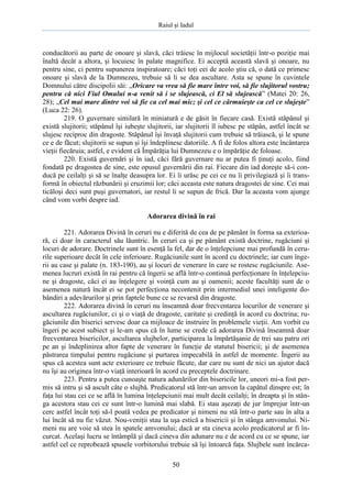 Raiul şi Iadul
50
conducătorii au parte de onoare şi slavă, căci trăiesc în mijlocul societăţii într-o poziţie mai
înaltă decât a altora, şi locuiesc în palate magnifice. Ei acceptă această slavă şi onoare, nu
pentru sine, ci pentru supunerea inspiratoare; căci toţi cei de acolo ştiu că, o dată ce primesc
onoare şi slavă de la Dumnezeu, trebuie să li se dea ascultare. Asta se spune în cuvintele
Domnului către discipolii săi: „Oricare va vrea să fie mare între voi, să fie slujitorul vostru;
pentru că nici Fiul Omului n-a venit să i se slujească, ci El să slujească” (Matei 20: 26,
28); „Cel mai mare dintre voi să fie ca cel mai mic; şi cel ce cârmuieşte ca cel ce slujeşte”
(Luca 22: 26).
219. O guvernare similară în miniatură e de găsit în fiecare casă. Există stăpânul şi
există slujitorii; stăpânul îşi iubeşte slujitorii, iar slujitorii îl iubesc pe stăpân, astfel încât se
slujesc reciproc din dragoste. Stăpânul îşi învaţă slujitorii cum trebuie să trăiască, şi le spune
ce e de făcut; slujitorii se supun şi îşi îndeplinesc datoriile. A fi de folos altora este încântarea
vieţii fiecăruia; astfel, e evident că Împărăţia lui Dumnezeu e o împărăţie de foloase.
220. Există guvernări şi în iad, căci fără guvernare nu ar putea fi ţinuţi acolo, fiind
fondată pe dragostea de sine, este opusul guvernării din rai. Fiecare din iad doreşte să-i con-
ducă pe ceilalţi şi să se înalţe deasupra lor. Ei îi urăsc pe cei ce nu îi privilegiază şi îi trans-
formă în obiectul răzbunării şi cruzimii lor; căci aceasta este natura dragostei de sine. Cei mai
ticăloşi deci sunt puşi guvernatori, iar restul li se supun de frică. Dar la aceasta vom ajunge
când vom vorbi despre iad.
Adorarea divină în rai
221. Adorarea Divină în ceruri nu e diferită de cea de pe pământ în forma sa exterioa-
ră, ci doar în caracterul său lăuntric. În ceruri ca şi pe pământ există doctrine, rugăciuni şi
locuri de adorare. Doctrinele sunt în esenţă la fel, dar de o înţelepciune mai profundă în ceru-
rile superioare decât în cele inferioare. Rugăciunile sunt în acord cu doctrinele; iar cum înge-
rii au case şi palate (n. 183-190), au şi locuri de venerare în care se rostesc rugăciunile. Ase-
menea lucruri există în rai pentru că îngerii se află într-o continuă perfecţionare în înţelepciu-
ne şi dragoste, căci ei au înţelegere şi voinţă cum au şi oamenii; aceste facultăţi sunt de o
asemenea natură încât ei se pot perfecţiona necontenit prin intermediul unei inteligente do-
bândiri a adevărurilor şi prin faptele bune ce se revarsă din dragoste.
222. Adorarea divină în ceruri nu înseamnă doar frecventarea locurilor de venerare şi
ascultarea rugăciunilor, ci şi o viaţă de dragoste, caritate şi credinţă în acord cu doctrina; ru-
găciunile din biserici servesc doar ca mijloace de instruire în problemele vieţii. Am vorbit cu
îngeri pe acest subiect şi le-am spus că în lume se crede că adorarea Divină înseamnă doar
frecventarea bisericilor, ascultarea slujbelor, participarea la împărtăşanie de trei sau patru ori
pe an şi îndeplinirea altor fapte de venerare în funcţie de statutul bisericii; şi de asemenea
păstrarea timpului pentru rugăciune şi purtarea impecabilă în astfel de momente. Îngerii au
spus că acestea sunt acte exterioare ce trebuie făcute, dar care nu sunt de nici un ajutor dacă
nu îşi au originea într-o viaţă interioară în acord cu preceptele doctrinare.
223. Pentru a putea cunoaşte natura adunărilor din bisericile lor, uneori mi-a fost per-
mis să intru şi să ascult câte o slujbă. Predicatorul stă într-un amvon la capătul dinspre est; în
faţa lui stau cei ce se află în lumina înţelepciunii mai mult decât ceilalţi; în dreapta şi în stân-
ga acestora stau cei ce sunt într-o lumină mai slabă. Ei stau aşezaţi de jur împrejur într-un
cerc astfel încât toţi să-l poată vedea pe predicator şi nimeni nu stă într-o parte sau în alta a
lui încât să nu fie văzut. Nou-veniţii stau la uşa estică a bisericii şi în stânga amvonului. Ni-
meni nu are voie să stea în spatele amvonului; dacă ar sta cineva acolo predicatorul ar fi în-
curcat. Acelaşi lucru se întâmplă şi dacă cineva din adunare nu e de acord cu ce se spune, iar
astfel cel ce reprobează spusele vorbitorului trebuie să îşi întoarcă faţa. Slujbele sunt încărca-
 