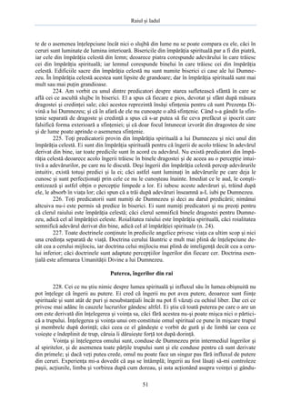 Raiul şi Iadul
51
te de o asemenea înţelepciune încât nici o slujbă din lume nu se poate compara cu ele, căci în
ceruri sunt luminate de lumina interioară. Bisericile din împărăţia spirituală par a fi din piatră,
iar cele din împărăţia celestă din lemn; deoarece piatra corespunde adevărului în care trăiesc
cei din împărăţia spirituală; iar lemnul corespunde binelui în care trăiesc cei din împărăţia
celestă. Edificiile sacre din împărăţia celestă nu sunt numite biserici ci case ale lui Dumne-
zeu. În împărăţia celestă acestea sunt lipsite de grandoare; dar în împărăţia spirituală sunt mai
mult sau mai puţin grandioase.
224. Am vorbit cu unul dintre predicatori despre starea sufletească sfântă în care se
află cei ce ascultă slujbe în biserici. El a spus că fiecare e pios, devotat şi sfânt după măsura
dragostei şi credinţei sale; căci acestea reprezintă însăşi sfinţenia pentru că sunt Prezenţa Di-
vină a lui Dumnezeu; şi că în afară de ele nu cunoaşte o altă sfinţenie. Când s-a gândit la sfin-
ţenie separată de dragoste şi credinţă a spus că s-ar putea să fie ceva prefăcut şi ipocrit care
falsifică forma exterioară a sfinţeniei; şi că doar focul întunecat izvorât din dragostea de sine
şi de lume poate aprinde o asemenea sfinţenie.
225. Toţi predicatorii provin din împărăţia spirituală a lui Dumnezeu şi nici unul din
împărăţia celestă. Ei sunt din împărăţia spirituală pentru că îngerii de acolo trăiesc în adevărul
derivat din bine, iar toate predicile sunt în acord cu adevărul. Nu există predicatori din împă-
răţia celestă deoarece acolo îngerii trăiesc în binele dragostei şi de aceea au o percepţie intui-
tivă a adevărurilor, pe care nu le discută. Deşi îngerii din împărăţia celestă percep adevărurile
intuitiv, există totuşi predici şi la ei; căci astfel sunt luminaţi în adevărurile pe care deja le
cunosc şi sunt perfecţionaţi prin cele ce nu le cunoşteau înainte. Imediat ce le aud, le conşti-
entizează şi astfel obţin o percepţie limpede a lor. Ei iubesc aceste adevăruri şi, trăind după
ele, le absorb în viaţa lor; căci spun că a trăi după adevăruri înseamnă a-L iubi pe Dumnezeu.
226. Toţi predicatorii sunt numiţi de Dumnezeu şi deci au darul predicării; nimănui
altcuiva nu-i este permis să predice în biserici. Ei sunt numiţi predicatori şi nu preoţi pentru
că clerul raiului este împărăţia celestă; căci clerul semnifică binele dragostei pentru Dumne-
zeu, adică cel al împărăţiei celeste. Roialitatea raiului este împărăţia spirituală, căci roialitatea
semnifică adevărul derivat din bine, adică cel al împărăţiei spirituale (n. 24).
227. Toate doctrinele conţinute în predicile angelice privesc viaţa ca ultim scop şi nici
una credinţa separată de viaţă. Doctrina cerului lăuntric e mult mai plină de înţelepciune de-
cât cea a cerului mijlociu, iar doctrina celui mijlociu mai plină de inteligenţă decât cea a ceru-
lui inferior; căci doctrinele sunt adaptate percepţiilor îngerilor din fiecare cer. Doctrina esen-
ţială este afirmarea Umanităţii Divine a lui Dumnezeu.
Puterea, îngerilor din rai
228. Cei ce nu ştiu nimic despre lumea spirituală şi influxul său în lumea obişnuită nu
pot înţelege că îngerii au putere. Ei cred că îngerii nu pot avea putere, deoarece sunt fiinţe
spirituale şi sunt atât de puri şi nesubstanţiali încât nu pot fi văzuţi cu ochiul liber. Dar cei ce
privesc mai adânc în cauzele lucrurilor gândesc altfel. Ei ştiu că toată puterea pe care o are un
om este derivată din înţelegerea şi voinţa sa, căci fără acestea nu-şi poate mişca nici o părtici-
că a trupului. Înţelegerea şi voinţa unui om constituie omul spiritual ce pune în mişcare trupul
şi membrele după dorinţă; căci ceea ce el gândeşte e vorbit de gură şi de limbă iar ceea ce
voieşte e îndeplinit de trup, căruia îi dăruieşte forţă tot după dorinţă.
Voinţa şi înţelegerea omului sunt, conduse de Dumnezeu prin intermediul îngerilor şi
al spiritelor, şi de asemenea toate părţile trupului sunt şi ele conduse pentru că sunt derivate
din primele; şi dacă veţi putea crede, omul nu poate face un singur pas fără influxul de putere
din ceruri. Experienţa mi-a dovedit că aşa se întâmplă; îngerii au fost lăsaţi să-mi controleze
paşii, acţiunile, limba şi vorbirea după cum doreau, şi asta acţionând asupra voinţei şi gându-
 