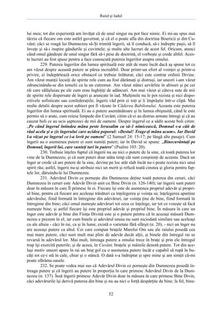 Raiul şi Iadul
52
lui meu; tot din experienţă am învăţat că de unul singur nu pot face nimic. Ei mi-au spus mai
târziu că fiecare om este astfel guvernat, şi că el o poate afla din doctrina Bisericii şi din Cu-
vânt; căci se roagă lui Dumnezeu să-Şi trimită îngerii, să îl conducă, să-i îndrepte paşii, să îl
înveţe şi să-i inspire gândurile şi cuvintele; şi multe alte lucruri de acest fel. Oricum, atunci
când omul gândeşte de unul singur fără să-i pese de doctrină, el vorbeşte şi crede altfel. Aces-
te lucruri au fost spuse pentru a face cunoscută puterea îngerilor asupra omului.
229. Puterea îngerilor din lumea spirituală este atât de mare încât dacă aş spune tot ce
am văzut despre această putere ar părea incredibil. Doar printr-un efort al voinţei şi printr-o
privire, ei îndepărtează orice obstacol ce trebuie înlăturat, căci este contrar ordinii Divine.
Am văzut munţii locuiţi de spirite rele cum au fost dărâmaţi şi distruşi, iar uneori i-am văzut
zdruncinându-se din temelii ca la un cutremur. Am văzut stânci azvârlite în abisuri şi pe cei
răi care sălăşluiau pe ele cum erau înghiţiţi de adâncuri. Am mai văzut şi câteva sute de mii
de spirite rele dispersate de îngeri şi aruncate în iad. Mulţimile nu le pot rezista şi nici dispo-
zitivele sofisticate sau confederaţiile; îngerii văd prin ei toţi şi îi împrăştie într-o clipă. Mai
multe detalii despre acest subiect pot fi văzute în Căderea Babilonului. Aceasta este puterea
îngerilor din lumea spirituală. Ei au o putere asemănătoare şi în lumea obişnuită, când le este
permis să o arate, cum reiese limpede din Cuvânt; citim că ei au distrus armate întregi şi că au
cauzat boli ce au ucis şaptezeci de mii de oameni. Despre îngerul ce a sădit aceste boli citim:
„Pe când îngerul întindea mâna peste Ierusalim ca să-1 nimicească, Domnul s-a căit de
răul acela şi a zis îngerului care ucidea poporul: «Destul! Trage-ţi mâna acum». Iar David
l-a văzut pe îngerul ce i-a lovit pe oameni” (2 Samuel 24: 15-17; pe lângă alte pasaje). Cum
îngerii au o asemenea putere ei sunt numiţi puteri; iar în David se spune: „Binecuvântaţi pe
Domnul, îngerii lui, care sunteţi tari în putere” (Psalmi 103: 20).
230. Trebuie înţeles faptul că îngerii nu au nici o putere de la sine, că toată puterea lor
vine de la Dumnezeu; şi că sunt puteri doar atâta timp cât sunt conştienţi de aceasta. Dacă un
înger ar crede că are putere de la sine, devine pe loc atât slab încât nu-i poate rezista nici unui
spirit rău; astfel, îngerii nu-şi atribuie nici un merit şi refuză toată cinstea şi gloria pentru fap-
tele lor, dăruindu-le lui Dumnezeu.
231. Adevărul Divin ce porneşte din Dumnezeu deţine toată puterea din ceruri, căci
Dumnezeu în ceruri este Adevăr Divin unit cu Bine Divin (n. 126-140); iar îngerii sunt puteri
doar în măsura în care Îl primesc în ei. Fiecare îşi este de asemenea propriul adevăr şi propri-
ul bine, pentru că fiecare are aceleaşi trăsături ca înţelegerea şi voinţa sa; înţelegerea aparţine
adevărului, fiind formată în întregime din adevăruri, iar voinţa ţine de bine, fiind formată în
întregime din bine; căci omul numeşte adevăruri tot ceea ce înţelege, iar tot ce voieşte să facă
numeşte bine; şi astfel fiecare îşi este propriul adevăr şi propriul bine. În măsura în care un
înger este adevăr şi bine din Fiinţa Divină este şi o putere pentru că în aceeaşi măsură Dum-
nezeu e prezent în el; iar cum binele şi adevărul unuia nu sunt niciodată similare sau aceleaşi
cu ale altuia - căci în rai, ca şi în lume, există o varietate fără sfârşit (n. 20), - nici un înger nu
are aceeaşi putere ca altul. Cei care compun braţele Marelui Om sau ale raiului posedă cea
mai mare putere, căci sunt mult mai plini de adevăr decât alţii, şi binele din întregul rai se
revarsă în adevărul lor. Mai mult, întreaga putere a omului trece în braţe şi prin ele întregul
trup îşi exercită puterile; şi de aceea, în Cuvânt, braţele şi mâinile denotă putere. Tot din ace-
laşi motiv uneori apare în rai un braţ gol cu o asemenea putere încât e capabil să rupă în bu-
căţi tot ce-i stă în cale, chiar şi o stâncă. O dată s-a îndreptat şi spre mine şi am simţit că-mi
poate sfărâma oasele.
232. Se poate vedea mai sus că Adevărul Divin ce porneşte din Dumnezeu posedă în-
treaga putere şi că îngerii au putere în proporţia în care primesc Adevărul Divin de la Dum-
nezeu (n. 137). Însă îngerii primesc Adevăr Divin doar în măsura în care primesc Bine Divin,
căci adevărurile îşi derivă puterea din bine şi nu au nici o forţă despărţite de bine; la fel, bine-
 