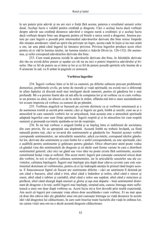 Raiul şi Iadul
53
le are putere prin adevăr şi nu are nici o forţă fără acesta; puterea e rezultatul uniunii celor
două. Acelaşi lucru e valabil pentru credinţă şi dragoste. Căci e acelaşi lucru dacă vorbeşti
despre adevăr sau credinţă deoarece adevărul e singura sursă a credinţei; şi e acelaşi lucru
dacă vorbeşti despre bine sau dragoste pentru că binele e unica sursă a dragostei. Imensa pu-
tere pe care îngerii o posedă prin intermediul adevărurilor derivate din bine reiese limpede
din situaţia următoare: când un spirit rău priveşte un înger, acesta cade în leşin şi nu mai arată
a om, iar asta până când îngerul îşi întoarce privirea. Privirea îngerilor produce acest efect
pentru că ei văd în lumina raiului, iar lumina raiului e Adevăr Divin (n. 126-132). De aseme-
nea, şi ochii corespund adevărurilor derivate din bine.
233. Cum toată puterea rezidă în adevărurile derivate din bine, în falsităţile derivate
din rău nu există deloc putere şi aşadar cei răi nu au nici o putere împotriva adevărului şi bi-
nelui. Dar ce fel de putere au ei între ai lor şi ce fel de putere posedă spiritele rele înainte de a
fi aruncate în iad, va fi arătat în paginile ce urmează.
Vorbirea îngerilor
234. Îngerii vorbesc între ei la fel ca oamenii, pe diferite subiecte precum problemele
domestice, problemele civile, pe teme de morală şi viaţă spirituală; nu există nici o diferenţă
în afara faptului că discută mult mai inteligent decât oamenii, pentru că gândirea lor e mai
profundă. Mi s-a permis foarte des să mă aflu în compania lor şi să vorbesc cu ei cum vorbeş-
te un prieten cu altul, iar alteori ca de la străin la străin; aflându-mă într-o stare asemănătoare
lor aveam impresia că vorbesc cu oameni de pe pământ.
235. Vorbirea angelică se bazează pe cuvinte distincte ca şi vorbirea omenească şi e
de asemenea rostită şi auzită prin sunete; căci şi îngerii au gură, limbă şi urechi, cum au şi o
atmosferă în care sunetele vorbirii lor se articulează, însă aceasta este o atmosferă spirituală
adaptată îngerilor care sunt fiinţe spirituale. Îngerii respiră şi ei în atmosfera lor cum respiră
oamenii şi pronunţă cuvintele ajutându-se tot de respiraţie.
236. În rai toţi vorbesc o singură limbă şi se înţeleg între ei indiferent de societatea
din care provin, fie ea apropiată sau depărtată. Această limbă nu trebuie învăţată, ea fiind
naturală pentru toţi, căci se revarsă din sentimentele şi gândurile lor. Sunetul acestei vorbiri
corespunde sentimentelor, iar articulările sunetelor, adică cuvintele, corespund ideilor gându-
lui lor, derivate din sentimente şi cum limba lor e astfel corespondentă, ea este spirituală, căci
e audibilă pentru sentimente şi grăitoare pentru gânduri. Orice observator atent poate vedea
că gândul vine din sentimentele de dragoste şi că ideile sunt forme variate în care e distribuit
sentimentul general; căci nici un gând sau vreo idee nu poate exista fără sentimente, acestea
constituind însăşi viaţa şi sufletul. Din acest motiv îngerii pot cunoaşte caracterul oricui doar
din vorbire; în toii ei observă calitatea sentimentelor, iar în articulările sunetelor sau ale cu-
vintelor, calitatea înţelegerii. Îngerii mai înţelepţi ştiu după doar câteva cuvinte care este sen-
timentul dominant al vorbitorului, pentru că ei îşi îndreaptă atenţia în primul rând înspre aces-
ta. E binecunoscut faptul că fiecare are sentimente diferite - căci un sentiment îl domină pe
om când e bucuros, altul când e trist, altul când e îndurător şi milos, altul când e sincer şi
onest, altul când e iubitor şi caritabil, altul când e zelos sau supărat, altul când e mincinos şi
prefăcut, altul când aleargă după onoruri şi glorie şi aşa mai departe - însă sentimentul domi-
nant de dragoste e în toţi; astfel îngerii mai înţelepţi, simţind asta, cunosc întreaga stare sufle-
tească a unui om doar după vorbirea sa. Acest luciu mi-a fost dovedit prin multă experienţă.
Am auzit că îngerii pot cunoaşte viaţa altora doar ascultându-i cum vorbesc. Ei au mai spus
că doar din câteva idei ale gândului unui om pot cunoaşte întreaga sa viaţă deoarece în aceste
idei văd dragostea lui călăuzitoare, în care sunt înscrise toate lucrurile din viaţă în ordinea lor,
iar cartea vieţii unu om nu e decât această dragoste călăuzitoare.
 
