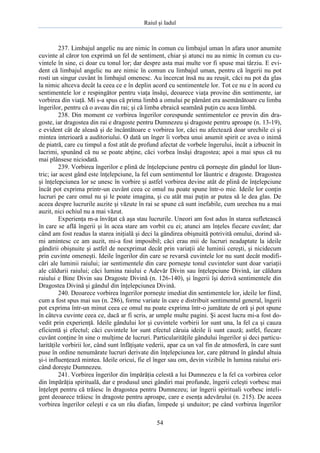 Raiul şi Iadul
54
237. Limbajul angelic nu are nimic în comun cu limbajul uman în afara unor anumite
cuvinte al căror ton exprimă un fel de sentiment, chiar şi atunci nu au nimic în comun cu cu-
vintele în sine, ci doar cu tonul lor; dar despre asta mai multe vor fi spuse mai târziu. E evi-
dent că limbajul angelic nu are nimic în comun cu limbajul uman, pentru că îngerii nu pot
rosti un singur cuvânt în limbajul omenesc. Au încercat însă nu au reuşit, căci nu pot da glas
la nimic altceva decât la ceea ce e în deplin acord cu sentimentele lor. Tot ce nu e în acord cu
sentimentele lor e respingător pentru viaţa însăşi, deoarece viaţa provine din sentimente, iar
vorbirea din viaţă. Mi s-a spus că prima limbă a omului pe pământ era asemănătoare cu limba
îngerilor, pentru că o aveau din rai; şi că limba ebraică seamănă puţin cu acea limbă.
238. Din moment ce vorbirea îngerilor corespunde sentimentelor ce provin din dra-
goste, iar dragostea din rai e dragoste pentru Dumnezeu şi dragoste pentru aproape (n. 13-19),
e evident cât de aleasă şi de încântătoare e vorbirea lor, căci nu afectează doar urechile ci şi
mintea interioară a auditoriului. O dată un înger îi vorbea unui anumit spirit ce avea o inimă
de piatră, care cu timpul a fost atât de profund afectat de vorbele îngerului, încât a izbucnit în
lacrimi, spunând că nu se poate abţine, căci vorbea însăşi dragostea; apoi a mai spus că nu
mai plânsese niciodată.
239. Vorbirea îngerilor e plină de înţelepciune pentru că porneşte din gândul lor lăun-
tric; iar acest gând este înţelepciune, la fel cum sentimentul lor lăuntric e dragoste. Dragostea
şi înţelepciunea lor se unesc în vorbire şi astfel vorbirea devine atât de plină de înţelepciune
încât pot exprima printr-un cuvânt ceea ce omul nu poate spune într-o mie. Ideile lor conţin
lucruri pe care omul nu şi le poate imagina, şi cu atât mai puţin ar putea să le dea glas. De
aceea despre lucrurile auzite şi văzute în rai se spune că sunt inefabile, cum urechea nu a mai
auzit, nici ochiul nu a mai văzut.
Experienţa m-a învăţat că aşa stau lucrurile. Uneori am fost adus în starea sufletească
în care se află îngerii şi în acea stare am vorbit cu ei; atunci am înţeles fiecare cuvânt; dar
când am fost readus la starea iniţială şi deci la gândirea obişnuită potrivită omului, dorind să-
mi amintesc ce am auzit, mi-a fost imposibil; căci erau mii de lucruri neadaptate la ideile
gândirii obişnuite şi astfel de neexprimat decât prin variaţii ale luminii cereşti, şi nicidecum
prin cuvinte omeneşti. Ideile îngerilor din care se revarsă cuvintele lor nu sunt decât modifi-
cări ale luminii raiului; iar sentimentele din care porneşte tonul cuvintelor sunt doar variaţii
ale căldurii raiului; căci lumina raiului e Adevăr Divin sau înţelepciune Divină, iar căldura
raiului e Bine Divin sau Dragoste Divină (n. 126-140), şi îngerii îşi derivă sentimentele din
Dragostea Divină şi gândul din înţelepciunea Divină.
240. Deoarece vorbirea îngerilor porneşte imediat din sentimentele lor, ideile lor fiind,
cum a fost spus mai sus (n. 286), forme variate în care e distribuit sentimentul general, îngerii
pot exprima într-un minut ceea ce omul nu poate exprima într-o jumătate de oră şi pot spune
în câteva cuvinte ceea ce, dacă ar fi scris, ar umple multe pagini. Şi acest lucru mi-a fost do-
vedit prin experienţă. Ideile gândului lor şi cuvintele vorbirii lor sunt una, la fel ca şi cauza
eficientă şi efectul; căci cuvintele lor sunt efectul căruia ideile îi sunt cauză; astfel, fiecare
cuvânt conţine în sine o mulţime de lucruri. Particularităţile gândului îngerilor şi deci particu-
larităţile vorbirii lor, când sunt înfăţişate vederii, apar ca un val fin de atmosferă, în care sunt
puse în ordine nenumărate lucruri derivate din înţelepciunea lor, care pătrund în gândul altuia
şi-i influenţează mintea. Ideile oricui, fie el înger sau om, devin vizibile în lumina raiului ori-
când doreşte Dumnezeu.
241. Vorbirea îngerilor din împărăţia celestă a lui Dumnezeu e la fel ca vorbirea celor
din împărăţia spirituală, dar e produsul unei gândiri mai profunde, îngerii celeşti vorbesc mai
înţelept pentru că trăiesc în dragostea pentru Dumnezeu; iar îngerii spirituali vorbesc inteli-
gent deoarece trăiesc în dragoste pentru aproape, care e esenţa adevărului (n. 215). De aceea
vorbirea îngerilor celeşti e ca un râu diafan, limpede şi unduitor; pe când vorbirea îngerilor
 