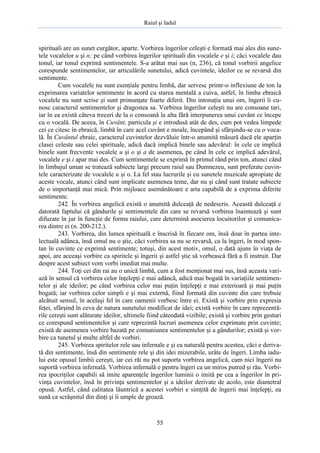 Raiul şi Iadul
55
spirituali are un sunet curgător, aparte. Vorbirea îngerilor celeşti e formată mai ales din sune-
tele vocalelor u şi n; pe când vorbirea îngerilor spirituali din vocalele e şi i; căci vocalele dau
tonul, iar tonul exprimă sentimentele. S-a arătat mai sus (n, 236), că tonul vorbirii angelice
corespunde sentimentelor, iar articulările sunetului, adică cuvintele, ideilor ce se revarsă din
sentimente.
Cum vocalele nu sunt esenţiale pentru limbă, dar servesc printr-o inflexiune de ton la
exprimarea variatelor sentimente în acord cu starea mentală a cuiva, astfel, în limba ebraică
vocalele nu sunt scrise şi sunt pronunţate foarte diferit. Din intonaţia unui om, îngerii îi cu-
nosc caracterul sentimentelor şi dragostea sa. Vorbirea îngerilor celeşti nu are consoane tari,
iar în ea există câteva treceri de la o consoană la alta fără interpunerea unui cuvânt ce începe
cu o vocală. De aceea, în Cuvânt, particula şi e introdusă atât de des, cum pot vedea limpede
cei ce citesc în ebraică, limbă în care acel cuvânt e moale, începând şi sfârşindu-se cu o voca-
lă. În Cuvântul ebraic, caracterul cuvintelor dezvăluie într-o anumită măsură dacă ele aparţin
clasei celeste sau celei spirituale, adică dacă implică binele sau adevărul: în cele ce implică
binele sunt frecvente vocalele u şi o şi a de asemenea, pe când în cele ce implică adevărul,
vocalele e şi i apar mai des. Cum sentimentele se exprimă în primul rând prin ton, atunci când
în limbajul uman se tratează subiecte largi precum raiul sau Dumnezeu, sunt preferate cuvin-
tele caracterizate de vocalele u şi o. La fel stau lucrurile şi cu sunetele muzicale apropiate de
aceste vocale, atunci când sunt implicate asemenea teme, dar nu şi când sunt tratate subiecte
de o importanţă mai mică. Prin mijloace asemănătoare e arta capabilă de a exprima diferite
sentimente.
242. În vorbirea angelică există o anumită dulceaţă de nedescris. Această dulceaţă e
datorată faptului că gândurile şi sentimentele din care se revarsă vorbirea înaintează şi sunt
difuzate în jur în funcţie de forma raiului, care determină asocierea locuitorilor şi comunica-
rea dintre ei (n. 200-212.).
243. Vorbirea, din lumea spirituală e înscrisă în fiecare om, însă doar în partea inte-
lectuală adânca, însă omul nu o ştie, căci vorbirea sa nu se revarsă, ca la îngeri, în mod spon-
tan în cuvinte ce exprimă sentimente; totuşi, din acest motiv, omul, o dată ajuns în viaţa de
apoi, are aceeaşi vorbire ca spiritele şi îngerii şi astfel ştie să vorbească fără a fi instruit. Dar
despre acest subiect vom vorbi imediat mai multe.
244. Toţi cei din rai au o unică limbă, cum a fost menţionat mai sus, însă aceasta vari-
ază în sensul că vorbirea celor înţelepţi e mai adâncă, adică mai bogată în variaţiile sentimen-
telor şi ale ideilor; pe când vorbirea celor mai puţin înţelepţi e mai exterioară şi mai puţin
bogată; iar vorbirea celor simpli e şi mai externă, fiind formată din cuvinte din care trebuie
alcătuit sensul, în acelaşi fel în care oamenii vorbesc între ei. Există şi vorbire prin expresia
feţei, sfârşind în ceva de natura sunetului modificat de idei; există vorbire în care reprezentă-
rile cereşti sunt alăturate ideilor, ultimele fiind câteodată vizibile; există şi vorbire prin gesturi
ce corespund sentimentelor şi care reprezintă lucruri asemenea celor exprimate prin cuvinte;
există de asemenea vorbire bazată pe comuniunea sentimentelor şi a gândurilor; există şi vor-
bire ca tunetul şi multe altfel de vorbiri.
245. Vorbirea spiritelor rele sau infernale e şi ea naturală pentru acestea, căci e deriva-
tă din sentimente, însă din sentimente rele şi din idei mizerabile, urâte de îngeri. Limba iadu-
lui este opusul limbii cereşti, iar cei răi nu pot suporta vorbirea angelică, cum nici îngerii nu
suportă vorbirea infernală. Vorbirea infernală e pentru îngeri ca un miros putred şi rău. Vorbi-
rea ipocriţilor capabili să imite aparenţele îngerilor luminii o imită pe cea a îngerilor în pri-
vinţa cuvintelor, însă în privinţa sentimentelor şi a ideilor derivate de acolo, este diametral
opusă. Astfel, când calitatea lăuntrică a acestei vorbiri e simţită de îngerii mai înţelepţi, ea
sună ca scrâşnitul din dinţi şi îi umple de groază.
 
