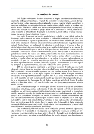 Raiul şi Iadul
56
Vorbirea îngerilor cu omul
246. Îngerii care vorbesc cu omul nu vorbesc în propria lor limbă ci în limba omului
sau în alte limbi cu care acesta este obişnuit, dar nu în limbi necunoscute lui. Aceasta deoare-
ce îngerii, când vorbesc cu omul, se întorc către el şi se unesc cu el, iar efectul acestui lucru e
aducerea amândoura într-un stadiu similar de gândire; şi cum gândul omului se agaţă de me-
morie, aceasta fiind sursa vorbirii sale, amândoi se exprimă în aceeaşi limbă. Pe lângă asta,
atunci când un înger sau un spirit se apropie de un om şi, întorcându-se către el, intră în aso-
ciere cu acesta, el pătrunde atât de complet în memoria sa, încât limbile şi tot ce omul cu-
noaşte par aproape lucruri ale ştiinţei proprii.
Am vorbit despre asta cu îngerii, spunându-le că probabil ei cred că îmi vorbesc în
limba mea nativă, deoarece aşa părea, pe când nu ei vorbeau în acea limbă, ci eu; acest lucru
e evident din faptul că îngerii nu pot rosti nici un cuvânt al limbii omeneşti (n. 237); mai
mult, limba omenească e naturală iar ei sunt spirituali şi fiinţele spirituale nu pot rosti nimic
natural. Acestui lucru i-am replicat, că ştiu că unirea cu omul căruia ei îi vorbesc se face cu
gândul său spiritual, dar cum gândul spiritual se revarsă în gândul natural, iar acesta ţine de
memorie, limba omului le pare a lor şi la fel le pare întreaga sa ştiinţă; aceasta rezultă din
dorinţa lui Dumnezeu de a exista o asemenea uniune, şi deci transfer de rai în om; ei au adău-
gat că stadiul omului din ziua de azi e diferit, astfel încât nu mai există o asemenea uniune cu
îngerii, ci doar cu spiritele ce nu se află în rai. Am vorbit pe acelaşi subiect cu spirite ce nu
credeau că omul e cel care vorbeşte, ci credeau că ele vorbesc în om; mai credeau că omul nu
ştie decât ce îi spun ele, că omul îşi trage întreaga ştiinţă de la ele. M-am străduit să-i conving
cu multe argumente că acest lucru nu e adevărat, ci greşit. Ce sunt spiritele şi ce sunt îngerii
va fi explicat în paginile următoare, când vom vorbi despre lumea spiritelor.
247. Un alt motiv pentru care îngerii şi spiritele se unesc atât de strâns cu omul încât
să creadă că tot ce îi aparţine acestuia e a lor, e faptul că în om, uniunea dintre lumea spiritua-
lă şi cea naturală e atât de strânsă încât par una; dar cum omul s-a separat de rai, Dumnezeu a
făcut ca pentru fiecare om să existe îngeri şi spirite şi să poată fi condus de El prin intermedi-
ul acestora; de aici porneşte acea strânsă legătură între ei. Ar fi fost cu totul altfel dacă omul
nu s-ar fi îndepărtat într-atât, căci atunci ar fi putut fi guvernat prin influxul general al dragos-
tei şi al înţelepciunii lui Dumnezeu din rai, fără ca îngerii sau spiritele să fie atât de strâns
unite cu el. Dar acest subiect va fi tratat în detaliu când vom ajunge să vorbim despre uniunea
raiului cu omul.
248. Vorbirea unui înger sau a unui spirit cu omul e auzită la fel de clar ca vorbirea
unui om cu altul, totuşi, doar de acel om şi nu de alţii din preajmă. Motivul este că vorbirea
unui înger sau spirit se revarsă mai întâi în gândul omului şi, pe o cale internă, în organul său
auditiv, acţionând aspra lui din interior; dar vorbirea unui om cu altul trece mai întâi prin aer
şi apoi, pe o cale externă, în organul său auditiv, acţionând deci asupra lui din exterior. De
aici e evident că vorbirea unui înger sau spirit cu omul e auzită în interiorul său şi, cum orga-
nele auditive sunt în mod similar afectate, vorbirea e în mod egal audibilă. Că vorbirea unui
înger sau spirit se revarsă din interior direct în ureche, mi-a fost dovedit de faptul că aceasta
se revarsă şi în limbă, provocând o mică vibraţie; dar nu cu o asemenea putere ca atunci când
sunetul vorbirii e articulat în cuvinte de omul însuşi.
249. Foarte rar e permis în ziua de azi să vorbeşti cu spiritele, pentru că e periculos;
căci spiritele vor şti că se află în om, neglijând acest fapt în alte condiţii, iar spiritele rele pri-
vesc omul cu ură de moarte şi nu doresc altceva decât să-i distrugă trupul şi sufletul; această
pacoste o aduc asupra lor cei ce, renunţând la bucuriile omului obişnuit, s-au dedat fantezii-
lor.
 