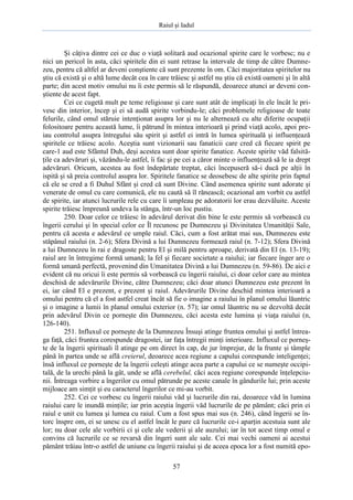 Raiul şi Iadul
57
Şi câţiva dintre cei ce duc o viaţă solitară aud ocazional spirite care le vorbesc; nu e
nici un pericol în asta, căci spiritele din ei sunt retrase la intervale de timp de către Dumne-
zeu, pentru că altfel ar deveni conştiente că sunt prezente în om. Căci majoritatea spiritelor nu
ştiu că există şi o altă lume decât cea în care trăiesc şi astfel nu ştiu că există oameni şi în altă
parte; din acest motiv omului nu îi este permis să le răspundă, deoarece atunci ar deveni con-
ştiente de acest fapt.
Cei ce cugetă mult pe teme religioase şi care sunt atât de implicaţi în ele încât le pri-
vesc din interior, încep şi ei să audă spirite vorbindu-le; căci problemele religioase de toate
felurile, când omul stăruie intenţionat asupra lor şi nu le alternează cu alte diferite ocupaţii
folositoare pentru această lume, îi pătrund în mintea interioară şi prind viaţă acolo, apoi pre-
iau controlul asupra întregului său spirit şi astfel ei intră în lumea spirituală şi influenţează
spiritele ce trăiesc acolo. Aceştia sunt vizionarii sau fanaticii care cred că fiecare spirit pe
care-1 aud este Sfântul Duh, deşi acestea sunt doar spirite fanatice. Aceste spirite văd falsită-
ţile ca adevăruri şi, văzându-le astfel, îi fac şi pe cei a căror minte o influenţează să le ia drept
adevăruri. Oricum, acestea au fost îndepărtate treptat, căci începuseră să-i ducă pe alţii în
ispită şi să preia controlul asupra lor. Spiritele fanatice se deosebesc de alte spirite prin faptul
că ele se cred a fi Duhul Sfânt şi cred că sunt Divine. Când asemenea spirite sunt adorate şi
venerate de omul cu care comunică, ele nu caută să îl rănească; ocazional am vorbit cu astfel
de spirite, iar atunci lucrurile rele cu care îi umpleau pe adoratorii lor erau dezvăluite. Aceste
spirite trăiesc împreună undeva la stânga, într-un loc pustiu.
250. Doar celor ce trăiesc în adevărul derivat din bine le este permis să vorbească cu
îngerii cerului şi în special celor ce Îl recunosc pe Dumnezeu şi Divinitatea Umanităţii Sale,
pentru că acesta e adevărul ce umple raiul. Căci, cum a fost arătat mai sus, Dumnezeu este
stăpânul raiului (n. 2-6); Sfera Divină a lui Dumnezeu formează raiul (n. 7-12); Sfera Divină
a lui Dumnezeu în rai e dragoste pentru El şi milă pentru aproape, derivată din El (n. 13-19);
raiul are în întregime formă umană; la fel şi fiecare societate a raiului; iar fiecare înger are o
formă umană perfectă, provenind din Umanitatea Divină a lui Dumnezeu (n. 59-86). De aici e
evident că nu oricui îi este permis să vorbească cu îngerii raiului, ci doar celor care au mintea
deschisă de adevărurile Divine, către Dumnezeu; căci doar atunci Dumnezeu este prezent în
ei, iar când El e prezent, e prezent şi raiul. Adevărurile Divine deschid mintea interioară a
omului pentru că el a fost astfel creat încât să fie o imagine a raiului în planul omului lăuntric
şi o imagine a lumii în planul omului exterior (n. 57); iar omul lăuntric nu se dezvoltă decât
prin adevărul Divin ce porneşte din Dumnezeu, căci acesta este lumina şi viaţa raiului (n,
126-140).
251. Influxul ce porneşte de la Dumnezeu Însuşi atinge fruntea omului şi astfel întrea-
ga faţă, căci fruntea corespunde dragostei, iar faţa întregii minţi interioare. Influxul ce porneş-
te de la îngerii spirituali îl atinge pe om direct în cap, de jur împrejur, de la frunte şi tâmple
până în partea unde se află creierul, deoarece acea regiune a capului corespunde inteligenţei;
însă influxul ce porneşte de la îngerii celeşti atinge acea parte a capului ce se numeşte occipi-
tală, de la urechi până la gât, unde se află cerebelul, căci acea regiune corespunde înţelepciu-
nii. Întreaga vorbire a îngerilor cu omul pătrunde pe aceste canale în gândurile lui; prin aceste
mijloace am simţit şi eu caracterul îngerilor ce mi-au vorbit.
252. Cei ce vorbesc cu îngerii raiului văd şi lucrurile din rai, deoarece văd în lumina
raiului care le inundă minţile; iar prin aceştia îngerii văd lucrurile de pe pământ; căci prin ei
raiul e unit cu lumea şi lumea cu raiul. Cum a fost spus mai sus (n. 246), când îngerii se în-
torc înspre om, ei se unesc cu el astfel încât le pare că lucrurile ce-i aparţin acestuia sunt ale
lor; nu doar cele ale vorbirii ci şi cele ale vederii şi ale auzului; iar în tot acest timp omul e
convins că lucrurile ce se revarsă din îngeri sunt ale sale. Cei mai vechi oameni ai acestui
pământ trăiau într-o astfel de uniune cu îngerii raiului şi de aceea epoca lor a fost numită epo-
 