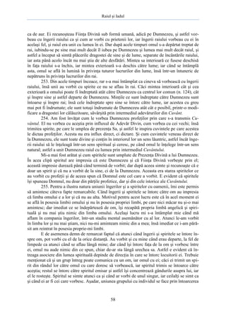 Raiul şi Iadul
58
ca de aur. Ei recunoşteau Fiinţa Divină sub formă umană, adică pe Dumnezeu, şi astfel vor-
beau cu îngerii raiului ca şi cum ar vorbi cu prietenii lor, iar îngerii raiului vorbeau cu ei în
acelaşi fel, şi raiul era unit cu lumea în ei. Dar după acele timpuri omul s-a depărtat treptat de
rai, iubindu-se pe sine mai mult decât îl iubea pe Dumnezeu şi lumea mai mult decât raiul, şi
astfel a început să simtă plăcerile dragostei de sine şi de lume, separate de încântările raiului,
iar asta până acolo încât nu mai ştia de alte desfătări. Mintea sa interioară ce fusese deschisă
în faţa raiului s-a închis, iar mintea exterioară s-a deschis către lume; iar când se întâmplă
asta, omul se află în lumină în privinţa tuturor lucrurilor din lume, însă într-un întuneric de
nepătruns în privinţa lucrurilor din rai.
253. Din acele timpuri încoace, rar s-a mai întâmplat ca cineva să vorbească cu îngerii
raiului, însă unii au vorbit cu spirite ce nu se aflau în rai. Căci mintea interioară cât şi cea
exterioară a omului poate fi îndreptată atât către Dumnezeu ca centrul lor comun (n. 124), cât
şi înspre sine şi astfel departe de Dumnezeu. Minţile ce sunt îndreptate către Dumnezeu sunt
întoarse şi înspre rai; însă cele îndreptate spre sine se întorc către lume, iar acestea cu greu
mai pot fi îndrumate; ele sunt totuşi îndrumate de Dumnezeu atât cât e posibil, printr-o modi-
ficare a dragostei lor călăuzitoare, săvârşită prin intermediul adevărurilor din Cuvânt.
254. Am fost învăţat cum le vorbea Dumnezeu profeţilor prin care s-a transmis Cu-
vântul. El nu vorbea cu aceştia prin influxul de Adevăr Divin, cum vorbea cu cei vechi; însă
trimitea spirite, pe care le umplea de prezenţa Sa, şi astfel le inspira cuvintele pe care acestea
le dictau profeţilor. Acesta nu era influx direct, ci dictare. Şi cum cuvintele veneau direct de
la Dumnezeu, ele sunt toate divine şi conţin în interiorul lor un sens lăuntric, astfel încât înge-
rii raiului să le înţeleagă într-un sens spiritual şi ceresc, pe când omul le înţelege într-un sens
natural; astfel a unit Dumnezeu raiul cu lumea prin intermediul Cuvântului.
Mi-a mai fost arătat şi cum spiritele sunt umplute de Prezenţa Divină a lui Dumnezeu.
În acea clipă spiritul are impresia că este Dumnezeu şi că Fiinţa Divină vorbeşte prin el;
această impresie durează până când termină de vorbit; dar după aceea simte şi recunoaşte că e
doar un spirit şi că nu a vorbit de la sine, ci de la Dumnezeu. Aceasta era starea spiritelor ce
au vorbit cu profeţii şi de aceea spun că Domnul este cel care a vorbit. E evident că spiritele
îşi spuneau Domnul, nu doar din părţile profetice, dar şi din cele istorice ale Cuvântului.
255. Pentru a ilustra natura uniunii îngerilor şi a spiritelor cu oamenii, îmi este permis
să amintesc câteva fapte remarcabile. Când îngerii şi spiritele se întorc către om au impresia
că limba omului e a lor şi că nu au alta. Motivul pentru acest lucru este că în acel moment ei
se află în posesia limbii omului şi nu în posesia propriei limbi, pe care nici măcar nu şi-o mai
amintesc; dar imediat ce se îndepărtează de om, îşi recapătă propria limbă angelică şi spiri-
tuală şi nu mai ştiu nimic din limba omului. Acelaşi lucru mi s-a întâmplat mie când mă
aflam în compania îngerilor, într-un stadiu mental asemănător cu al lor. Atunci le-am vorbit
în limba lor şi nu mai ştiam, nici nu-mi aminteam nimic din a mea; însă imediat ce i-am pără-
sit am reintrat în posesia proprie-mi limbi.
E de asemenea demn de remarcat faptul că atunci când îngerii şi spiritele se întorc în-
spre om, pot vorbi cu el de la orice distanţă. Au vorbit şi cu mine când erau departe, la fel de
limpede ca atunci când se aflau lângă mine; dar când îşi întorc faţa de la om şi vorbesc între
ei, omul nu aude nimic din ce spun, chiar de-ar sta lângă urechea sa. Astfel e evident că în-
treaga asociere din lumea spirituală depinde de direcţia în care se întorc locuitorii ei. Trebuie
menţionat că şi un grup întreg poate comunica cu un om, iar omul cu ei; căci ei trimit un spi-
rit din rândul lor către omul cu care doresc să vorbească, iar spiritul trimis se întoarce către
aceştia; restul se întorc către spiritul emisar şi astfel îşi concentrează gândurile asupra lui, iar
el le rosteşte. Spiritul se simte atunci ca şi când ar vorbi de unul singur, iar ceilalţi se simt ca
şi când ei ar fi cei care vorbesc. Aşadar, uniunea grupului cu individul se face prin întoarcerea
 