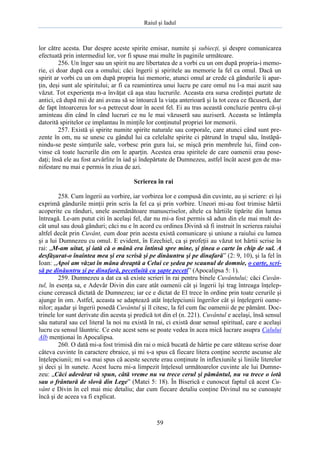 Raiul şi Iadul
59
lor către acesta. Dar despre aceste spirite emisar, numite şi subiecţi, şi despre comunicarea
efectuată prin intermediul lor, vor fi spuse mai multe în paginile următoare.
256. Un înger sau un spirit nu are libertatea de a vorbi cu un om după propria-i memo-
rie, ci doar după cea a omului; căci îngerii şi spiritele au memorie la fel ca omul. Dacă un
spirit ar vorbi cu un om după propria lui memorie, atunci omul ar crede că gândurile îi apar-
ţin, deşi sunt ale spiritului; ar fi ca reamintirea unui lucru pe care omul nu l-a mai auzit sau
văzut. Tot experienţa m-a învăţat că aşa stau lucrurile. Aceasta era sursa credinţei purtate de
antici, că după mii de ani aveau să se întoarcă la viaţa anterioară şi la tot ceea ce făcuseră, dar
de fapt întoarcerea lor s-a petrecut doar în acest fel. Ei au tras această concluzie pentru că-şi
aminteau din când în când lucruri ce nu le mai văzuseră sau auziseră. Aceasta se întâmpla
datorită spiritelor ce implantau în minţile lor conţinutul propriei lor memorii.
257. Există şi spirite numite spirite naturale sau corporale, care atunci când sunt pre-
zente în om, nu se unesc cu gândul lui ca celelalte spirite ci pătrund în trupul său, înstăpâ-
nindu-se peste simţurile sale, vorbesc prin gura lui, se mişcă prin membrele lui, fiind con-
vinse că toate lucrurile din om le aparţin. Acestea erau spiritele de care oamenii erau pose-
daţi; însă ele au fost azvârlite în iad şi îndepărtate de Dumnezeu, astfel încât acest gen de ma-
nifestare nu mai e permis în ziua de azi.
Scrierea în rai
258. Cum îngerii au vorbire, iar vorbirea lor e compusă din cuvinte, au şi scriere: ei îşi
exprimă gândurile minţii prin scris la fel ca şi prin vorbire. Uneori mi-au fost trimise hârtii
acoperite cu rânduri, unele asemănătoare manuscriselor, altele ca hârtiile tipărite din lumea
întreagă. Le-am putut citi în acelaşi fel, dar nu mi-a fost permis să adun din ele mai mult de-
cât unul sau două gânduri; căci nu e în acord cu ordinea Divină să fi instruit în scrierea raiului
altfel decât prin Cuvânt, cum doar prin acesta există comunicare şi uniune a raiului cu lumea
şi a lui Dumnezeu cu omul. E evident, în Ezechiel, ca şi profeţii au văzut tot hârtii scrise în
rai: „M-am uitat, şi iată că o mână era întinsă spre mine, şi ţinea o carte în chip de sul. A
desfăşurat-o înaintea mea şi era scrisă şi pe dinăuntru şi pe dinafară” (2: 9, 10), şi la fel în
Ioan: ,,Apoi am văzut în mâna dreaptă a Celui ce şedea pe scaunul de domnie, o carte, scri-
să pe dinăuntru şi pe dinafară, pecetluită cu şapte peceţi” (Apocalipsa 5: 1).
259. Dumnezeu a dat ca să existe scrieri în rai pentru binele Cuvântului; căci Cuvân-
tul, în esenţa sa, e Adevăr Divin din care atât oamenii cât şi îngerii îşi trag întreaga înţelep-
ciune cerească dictată de Dumnezeu; iar ce e dictat de El trece în ordine prin toate cerurile şi
ajunge în om. Astfel, aceasta se adaptează atât înţelepciunii îngerilor cât şi înţelegerii oame-
nilor; aşadar şi îngerii posedă Cuvântul şi îl citesc, la fel cum fac oamenii de pe pământ. Doc-
trinele lor sunt derivate din acesta şi predică tot din el (n. 221). Cuvântul e acelaşi, însă sensul
său natural sau cel literal la noi nu există în rai, ci există doar sensul spiritual, care e acelaşi
lucru cu sensul lăuntric. Ce este acest sens se poate vedea în acea mică lucrare asupra Calului
Alb menţionai în Apocalipsa.
260. O dată mi-a fost trimisă din rai o mică bucată de hârtie pe care stăteau scrise doar
câteva cuvinte în caractere ebraice, şi mi s-a spus că fiecare litera conţine secrete ascunse ale
înţelepciunii; mi s-a mai spus că aceste secrete erau conţinute în inflexiunile şi liniile literelor
şi deci şi în sunete. Acest lucru mi-a limpezit înţelesul următoarelor cuvinte ale lui Dumne-
zeu: „Căci adevărat vă spun, câtă vreme nu va trece cerul şi pământul, nu va trece o iotă
sau o frântură de slovă din Lege” (Matei 5: 18). În Biserică e cunoscut faptul că acest Cu-
vânt e Divin în cel mai mic detaliu; dar cum fiecare detaliu conţine Divinul nu se cunoaşte
încă şi de aceea va fi explicat.
 