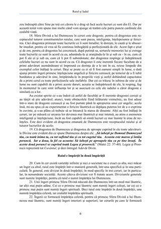 Raiul şi Iadul
6
zeu îndreaptă către Sine pe toţi cei cărora le e drag să facă acele lucruri ce sunt din El. Dar pe
această temă vom spune mai multe când vom ajunge să tratăm cele patru puncte cardinale din
cealaltă viaţă.
18. Sfera Divină a lui Dumnezeu în ceruri este dragoste, pentru că dragostea este re-
ceptaculul tuturor constituentelor raiului, care sunt pacea, inteligenţa, înţelepciunea şi ferici-
rea. Căci dragostea primeşte toate lucrurile ce îi sunt înrudite; le doreşte, le caută şi le absoar-
be imediat, pentru că vrea să fie continuu îmbogăţită şi perfecţionată de ele. Acest fapt e ştiut
şi de om, pentru că dragostea lui cercetează, după putinţă sa, sertarele memoriei lui şi extrage
toate lucrurile ce sunt în acord cu ea, adunându-le şi aranjându-le în şi sub ea - în ea, cum că
pot fi ale ei şi sub ea, cum că îi pot fi subordonate; dar dragostea respinge şi îndepărtează
celelalte lucruri ce nu sunt în acord cu ea. Că dragostei îi este inerentă fiecare facultate de a
primi adevăruri asemănătoare ei împreună cu dorinţa de a le uni în ea, reiese limpede din
exemplul celor înălţaţi la ceruri. Deşi se poate ca ei să fi fost oameni simpli în lume, o dată
ajunşi printre îngeri primesc înţelepciune angelică şi fericire cerească; pe temeiul de a fi iubit
bunătatea şi adevărul în sine, întipărindu-le în propriile vieţi şi astfel dobândind capacitatea
de a primi cerul cu toate perfecţiunile sale inefabile. Dar cei ce trăiesc în iubirea de sine şi de
lume nu sunt capabili de a primi aceste daruri; aceştia se îndepărtează de ele, le resping, fug
în momentul în care simt influenţa lor şi se asociază cu cele ale iadului a căror dragoste e
similară cu a lor.
Au existat spirite ce s-au îndoit că astfel de facultăţi ar fi inerente dragostei cereşti şi
au tânjit să ştie adevărul; atunci, toate obstacolele fiind înlăturate vremelnic, au fost aduse
într-o stare de dragoste cerească şi au fost purtate până în apropierea unui cer angelic; acolo
însă, mi-au spus că au experimentat o fericire lăuntrică ce depăşea puterea lor de a o exprima
în cuvinte, şi s-au plâns că trebuie să se întoarcă la starea de dinainte. Alţii au fost înălţaţi în
ceruri, iar pe măsură ce urcarea lor devenea mai lăuntrică şi mai intensă, au atins o asemenea
inteligenţă şi înţelepciune, încât au fost capabili să simtă lucruri ce mai înainte le erau de ne-
înţeles. Este deci evident că dragostea emanată de Dumnezeu este receptaculul raiului şi al
tuturor lucrurilor de acolo.
19. Că dragostea de Dumnezeu şi dragostea de aproape cuprind în ele toate adevăruri-
le Divine este evident din ce spune Dumnezeu despre ele: „Să iubeşti pe Domnul Dumnezeul
tău, cu toată inima ta, cu tot sufletul tău şi cu tot cugetul tău. Aceasta este marea şi întâia
poruncă. Iar a doua, la fel ca aceasta: Să iubeşti pe aproapele tău ca pe tine însuţi. În
aceste două porunci se cuprind toată Legea şi proorocii.” (Matei 22: 37-40). Legea şi Proo-
rocii reprezintă tot Cuvântul, şi deci întregul Adevăr Divin.
Raiul e împărţit în două împărăţii
20. Cum în cer există varietăţi infinite şi nici o societate nu e exact ca alta, nici măcar
un înger ca altul, raiul este împărţit într-o manieră generală, într-una specifică şi în una parti-
culară. În general, este divizat în două împărăţii; în mod specific în trei ceruri; iar în particu-
lar, în nenumărate societăţi. Aceste câteva diviziuni vor fi tratate acum. Diviziunile generale
sunt numite împărăţii, pentru că raiul e numit împărăţia lui Dumnezeu.
21. Unii îngeri primesc Sfera Divină născută din Dumnezeu într-un mod mai lăuntric,
iar alţii mai puţin adânc. Cei ce o primesc mai lăuntric sunt numiţi îngeri celeşti, iar cei ce o
primesc mai puţin sunt numiţi îngeri spirituali. Deci raiul este împărţit în două împărăţii, una
numită împărăţia celestă, iar cealaltă împărăţia spirituală.
22. Îngerii ce formează împărăţia celestă, pentru că primesc Sfera Divină a lui Dum-
nezeu mai lăuntric, sunt numiţi îngeri interiori şi superiori; iar cerurile pe care le formează
 