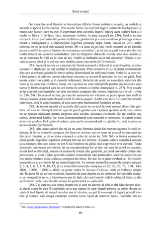Raiul şi Iadul
60
Scrierea din cerul lăuntric se bazează pe diferite forme curbate şi arcuite, iar curbele şi
arcurile respectă forma raiului. Prin aceste forme îşi exprimă îngerii misterele înţelepciunii şi
multe alte lucruri care nu pot fi exprimate prin cuvinte; îngerii înţeleg acea scriere fără a o
studia şi fără a fi învăţaţi; căci, asemenea vorbirii, le pare naturală (n. 236), fiind o scriere
cerească. Ea le pare naturală pentru că difuzia gândurilor şi a sentimentelor şi întreaga comu-
nicare a inteligenţei şi a înţelepciunii îngerilor porneşte după forma raiului (n. 20.); astfel
scrierea lor se revarsă sub aceeaşi formă. Mi s-a spus că cei mai vechi oameni de pe pământ
aveau o astfel de scriere înainte de inventarea cuvintelor7
; şi că din această sursa şi-a derivat
limba ebraică un caracter asemănător; căci în timpurile străvechi literele sale erau arcuite şi
nu se terminau în linii ca în ziua de azi. Astfel se întâmplă că există adevăruri Divine şi ce-
reşti ascunse până şi în cel mai mic detaliu, punct sau semn al Cuvântului.
261. Această scriere cu caractere de formă cerească e folosită în cerul lăuntric, ai cărui
locuitori îi depăşesc pe toţi ceilalţi în înţelepciune. Prin caractere ei îşi exprimă sentimentele
din care se revarsă gândurile într-o ordine determinată de subiectul tratat. Scrierile la care mi-
a fost permis să privesc conţin adevăruri ascunse ce nu pot fi epuizate de nici un gând. Însă
aceste scrieri nu există şi în cerurile inferioare. Scrierile de acolo se aseamănă scrierilor din
lume şi au caractere similare; totuşi, nici acestea nu sunt inteligibile pentru om deoarece sunt
scrise în limba angelică care nu are nimic în comun cu limba omenească (n. 237). Prin vocale
ei îşi exprimă sentimentele; iar prin cuvintele compuse din vocale, înţelesul ce vor să-1 ofere
(n. 236, 241). În această scriere, pe care de asemenea am văzut-o, se poate spune mai mult în
câteva cuvinte decât poate descrie omul în câteva pagini. Astfel este scris Cuvântul în cerurile
inferioare, însă în cerul lăuntric, el este scris prin intermediul formelor cereşti.
262. Ar trebui amintit că scrierile din ceruri se revarsă în mod natural direct din gân-
duri, iar asta se întâmplă atât de uşor de parcă gândul s-ar exprima spontan de la sine; mâna
nu se opreşte niciodată pentru alegerea unui cuvânt, deoarece cuvintele, fie ele vorbite sau
scrise, corespund ideilor, iar toate corespondenţele sunt naturale şi spontane. În ceruri există
şi scrieri produse fără ajutorul mâinii, prin pură corespondenţă cu gândurile; însă acestea nu
au un caracter permanent.
263. Am văzut scrieri din rai ce nu erau formate decât din numere aşezate în serii or-
donate, la fel ca scrierile compuse din litere şi cuvinte; mi s-a spus că această scriere provine
din cerul lăuntric şi că scrierea cerească a celor de acolo (n. 260, 261) ia forma numerelor
când gândul îngerilor superiori coboară într-un cer inferior. Această scriere numerică conţine
şi ea mistere, din care unele nu pot fi nici înţelese de gând, nici exprimate prin cuvinte. Toate
numerele, asemenea cuvintelor, îşi au corespondenţa lor şi deci un sens în acord cu aceasta;
există însă o diferenţă, anume că numerele conţin idei generale, pe când cuvintele conţin idei
particulare; şi cum o idee generală conţine nenumărate idei particulare, scrierea numerică are
mai multe mistere decât scrierea compusă din litere. De aici mi-a părut evident că, în Cuvânt,
numerele ca şi cuvintele îşi au semnificaţia lor. Ce anume semnifică numerele simple precum
2, 3, 4, 5, 6, 7, 8, 9, 10, 12; şi ce semnifică numerele compuse ca 20, 30, 50, 70, 100, 144,
1000, 10000, 12000 şi altele, se poate vedea în Arcana Cælestia, unde se vorbeşte despre
ele. În acest fel de scriere a raiului, numărul de care depind ca de subiectul lor celelalte nume-
re ce urmează în serie, e întotdeauna pus în faţă; căci acel număr indică subiectul tratat, şi din
acel număr îşi derivă celelalte relaţia lor particulară cu subiectul.
264. Cei care nu ştiu nimic despre rai şi care nu doresc să aibă o altă idee despre aces-
ta decât aceea în care îl consideră ceva pur aerian în care îngerii plutesc ca minţi dotate cu
intelect însă lipsite de simţul auzului sau al văzului, nu pot fi convinşi că îngerii posedă vor-
bire şi scriere, căci neagă existenţa oricărui lucru lipsit de materie; totuşi, lucrurile din rai
7
Vezi „Casa (Gospodăria) Domnului” revelată prin Jakob Lorber, n.r.
 
