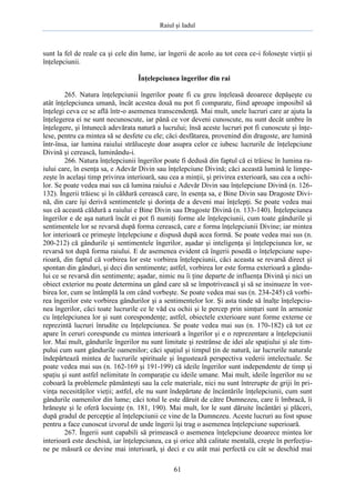 Raiul şi Iadul
61
sunt la fel de reale ca şi cele din lume, iar îngerii de acolo au tot ceea ce-i foloseşte vieţii şi
înţelepciunii.
Înţelepciunea îngerilor din rai
265. Natura înţelepciunii îngerilor poate fi cu greu înţeleasă deoarece depăşeşte cu
atât înţelepciunea umană, încât acestea două nu pot fi comparate, fiind aproape imposibil să
înţelegi ceva ce se află într-o asemenea transcendenţă. Mai mult, unele lucruri care ar ajuta la
înţelegerea ei ne sunt necunoscute, iar până ce vor deveni cunoscute, nu sunt decât umbre în
înţelegere, şi întunecă adevărata natură a lucrului; însă aceste lucruri pot fi cunoscute şi înţe-
lese, pentru ca mintea să se desfete cu ele; căci desfătarea, provenind din dragoste, are lumină
într-însa, iar lumina raiului străluceşte doar asupra celor ce iubesc lucrurile de înţelepciune
Divină şi cerească, luminându-i.
266. Natura înţelepciunii îngerilor poate fi dedusă din faptul că ei trăiesc în lumina ra-
iului care, în esenţa sa, e Adevăr Divin sau înţelepciune Divină; căci această lumină le limpe-
zeşte în acelaşi timp privirea interioară, sau cea a minţii, şi privirea exterioară, sau cea a ochi-
lor. Se poate vedea mai sus că lumina raiului e Adevăr Divin sau înţelepciune Divină (n. 126-
132). Îngerii trăiesc şi în căldură cerească care, în esenţa sa, e Bine Divin sau Dragoste Divi-
nă, din care îşi derivă sentimentele şi dorinţa de a deveni mai înţelepţi. Se poate vedea mai
sus că această căldură a raiului e Bine Divin sau Dragoste Divină (n. 133-140). Înţelepciunea
îngerilor e de aşa natură încât ei pot fi numiţi forme ale înţelepciunii, cum toate gândurile şi
sentimentele lor se revarsă după forma cerească, care e forma înţelepciunii Divine; iar mintea
lor interioară ce primeşte înţelepciune e dispusă după acea formă. Se poate vedea mai sus (n.
200-212) că gândurile şi sentimentele îngerilor, aşadar şi inteligenţa şi înţelepciunea lor, se
revarsă tot după forma raiului. E de asemenea evident că îngerii posedă o înţelepciune supe-
rioară, din faptul că vorbirea lor este vorbirea înţelepciunii, căci aceasta se revarsă direct şi
spontan din gânduri, şi deci din sentimente; astfel, vorbirea lor este forma exterioară a gându-
lui ce se revarsă din sentimente; aşadar, nimic nu îi ţine departe de influenţa Divină şi nici un
obiect exterior nu poate determina un gând care să se împotrivească şi să se insinueze în vor-
birea lor, cum se întâmplă la om când vorbeşte. Se poate vedea mai sus (n. 234-245) că vorbi-
rea îngerilor este vorbirea gândurilor şi a sentimentelor lor. Şi asta tinde să înalţe înţelepciu-
nea îngerilor, căci toate lucrurile ce le văd cu ochii şi le percep prin simţuri sunt în armonie
cu înţelepciunea lor şi sunt corespondenţe; astfel, obiectele exterioare sunt forme externe ce
reprezintă lucruri înrudite cu înţelepciunea. Se poate vedea mai sus (n. 170-182) că tot ce
apare în ceruri corespunde cu mintea interioară a îngerilor şi e o reprezentare a înţelepciunii
lor. Mai mult, gândurile îngerilor nu sunt limitate şi restrânse de idei ale spaţiului şi ale tim-
pului cum sunt gândurile oamenilor; căci spaţiul şi timpul ţin de natură, iar lucrurile naturale
îndepărtează mintea de lucrurile spirituale şi îngustează perspectiva vederii intelectuale. Se
poate vedea mai sus (n. 162-169 şi 191-199) că ideile îngerilor sunt independente de timp şi
spaţiu şi sunt astfel nelimitate în comparaţie cu ideile umane. Mai mult, ideile îngerilor nu se
coboară la problemele pământeşti sau la cele materiale, nici nu sunt întrerupte de griji în pri-
vinţa necesităţilor vieţii; astfel, ele nu sunt îndepărtate de încântările înţelepciunii, cum sunt
gândurile oamenilor din lume; căci totul le este dăruit de către Dumnezeu, care îi îmbracă, îi
hrăneşte şi le oferă locuinţe (n. 181, 190). Mai mult, lor le sunt dăruite încântări şi plăceri,
după gradul de percepţie al înţelepciunii ce vine de la Dumnezeu. Aceste lucruri au fost spuse
pentru a face cunoscut izvorul de unde îngerii îşi trag o asemenea înţelepciune superioară.
267. Îngerii sunt capabili să primească o asemenea înţelepciune deoarece mintea lor
interioară este deschisă, iar înţelepciunea, ca şi orice altă calitate mentală, creşte în perfecţiu-
ne pe măsură ce devine mai interioară, şi deci e cu atât mai perfectă cu cât se deschid mai
 