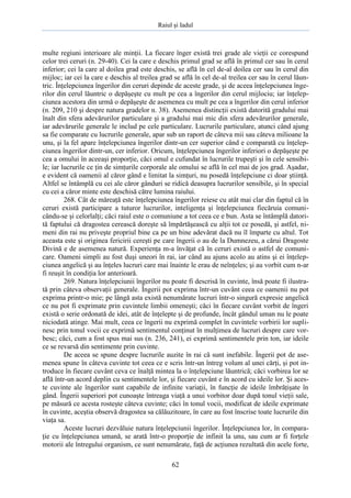 Raiul şi Iadul
62
multe regiuni interioare ale minţii. La fiecare înger există trei grade ale vieţii ce corespund
celor trei ceruri (n. 29-40). Cei la care e deschis primul grad se află în primul cer sau în cerul
inferior; cei la care al doilea grad este deschis, se află în cel de-al doilea cer sau în cerul din
mijloc; iar cei la care e deschis al treilea grad se află în cel de-al treilea cer sau în cerul lăun-
tric. Înţelepciunea îngerilor din ceruri depinde de aceste grade, şi de aceea înţelepciunea înge-
rilor din cerul lăuntric o depăşeşte cu mult pe cea a îngerilor din cerul mijlociu; iar înţelep-
ciunea acestora din urmă o depăşeşte de asemenea cu mult pe cea a îngerilor din cerul inferior
(n. 209, 210 şi despre natura gradelor n. 38). Asemenea distincţii există datorită gradului mai
înalt din sfera adevărurilor particulare şi a gradului mai mic din sfera adevărurilor generale,
iar adevărurile generale le includ pe cele particulare. Lucrurile particulare, atunci când ajung
sa fie comparate cu lucrurile generale, apar sub un raport de câteva mii sau câteva milioane la
unu, şi la fel apare înţelepciunea îngerilor dintr-un cer superior când e comparată cu înţelep-
ciunea îngerilor dintr-un, cer inferior. Oricum, înţelepciunea îngerilor inferiori o depăşeşte pe
cea a omului în aceeaşi proporţie, căci omul e cufundat în lucrurile trupeşti şi în cele sensibi-
le; iar lucrurile ce ţin de simţurile corporale ale omului se află în cel mai de jos grad. Aşadar,
e evident că oamenii al căror gând e limitat la simţuri, nu posedă înţelepciune ci doar ştiinţă.
Altfel se întâmplă cu cei ale căror gânduri se ridică deasupra lucrurilor sensibile, şi în special
cu cei a căror minte este deschisă către lumina raiului.
268. Cât de măreaţă este înţelepciunea îngerilor reiese cu atât mai clar din faptul că în
ceruri există participare a tuturor lucrurilor, inteligenţa şi înţelepciunea fiecăruia comuni-
cându-se şi celorlalţi; căci raiul este o comuniune a tot ceea ce e bun. Asta se întâmplă datori-
tă faptului că dragostea cerească doreşte să împărtăşească cu alţii tot ce posedă, şi astfel, ni-
meni din rai nu priveşte propriul bine ca pe un bine adevărat dacă nu îl împarte cu altul. Tot
aceasta este şi originea fericirii cereşti pe care îngerii o au de la Dumnezeu, a cărui Dragoste
Divină e de asemenea natură. Experienţa m-a învăţat că în ceruri există o astfel de comuni-
care. Oameni simpli au fost duşi uneori în rai, iar când au ajuns acolo au atins şi ei înţelep-
ciunea angelică şi au înţeles lucruri care mai înainte le erau de neînţeles; şi au vorbit cum n-ar
fi reuşit în condiţia lor anterioară.
269. Natura înţelepciunii îngerilor nu poate fi descrisă în cuvinte, însă poate fi ilustra-
tă prin câteva observaţii generale. Îngerii pot exprima într-un cuvânt ceea ce oamenii nu pot
exprima printr-o mie; pe lângă asta există nenumărate lucruri într-o singură expresie angelică
ce nu pot fi exprimate prin cuvintele limbii omeneşti; căci în fiecare cuvânt vorbit de îngeri
există o serie ordonată de idei, atât de înţelepte şi de profunde, încât gândul uman nu le poate
niciodată atinge. Mai mult, ceea ce îngerii nu exprimă complet în cuvintele vorbirii lor supli-
nesc prin tonul vocii ce exprimă sentimentul conţinut în mulţimea de lucruri despre care vor-
besc; căci, cum a fost spus mai sus (n. 236, 241), ei exprimă sentimentele prin ton, iar ideile
ce se revarsă din sentimente prin cuvinte.
De aceea se spune despre lucrurile auzite în rai că sunt inefabile. Îngerii pot de ase-
menea spune în câteva cuvinte tot ceea ce e scris într-un întreg volum al unei cărţi, şi pot in-
troduce în fiecare cuvânt ceva ce înalţă mintea la o înţelepciune lăuntrică; căci vorbirea lor se
află într-un acord deplin cu sentimentele lor, şi fiecare cuvânt e în acord cu ideile lor. Şi aces-
te cuvinte ale îngerilor sunt capabile de infinite variaţii, în funcţie de ideile îmbrăţişate în
gând. Îngerii superiori pot cunoaşte întreaga viaţă a unui vorbitor doar după tonul vieţii sale,
pe măsură ce acesta rosteşte câteva cuvinte; căci în tonul vocii, modificat de ideile exprimate
în cuvinte, aceştia observă dragostea sa călăuzitoare, în care au fost înscrise toate lucrurile din
viaţa sa.
Aceste lucruri dezvăluie natura înţelepciunii îngerilor. Înţelepciunea lor, în compara-
ţie cu înţelepciunea umană, se arată într-o proporţie de infinit la unu, sau cum ar fi forţele
motorii ale întregului organism, ce sunt nenumărate, faţă de acţiunea rezultată din acele forte,
 
