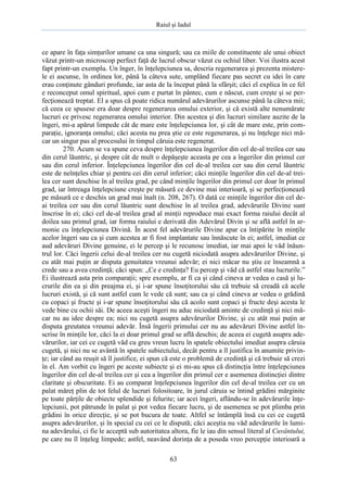 Raiul şi Iadul
63
ce apare în faţa simţurilor umane ca una singură; sau ca miile de constituente ale unui obiect
văzut printr-un microscop perfect faţă de lucrul obscur văzut cu ochiul liber. Voi ilustra acest
fapt printr-un exemplu. Un înger, în înţelepciunea sa, descria regenerarea şi prezenta mistere-
le ei ascunse, în ordinea lor, până la câteva sute, umplând fiecare pas secret cu idei în care
erau conţinute gânduri profunde, iar asta de la început până la sfârşit; căci el explica în ce fel
e reconceput omul spiritual, apoi cum e purtat în pântec, cum e născut, cum creşte şi se per-
fecţionează treptat. El a spus că poate ridica numărul adevărurilor ascunse până la câteva mii;
că ceea ce spusese era doar despre regenerarea omului exterior, şi că există alte nenumărate
lucruri ce privesc regenerarea omului interior. Din acestea şi din lucruri similare auzite de la
îngeri, mi-a apărut limpede cât de mare este înţelepciunea lor, şi cât de mare este, prin com-
paraţie, ignoranţa omului; căci acesta nu prea ştie ce este regenerarea, şi nu înţelege nici mă-
car un singur pas al procesului în timpul căruia este regenerat.
270. Acum se va spune ceva despre înţelepciunea îngerilor din cel de-al treilea cer sau
din cerul lăuntric, şi despre cât de mult o depăşeşte aceasta pe cea a îngerilor din primul cer
sau din cerul inferior. Înţelepciunea îngerilor din cel de-al treilea cer sau din cerul lăuntric
este de neînţeles chiar şi pentru cei din cerul inferior; căci minţile îngerilor din cel de-al trei-
lea cer sunt deschise în al treilea grad, pe când minţile îngerilor din primul cer doar în primul
grad, iar întreaga înţelepciune creşte pe măsură ce devine mai interioară, şi se perfecţionează
pe măsură ce e deschis un grad mai înalt (n. 208, 267). O dată ce minţile îngerilor din cel de-
ai treilea cer sau din cerul lăuntric sunt deschise în al treilea grad, adevărurile Divine sunt
înscrise în ei; căci cel de-al treilea grad al minţii reproduce mai exact forma raiului decât al
doilea sau primul grad, iar forma raiului e derivată din Adevărul Divin şi se află astfel în ar-
monie cu înţelepciunea Divină. În acest fel adevărurile Divine apar ca întipărite în minţile
acelor îngeri sau ca şi cum acestea ar fi fost implantate sau înnăscute în ei; astfel, imediat ce
aud adevăruri Divine genuine, ei le percep şi le recunosc imediat, iar mai apoi le văd înăun-
trul lor. Căci îngerii celui de-al treilea cer nu cugetă niciodată asupra adevărurilor Divine, şi
cu atât mai puţin ar disputa genuitatea vreunui adevăr; ei nici măcar nu ştiu ce înseamnă a
crede sau a avea credinţă; căci spun: „Ce e credinţa? Eu percep şi văd că astfel stau lucrurile.”
Ei ilustrează asta prin comparaţii; spre exemplu, ar fi ca şi când cineva ar vedea o casă şi lu-
crurile din ea şi din preajma ei, şi i-ar spune însoţitorului său că trebuie să creadă că acele
lucruri există, şi că sunt astfel cum le vede că sunt; sau ca şi când cineva ar vedea o grădină
cu copaci şi fructe şi i-ar spune însoţitorului său că acolo sunt copaci şi fructe deşi acesta le
vede bine cu ochii săi. De aceea aceşti îngeri nu aduc niciodată aminte de credinţă şi nici mă-
car nu au idee despre ea; nici nu cugetă asupra adevărurilor Divine, şi cu atât mai puţin ar
disputa greutatea vreunui adevăr. Însă îngerii primului cer nu au adevăruri Divine astfel în-
scrise în minţile lor, căci la ei doar primul grad se află deschis; de aceea ei cugetă asupra ade-
vărurilor, iar cei ce cugetă văd cu greu vreun lucru în spatele obiectului imediat asupra căruia
cugetă, şi nici nu se avântă în spatele subiectului, decât pentru a îl justifica în anumite privin-
ţe; iar când au reuşit să îl justifice, ei spun că este o problemă de credinţă şi că trebuie să crezi
în el. Am vorbit cu îngeri pe aceste subiecte şi ei mi-au spus că distincţia între înţelepciunea
îngerilor din cel de-al treilea cer şi cea a îngerilor din primul cer e asemenea distincţiei dintre
claritate şi obscuritate. Ei au comparat înţelepciunea îngerilor din cel de-al treilea cer cu un
palat măreţ plin de tot felul de lucruri folositoare, în jurul căruia se întind grădini mărginite
pe toate părţile de obiecte splendide şi felurite; iar acei îngeri, aflându-se în adevărurile înţe-
lepciunii, pot pătrunde în palat şi pot vedea fiecare lucru, şi de asemenea se pot plimba prin
grădini în orice direcţie, şi se pot bucura de toate. Altfel se întâmplă însă cu cei ce cugetă
asupra adevărurilor, şi în special cu cei ce le dispută; căci aceştia nu văd adevărurile în lumi-
na adevărului, ci fie le acceptă sub autoritatea altora, fie le iau din sensul literal al Cuvântului,
pe care nu îl înţeleg limpede; astfel, neavând dorinţa de a poseda vreo percepţie interioară a
 