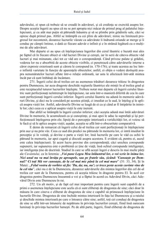 Raiul şi Iadul
64
adevărului, ei spun că trebuie să se creadă în adevăruri, şi că credinţa se exercită asupra lor.
Despre aceştia îngerii au spus că nu se pot apropia nici măcar de primul prag al palatului înţe-
lepciunii, şi cu atât mai puţin să pătrundă înăuntru şi să se plimbe prin grădinile sale, căci se
opresc după primul pas. Altfel se întâmplă cu cei plini de adevăruri; nimic nu limitează pro-
gresul lor necontenit, deoarece lucrurile văzute ca adevărate îi îndrumă oriunde ar merge şi îi
conduc pe câmpii întinse, o dată ce fiecare adevăr e infinit şi e în strânsă legătură cu o mulţi-
me de alte adevăruri.
Mai departe ei au spus că înţelepciunea îngerilor din cerul lăuntric e bazată mai ales
pe faptul că în fiecare obiect ei văd lucruri Divine şi cereşti, iar în serii de câteva obiecte văd
lucruri şi mai minunate, căci tot ce văd are o corespondenţă. Când privesc palate şi grădini,
vederea lor nu e absorbită de aceste obiecte vizibile, ci penetrează către adevărurile interne a
căror expresie exterioară sunt şi cărora le corespund (n. 170-176); şi toate acestea au loc într-
o infinită varietate în funcţie de aparenţele obiectelor; astfel, ei obţin o vedere desluşită asu-
pra nenumăratelor lucruri aflate într-o relaţie ordonată, iar asta le afectează într-atât mintea
încât par că sunt îmbătaţi de încântare.
271. Îngerii celui de-al treilea cer au asemenea trăsături deoarece trăiesc în dragostea
pentru Dumnezeu, iar acea dragoste deschide regiunile lăuntrice ale minţii în al treilea grad şi
este receptaculul tuturor lucrurilor înţelepte. Trebuie notat mai departe că îngerii cerului lăun-
tric sunt perfecţionaţi neîntrerupt în înţelepciune, iar asta într-o manieră diferită de cea în care
sunt perfecţionaţi îngerii cerului inferior. Îngerii cerului lăuntric nu adună în memorie adevă-
ruri Divine, şi deci nu le consideră pe acestea ştiinţă, ci imediat ce le aud, le înţeleg şi le apli-
că asupra vieţii lor. Astfel, adevărurile Divine se leagă de ei ca şi când ar fi întipărite în inimi-
le lor; căci ceea ce e aplicat asupra vieţii le este inerent.
Dar altfel se întâmplă la îngerii cerului inferior; căci aceştia adună mai întâi adevăruri
Divine în memorie, le acumulează ca şi cunoştinţe, şi mai apoi le aduc la suprafaţă şi îşi per-
fecţionează înţelegerea prin ele; lipsiţi de o percepţie interioară a veridicităţii lor, ei voiesc să
le facă şi să le aplice asupra vieţii; aşadar, aceştia se află într-o obscuritate comparativă.
E demn de remarcat că îngerii celui de-al treilea cer sunt perfecţionaţi în înţelepciune
prin auz şi nu prin văz. Ceea ce aud din predici nu pătrunde în memoria lor, ci intră imediat în
percepţie şi în voinţă, şi devine o parte a vieţii lor; însă lucrurile pe care le văd cu ochii le
pătrund în memorie, iar apoi cugetă şi discută asupra acestora. E evident că, pentru ei, auzul
este calea înţelepciunii. Şi acest lucru provine din corespondenţă; căci urechea corespunde
supunerii, iar supunerea este o problemă ce ţine de viaţă; însă ochiul corespunde inteligenţei,
iar inteligenţa ţine de doctrină. Stadiul în care se află aceşti îngeri e descris în mai multe părţi
ale Cuvântului, ca în Ieremia: „Voi pune Legea Mea înlăuntrul lor, o voi scrie în inima lor.
Nici unul nu va mai învăţa pe aproapele, sau pe fratele său, zicând: 'Cunoaşte pe Dom-
nul!' Ci toţi Mă vor cunoaşte, de la cel mai mic până la cel mai mare” (31: 33, 34). Şi în
Matei: „Felul vostru de vorbire să fie: 'Da, da; nu, nu'; ce trece peste aceste cuvinte vine de
la cel rău”, căci nu e de la Dumnezeu, deoarece adevărurile din mintea îngerilor din cel de-al
treilea cer sunt de la Dumnezeu, pentru că aceştia trăiesc în dragoste pentru El. În acel cer
dragostea pentru Dumnezeu înseamnă a voi şi a făptui în acord cu Adevărul Divin, căci Ade-
vărul Divin este Dumnezeu în rai.
272. Un alt motiv, şi de fapt cel mai important pentru care îngerii sunt capabili de a
primi o asemenea înţelepciune este acela că ei sunt eliberaţi de dragostea de sine; căci doar în
măsura în care cineva e eliberat de dragostea de sine e capabil să primească înţelepciune în
lucrurile Divine. Dragostea de sine închide mintea interioară în faţa lui Dumnezeu şi a raiului
şi deschide mintea interioară pe care o întoarce către sine; astfel, toţi cei conduşi de dragostea
de sine se află într-un întuneric de nepătruns în privinţa lucrurilor cereşti, fiind însă oarecum
luminaţi în privinţa lucrurilor lumeşti. Pe de altă parte, îngerii, fiind eliberaţi de dragostea de
 