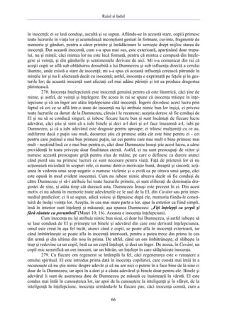 Raiul şi Iadul
66
în inocenţă; ei se lasă conduşi, ascultă şi se supun. Aflându-se în această stare, copiii primesc
toate lucrurile în viaţa lor şi acumulează inconştient gesturi în formare, cuvinte, fragmente de
memorie şi gânduri, pentru a căror primire şi înrădăcinare le serveşte drept mijloc starea de
inocenţă. Dar această inocentă, cum s-a spus mai sus, este exterioară, aparţinând doar trupu-
lui, nu şi minţii; căci mintea lor nu este încă formată, pentru că mintea e compusă din înţele-
gere şi voinţă, şi din gândurile şi sentimentele derivate de aici. Mi s-a comunicat din rai că
aceşti copii se află sub oblăduirea deosebită a lui Dumnezeu şi sub influenţa directă a cerului
lăuntric, unde există o stare de inocenţă; mi s-a spus că această influenţă cerească pătrunde în
minţile lor şi nu îi afectează decât cu inocenţă; astfel, inocenţa e exprimată pe feţele şi în ges-
turile lor; de această inocenţă sunt afectaţi cel mai adânc părinţii şi tot ea produce dragostea
părintească.
278. Inocenţa înţelepciunii este inocenţă genuină pentru că este lăuntrică, căci ţine de
minte, şi astfel, de voinţă şi înţelegere. De aceea în rai se spune că inocenţa trăieşte în înţe-
lepciune şi că un înger are atâta înţelepciune câtă inocenţă. Îngerii dovedesc acest lucru prin
faptul că cei ce se află într-o stare de inocenţă nu îşi atribuie nimic bun lor înşişi, ci privesc
toate lucrurile ca daruri de la Dumnezeu, căruia i le recunosc; aceştia doresc să fie conduşi de
El şi nu să se conducă singuri; ei iubesc fiecare lucru bun şi sunt încântaţi de fiecare lucru
adevărat, căci ştiu şi simt că a iubi binele şi deci a-l dori şi a-l face înseamnă a-L iubi pe
Dumnezeu, şi că a iubi adevărul este dragoste pentru aproape; ei trăiesc mulţumiţi cu ce au,
indiferent dacă e puţin sau mult, deoarece ştiu că primesc atâta cât este bine pentru ei - cei
pentru care puţinul e mai bun primesc puţin, iar cei pentru care mai mult e bine primesc mai
mult - neştiind însă ce e mai bun pentru ei, căci doar Dumnezeu însuşi ştie acest lucru, a cărui
providenţă în toate priveşte doar finalitatea eternă. Astfel, ei nu sunt preocupaţi de viitor şi
numesc această preocupare grijă pentru ziua de mâine, pe care o definesc ca durere atunci
când pierd sau nu primesc lucruri ce sunt necesare pentru viaţă. Faţă de prietenii lor ei nu
acţionează niciodată în scopuri rele, ci numai dintr-o motivaţie bună, dreaptă şi sinceră; acţi-
unea în vederea unui scop negativ o numesc viclenie şi o evită ca pe otrava unui şarpe, căci
este opusă în mod evident inocenţei. Cum nu iubesc nimic altceva decât să fie conduşi de
către Dumnezeu şi să-i atribuie lui toate lucrurile primite, ei sunt eliberaţi de dominaţia dra-
gostei de sine, şi atâta timp cât durează asta, Dumnezeu Însuşi este prezent în ei. Din acest
motiv ei nu adună în memorie toate adevărurile ce le aud de la El, din Cuvânt sau prin inter-
mediul predicilor; ci li se supun, adică voiesc şi făptuiesc după ele, memoria fiindu-le consti-
tuită de însăşi voinţa lor. Aceştia, în cea mai mare parte a lor, apar la exterior ca fiind simpli,
însă în interior sunt înţelepţi şi măsuraţi; aşa spunea Dumnezeu: „Fiţi înţelepţi ca şerpii şi
fără răutate ca porumbeii”(Matei 10; 16). Aceasta e inocenţa înţelepciunii.
Cum inocenţa nu îşi atribuie nimic bun sieşi, ci doar lui Dumnezeu, şi astfel iubeşte să
se lase condusă de El şi primeşte tot binele şi adevărul din care este derivată înţelepciunea,
omul este creat în aşa fel încât, atunci când e copil, se poate afla în inocenţă exterioară, iar
când îmbătrâneşte se poate afla în inocenţă interioară, pentru a putea trece din prima în cea
din urmă şi din ultima din nou în prima. De altfel, când un om îmbătrâneşte, el slăbeşte la
trup şi redevine ca un copil, însă ca un copil înţelept, şi deci un înger. De aceea, în Cuvânt, un
copil mic semnifică un om inocent, iar un bătrân, un înţelept în care sălăşluieşte inocenţa.
279. Cu fiecare om regenerat se întâmplă la fel, căci regenerarea este o renaştere a
omului spiritual. El este introdus prima dată în inocenţa copilăriei, care constă mai întâi în a
recunoaşte că nu ştie nimic despre adevăr şi că nu are nici o putere în a face bine de la sine ci
doar de la Dumnezeu; iar apoi în a dori şi a căuta adevărul şi binele doar pentru ele. Binele şi
adevărul îi sunt de asemenea date de Dumnezeu pe măsură ce înaintează în vârstă. El este
condus mai întâi în cunoaşterea lor, iar apoi de la cunoaştere la inteligenţă şi în sfârşit, de la
inteligenţă la înţelepciune, inocenţa urmându-le la fiecare pas; căci inocenţa constă, cum a
 
