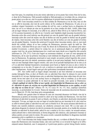 Raiul şi Iadul
67
mai fost spus, în conştiinţa că nu ştie nimic adevărat şi că nu poate face nimic bine de la sine,
ci doar de la Dumnezeu. Fără această credinţă şi fără percepţia ce izvorăşte din ea, nimeni nu
poate primi ceva din rai, căci în acestea sălăşluieşte în primul rând inocenţa înţelepciunii.
280. Cum inocenţa constă în a te lăsa condus de Dumnezeu şi nu de sine, toţi cei din
rai se află în inocenţă, căci toţi de acolo iubesc să fie conduşi de Dumnezeu. Ei ştiu că a se
conduce singuri înseamnă a se lăsa conduşi de eul lor, care e acelaşi lucru cu dragostea de
sine; iar cel ce se iubeşte pe sine nu îşi permite să se lase condus de altul. Astfel, atâta timp
cât un înger trăieşte în inocenţă, el se află în rai, adică în Bine Divin şi în Adevăr Divin, căci
a fi în acestea înseamnă a te afla în rai. Cerurile sunt împărţite după inocenţa locuitorilor lor.
Inocenţa celor din cerul inferior sau din primul cer este de gradul întâi sau de gradul inferior;
inocenţa celor din cerul de mijloc sau din al doilea cer este de gradul al doilea sau de gradul
de mijloc; însă inocenţa celor din cerul lăuntric sau din al treilea cer este de gradul al treilea
sau de gradul lăuntric. Aceştia din urmă pot fi numiţi chiar inocenţa raiului, căci ei, mai mult
decât toţi ceilalţi, iubesc să se lase conduşi de Dumnezeu, precum copiii de tatăl lor. Din
acest motiv, Adevărul Divin pe care îl aud, fie direct de la Dumnezeu, fie indirect prin inter-
mediul Cuvântului, e primit direct în voinţa lor; iar ei acţionează după el şi astfel îl aplică
asupra vieţii lor; de aceea înţelepciunea lor e mult mai mare decât cea a îngerilor din cerurile
inferioare (n. 270, 271). Cum acei îngeri au asemenea trăsături, ei sunt cei mai apropiaţi de
Dumnezeu, de la care îşi primesc inocenţa şi sunt mântuiţi de dragostea de sine, astfel că tră-
iesc în Dumnezeu. În aparenţa exterioară ei sunt simpli, iar pentru ochiul îngerilor din ceruri-
le inferioare par mici de statură, asemenea copiilor şi nu par prea înţelepţi; însă în realitate ei
sunt cei mai înţelepţi dintre îngerii raiului; căci ştiu că nu posedă înţelepciune de la sine şi că
a fi cu adevărat înţelept înseamnă a recunoaşte acest lucru şi faptul că ceea ce ştiu e nimic în
comparaţie cu ce nu ştiu. Ei spun că a şti, a realiza şi a percepe acest adevăr este primul pas
către înţelepciune. Aceşti îngeri sunt goi căci goliciunea corespunde inocenţei.
281. Am vorbit mult cu îngeri despre inocenţă şi am fost informat că inocenţa este
esenţa întregului bine, şi deci că binele este cu adevărat bine doar în măsura în care există
inocenţă în el; tot aşa, înţelepciunea este cu adevărat înţelepciune doar atâta timp cât este ino-
centă; mi-au mai spus că ea este acelaşi lucru cu dragostea, mila şi credinţa; şi ca din acest
motiv nimeni nu poate pătrunde în rai dacă nu posedă inocenţă, cum spune şi Dumnezeu:
„Lăsaţi copilaşii să vină la Mine şi nu-i opriţi, căci împărăţia lui Dumnezeu este a celor ca
ei. Adevărat vă spun că, oricine nu va primi împărăţia lui Dumnezeu ca un copilaş, cu nici
un chip nu va intra în ea!” (Marcu 10: 14, 15; Luca 18: 16, 17). Aici, copilaşii semnifică
inocenţa, ca pretutindeni în Cuvânt. Starea de inocenţă este de asemenea descrisă de Dumne-
zeu în Matei (6: 25-34), însă doar prin corespondenţe.
Binele este genuin doar în măsura în care are inocenţă deoarece tot binele vine de la
Dumnezeu şi pentru că inocenţa constă în a dori să te laşi condus de Dumnezeu. Am mai fost
informat că adevărul nu poate fi unit cu binele, nici binele cu adevărul, decât prin intermediul
inocentei. Tot aşa, un înger nu este un înger al cerului dacă nu are inocenţa în el; căci raiul nu
se află în nimeni până ce adevărul nu este unit cu binele în el. De aceea uniunea adevărului cu
binele este numită căsătorie cerească, iar căsătoria cerească este raiul. Mi s-a mai spus că
adevărata dragoste în căsnicie îşi derivă existenţa din inocenţă, pentru că se înalţă din uniunea
binelui cu adevărul în două minţi, adică în cea a soţului şi în cea a soţiei; iar această uniune,
când coboară într-o sferă inferioară, ia forma dragostei din căsnicie; căci partenerii însuraţi se
iubesc pentru că sunt uniţi în minte. De aceea există o anumită desfătare în dragostea maritală
asemenea celei a copilăriei şi a inocenţei.
282. Cum inocenţa este însăşi esenţa binelui din rai, e evident că Binele Divin ce por-
neşte din Dumnezeu este inocenţa însăşi; căci este acel bine ce se revarsă în îngeri şi le influ-
enţează natura lăuntrică, care îi aranjează şi îi potriveşte pentru a primi întreg binele raiului.
 