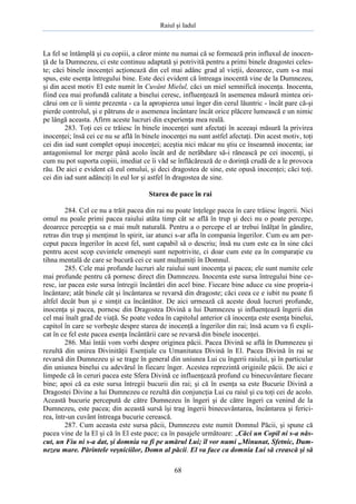 Raiul şi Iadul
68
La fel se întâmplă şi cu copiii, a căror minte nu numai că se formează prin influxul de inocen-
ţă de la Dumnezeu, ci este continuu adaptată şi potrivită pentru a primi binele dragostei celes-
te; căci binele inocenţei acţionează din cel mai adânc grad al vieţii, deoarece, cum s-a mai
spus, este esenţa întregului bine. Este deci evident că întreaga inocentă vine de la Dumnezeu,
şi din acest motiv El este numit în Cuvânt Mielul, căci un miel semnifică inocenţa. Inocenta,
fiind cea mai profundă calitate a binelui ceresc, influenţează în asemenea măsură mintea ori-
cărui om ce îi simte prezenta - ca la apropierea unui înger din cerul lăuntric - încât pare că-şi
pierde controlul, şi e pătruns de o asemenea încântare încât orice plăcere lumească e un nimic
pe lângă aceasta. Afirm aceste lucruri din experienţa mea reală.
283. Toţi cei ce trăiesc în binele inocenţei sunt afectaţi în aceeaşi măsură la privirea
inocenţei; însă cei ce nu se află în binele inocenţei nu sunt astfel afectaţi. Din acest motiv, toţi
cei din iad sunt complet opuşi inocenţei; aceştia nici măcar nu ştiu ce înseamnă inocenta; iar
antagonismul lor merge până acolo încât ard de nerăbdare să-i rănească pe cei inocenţi, şi
cum nu pot suporta copiii, imediat ce îi văd se înflăcărează de o dorinţă crudă de a le provoca
rău. De aici e evident că eul omului, şi deci dragostea de sine, este opusă inocenţei; căci toţi.
cei din iad sunt adânciţi în eul lor şi astfel în dragostea de sine.
Starea de pace în rai
284. Cel ce nu a trăit pacea din rai nu poate înţelege pacea în care trăiesc îngerii. Nici
omul nu poale primi pacea raiului atâta timp cât se află în trup şi deci nu o poate percepe,
deoarece percepţia sa e mai mult naturală. Pentru a o percepe el ar trebui înălţat în gândire,
retras din trup şi menţinut în spirit, iar atunci s-ar afla în compania îngerilor. Cum eu am per-
ceput pacea îngerilor în acest fel, sunt capabil să o descriu; însă nu cum este ea în sine căci
pentru acest scop cuvintele omeneşti sunt nepotrivite, ci doar cum este ea în comparaţie cu
tihna mentală de care se bucură cei ce sunt mulţumiţi în Domnul.
285. Cele mai profunde lucruri ale raiului sunt inocenţa şi pacea; ele sunt numite cele
mai profunde pentru că pornesc direct din Dumnezeu. Inocenta este sursa întregului bine ce-
resc, iar pacea este sursa întregii încântări din acel bine. Fiecare bine aduce cu sine propria-i
încântare; atât binele cât şi încântarea se revarsă din dragoste; căci ceea ce e iubit nu poate fi
altfel decât bun şi e simţit ca încântător. De aici urmează că aceste două lucruri profunde,
inocenţa şi pacea, pornesc din Dragostea Divină a lui Dumnezeu şi influenţează îngerii din
cel mai înalt grad de viaţă. Se poate vedea în capitolul anterior că inocenţa este esenţa binelui,
capitol în care se vorbeşte despre starea de inocenţă a îngerilor din rai; însă acum va fi expli-
cat în ce fel este pacea esenţa încântării care se revarsă din binele inocenţei.
286. Mai întâi vom vorbi despre originea păcii. Pacea Divină se află în Dumnezeu şi
rezultă din unirea Divinităţii Esenţiale cu Umanitatea Divină în El. Pacea Divină în rai se
revarsă din Dumnezeu şi se trage în general din uniunea Lui cu îngerii raiului, şi în particular
din uniunea binelui cu adevărul în fiecare înger. Acestea reprezintă originile păcii. De aici e
limpede că în ceruri pacea este Sfera Divină ce influenţează profund cu binecuvântare fiecare
bine; apoi că ea este sursa întregii bucurii din rai; şi că în esenţa sa este Bucurie Divină a
Dragostei Divine a lui Dumnezeu ce rezultă din conjuncţia Lui cu raiul şi cu toţi cei de acolo.
Această bucurie percepută de către Dumnezeu în îngeri şi de către îngeri ca venind de la
Dumnezeu, este pacea; din această sursă îşi trag îngerii binecuvântarea, încântarea şi ferici-
rea, într-un cuvânt întreaga bucurie cerească.
287. Cum aceasta este sursa păcii, Dumnezeu este numit Domnul Păcii, şi spune că
pacea vine de la El şi că în El este pace; ca în pasajele următoare: „Căci un Copil ni s-a năs-
cut, un Fiu ni s-a dat, şi domnia va fi pe umărul Lui; îl vor numi „Minunat, Sfetnic, Dum-
nezeu mare. Părintele veşniciilor, Domn al păcii. El va face ca domnia Lui să crească şi să
 