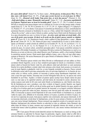 Raiul şi Iadul
69
fie o pace fără sfârşit” (Isaia 9: 6, 7), Iisus a spus: „Vă las pacea, vă dau pacea Mea. Nu v-o
dau cum o dă lumea”(Ioan 14: 27). „V-am spus aceste lucruri ca să aveţi pace în Mine”
(Ioan 16: 33). „Domnul să-Şi înalţe Faţa peste tine, şi să-ţi dea pacea!” (Numeri 6: 26).
„Solii păcii plâng cu amar. Drumurile sunt pustii” (Isaia 33: 7, 8). „Lucrarea neprihănirii
va fi pacea. Poporul meu va locui în locuinţa păcii” (Isaia 32: 17, 18). E evident că pacea
Divină şi cerească este pacea despre care se vorbeşte în Cuvânt şi în alte pasaje unde e menţi-
onată (Isaia 52: 7; 54: 10; 59: 8; Ieremia 16: 5; 25: 37; 29: 11; Agheu (Hagai) 2: 9; Zaharia 8:
12; Psalmii 37: 37; şi în altele). Cum pacea îl semnifică pe Dumnezeu şi raiul, semnificând de
asemenea bucuria cerească şi încântarea în ceea ce e bine, salutul din timpurile străvechi era
„Pacea fie cu tine”, salut ce mai e folosit şi astăzi, acelaşi lucru fiind rostit de Dumnezeu când
le-a spus discipolilor pe care i-a trimis în lume: „în orice casă veţi intra să ziceţi întâi: „Pa-
cea să fie peste casa aceasta. Şi dacă va fi acolo un fiu al păcii, pacea voastră va rămâne
peste el” (Luca 10: 5, 6). Dumnezeu însuşi, când a apărut în faţa apostolilor, a spus: „Pacea
fie cu voi” (Ioan 20: 19, 21, 26). Starea de pace mai e semnificată în Cuvânt şi acolo unde se
spune că Domnul a simţit aromă de odihnă (ca în Exodul 29: 18, 25, 41; Leviticul 1: 9, 13,
17; 2: 2, 9; 6: 8, 14; 23: 12, 13, 18; Numeri 15: 3, 7, 13; 28: 6, 8, 13; 29: 2, 6, 8, 13, 36). O
aromă de pace, în sensul celest, semnifică percepţia păcii. Cum pacea semnifică uniunea în
Dumnezeu a Divinităţii Esenţiale cu Umanitatea Divină şi unirea lui Dumnezeu cu raiul şi cu
Biserica şi cu toţi cei din rai şi din sânul Biserici care Îl primesc, astfel, a fost instituit Sabatul
în amintirea acestor lucruri, fiind numit după odihnă şi pace, care a fost cel mai sfânt repre-
zentant al Bisericii. De aceea Dumnezeu Şi-a spus Domn al Sabatului (Matei 12: 8; Marcu 2:
27, 28; Luca. 6: 5).
288. Deoarece pacea raiului este Sfera Divină ce influenţează cel mai adânc cu bine-
cuvântare binele îngerilor, ea nu se face simţită în percepţia lor decât ca o încântare a inimii,
atunci când se bucură de binele vieţii lor, prin plăcere când aud adevăruri ce sunt asemenea
binelui lor şi prin desfătare a minţii când simt uniunea celor două; însă aceasta se revarsă ori-
cum în toate faptele şi gândurile vieţii lor, şi este limpede resimţită ca bucurie. Pacea variază
în diferitele ceruri atât în privinţa caracterului cât şi în privinţa împlinirii ei, în funcţie de ino-
cenţa celor ce trăiesc acolo, pentru că inocenţa şi pacea merg întotdeauna împreună; căci,
cum a mai fost spus înainte, inocenţa este izvorul întregului bine din rai, iar pacea este sursa
încântării în acel bine. Aşadar e evident că putem spune acelaşi lucru despre starea de pace
cum s-a mai spus şi în capitolul anterior, privind starea de inocenţă în ceruri, deoarece ino-
cenţa şi pacea sunt unite la fel cum sunt unite binele cu încântarea sa; căci binele este deose-
bit de încântarea pe care o produce; este deci evident că îngerii cerului lăuntric sau îngerii
celui de-al treilea cer se află în cel de-al treilea grad sau în gradul lăuntric de pace, pentru că
se află şi în al treilea grad sau în gradul interior de inocenţa; şi ca îngerii cerurilor inferioare
se află într-un grad mai redus de pace, deoarece sunt într-un grad mai redus de inocenţă (n.
280). Că inocenţa şi pacea există împreună la fel cum există binele cu încântarea sa, se poate
vedea la copii, care, aflându-se în inocenţă, trăiesc şi în pace; şi pentru că trăiesc în pace, to-
tul are la ei aparenţa de joacă, însă pacea copiilor este exterioară, căci pacea interioară, la fel
ca inocenţa interioară, există doar în înţelepciune, şi deci în acea uniune a binelui cu adevărul
care este sursa întregii înţelepciuni. Pacea cerească sau angelică există şi la oamenii care do-
bândesc înţelepciune din uniunea binelui cu adevărul şi care se odihnesc întru Domnul; dar
atâta timp cât trăiesc în lume, aceasta zace ascunsă în regiunile interne ale minţii, şi iese la
iveală doar atunci când îşi părăsesc trupul şi pătrund în rai, căci atunci mintea interioară este
deschisă.
289. Cum pacea Divină există datorită uniunii lui Dumnezeu cu raiul ca întreg şi din
uniunea binelui cu adevărul în fiecare înger în particular, îngerii, atunci când se află într-o
stare de dragoste, se află şi într-o stare de pace, căci în acel moment binele este unit cu adevă-
 