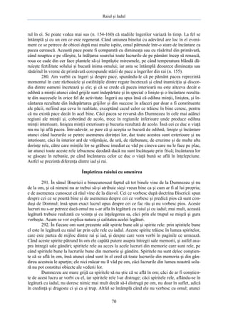 Raiul şi Iadul
70
rul în ei. Se poate vedea mai sus (n. 154-160) că stadiile îngerilor variază în timp. La fel se
întâmplă şi cu un om ce este regenerat. Când uniunea binelui cu adevărul are loc în el eveni-
ment ce se petrece de obicei după mai multe ispite, omul pătrunde într-o stare de încântare ca
pacea cerească. Această pace poate fi comparată cu dimineaţa sau cu răsăritul din primăvară,
când noaptea e pe sfârşite, la înălţarea soarelui toate lucrurile de pe pământ încep să renască,
roua ce cade din cer face plantele să-şi împrăştie miresmele, pe când temperatura blândă dă-
ruieşte fertilitate solului şi bucură inima omului; iar asta se întâmplă deoarece dimineaţa sau
răsăritul în vreme de primăvară corespunde stării de pace a îngerilor din rai (n. 155).
280. Am vorbit cu îngeri şi despre pace, spunându-le că pe pământ pacea reprezintă
momentul în care războaiele şi ostilităţile dintre regate încetează şi când inamiciţia şi discor-
dia dintre oameni încetează şi ele; şi că se crede că pacea interioară nu este altceva decât o
odihnă a minţii atunci când grijile sunt îndepărtate şi în special o linişte şi o încântare rezulta-
te din succesele în orice fel de activitate. Îngerii au spus însă că odihna minţii, liniştea, şi în-
cântarea rezultate din îndepărtarea grijilor şi din succese în afaceri par doar a fi constituente
ale păcii, nefiind aşa ceva în realitate, exceptând cazul celor ce trăiesc în bine ceresc, pentru
că nu există pace decât în acel bine. Căci pacea se revarsă din Dumnezeu în cele mai adânci
regiuni ale minţii şi, coborând de acolo, trece în regiunile inferioare unde produce odihna
minţii interioare, liniştea minţii exterioare şi bucuria rezultată de acolo. Însă cei ce duc o viaţă
rea nu îşi află pacea. Într-adevăr, se pare că şi aceştia se bucură de odihnă, linişte şi încântare
atunci când lucrurile se petrec asemenea dorinţei lor, dar toate acestea sunt exterioare şi nu
interioare, căci în interior ard de vrăjmăşie, de ură, de răzbunare, de cruzime şi de multe alte
dorinţe rele, către care minţile lor se grăbesc imediat ce văd pe cineva care nu le face pe plac,
iar atunci toate aceste rele izbucnesc deodată dacă nu sunt încătuşate prin frică; încântarea lor
se găseşte în nebunie, pe când încântarea celor ce duc o viaţă bună se află în înţelepciune.
Astfel se prezintă diferenţa dintre iad şi rai.
Împletirea raiului cu omenirea
291. În sânul Bisericii e binecunoscut faptul că tot binele vine de la Dumnezeu şi nu
de la om, şi că nimeni nu ar trebui să-şi atribuie sieşi vreun bine ca şi cum ar fi al lui propriu;
e de asemenea cunoscut că răul vine de la diavol. Cei ce vorbesc după doctrina Bisericii spun
despre cei ce se poartă bine şi de asemenea despre cei ce vorbesc şi predică pios că sunt con-
duşi de Domnul; însă spun exact lucrul opus despre cei ce fac rău şi nu vorbesc pios. Aceste
lucruri nu s-ar petrece dacă omul nu s-ar afla în legătură cu raiul şi cu iadul; mai mult, această
legătură trebuie realizată cu voinţa şi cu înţelegerea sa, căci prin ele trupul se mişcă şi gura
vorbeşte. Acum se vor explica natura şi calitatea acelei legături.
292. În fiecare om sunt prezente atât spirite bune cât şi spirite rele: prin spiritele bune
el este în legătură cu raiul iar prin cele rele cu iadul. Aceste spirite trăiesc în lumea spiritelor,
care este partea de mijloc dintre rai şi iad, şi despre care vom vorbi în paginile ce urmează.
Când aceste spirite pătrund în om ele capătă putere asupra întregii sale memorii, şi astfel asu-
pra întregii sale gândiri; spiritele rele au acces la acele lucruri din memorie care sunt rele, pe
când spiritele bune la lucrurile bune din memorie şi gândire. Spiritele nu sunt deloc conştien-
te că se află în om, însă atunci când sunt în el cred că toate lucrurile din memoria şi din gân-
direa acestuia le aparţin; ele nici măcar nu îl văd pe om, căci lucrurile din lumea noastră sola-
ră nu pot constitui obiecte ale vederii lor.
Dumnezeu are mare grijă ca spiritele să nu ştie că se află în om; căci de ar fi conştien-
te de acest lucru ar vorbi cu el, iar spiritele rele l-ar distruge; căci spiritele rele, aflându-se în
legătură cu iadul, nu doresc nimic mai mult decât să-l distrugă pe om, nu doar în suflet, adică
în credinţă şi dragoste ci şi ca şi trup. Altfel se întâmplă când ele nu vorbesc cu omul; atunci
 