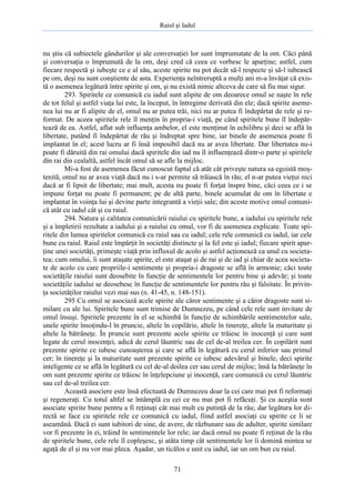 Raiul şi Iadul
71
nu ştiu că subiectele gândurilor şi ale conversaţiei lor sunt împrumutate de la om. Căci până
şi conversaţia o împrumută de la om, deşi cred că ceea ce vorbesc le aparţine; astfel, cum
fiecare respectă şi iubeşte ce e al său, aceste spirite nu pot decât să-l respecte şi să-l iubească
pe om, deşi nu sunt conştiente de asta. Experienţa neîntreruptă a mulţi ani m-a învăţat că exis-
tă o asemenea legătură între spirite şi om, şi nu există nimic altceva de care să fiu mai sigur.
293. Spiritele ce comunică cu iadul sunt alipite de om deoarece omul se naşte în rele
de tot felul şi astfel viaţa lui este, la început, în întregime derivată din ele; dacă spirite aseme-
nea lui nu ar fi alipite de el, omul nu ar putea trăi, nici nu ar putea fi îndepărtat de rele şi re-
format. De aceea spiritele rele îl menţin în propria-i viaţă, pe când spiritele bune îl îndepăr-
tează de ea. Astfel, aflat sub influenţa ambelor, el este menţinut în echilibru şi deci se află în
libertate, putând fi îndepărtat de rău şi îndreptat spre bine, iar binele de asemenea poate fi
implantat în el; acest lucru ar fi însă imposibil dacă nu ar avea libertate. Dar libertatea nu-i
poate fi dăruită din rai omului dacă spiritele din iad nu îl influenţează dintr-o parte şi spiritele
din rai din cealaltă, astfel încât omul să se afle la mijloc.
Mi-a fost de asemenea făcut cunoscut faptul că atât cât priveşte natura sa egoistă moş-
tenită, omul nu ar avea viaţă dacă nu i s-ar permite să trăiască în rău; el n-ar putea vieţui nici
dacă ar fi lipsit de libertate; mai mult, acesta nu poate fi forţat înspre bine, căci ceea ce i se
impune forţat nu poate fi permanent; pe de altă parte, binele acumulat de om în libertate e
implantat în voinţa lui şi devine parte integrantă a vieţii sale; din aceste motive omul comuni-
că atât cu iadul cât şi cu raiul.
294. Natura şi calitatea comunicării raiului cu spiritele bune, a iadului cu spiritele rele
şi a împletirii rezultate a iadului şi a raiului cu omul, vor fi de asemenea explicate. Toate spi-
ritele din lumea spiritelor comunică cu raiul sau cu iadul; cele rele comunică cu iadul, iar cele
bune cu raiul. Raiul este împărţit în societăţi distincte şi la fel este şi iadul; fiecare spirit apar-
ţine unei societăţi, primeşte viaţă prin influxul de acolo şi astfel acţionează ca unul cu societa-
tea; cum omului, îi sunt ataşate spirite, el este ataşat şi de rai şi de iad şi chiar de acea societa-
te de acolo cu care propriile-i sentimente şi propria-i dragoste se află în armonie; căci toate
societăţile raiului sunt deosebite în funcţie de sentimentele lor pentru bine şi adevăr; şi toate
societăţile iadului se deosebesc în funcţie de sentimentele lor pentru rău şi falsitate. În privin-
ţa societăţilor raiului vezi mai sus (n. 41-45, n. 148-151).
295 Cu omul se asociază acele spirite ale căror sentimente şi a căror dragoste sunt si-
milare cu ale lui. Spiritele bune sunt trimise de Dumnezeu, pe când cele rele sunt invitate de
omul însuşi. Spiritele prezente în el se schimbă în funcţie de schimbările sentimentelor sale,
unele spirite însoţindu-l în pruncie, altele în copilărie, altele în tinereţe, altele la maturitate şi
altele la bătrâneţe. În pruncie sunt prezente acele spirite ce trăiesc în inocenţă şi care sunt
legate de cerul inocenţei, adică de cerul lăuntric sau de cel de-al treilea cer. În copilărit sunt
prezente spirite ce iubesc cunoaşterea şi care se află în legătură cu cerul inferior sau primul
cer; în tinereţe şi la maturitate sunt prezente spirite ce iubesc adevărul şi binele, deci spirite
inteligente ce se află în legătură cu cel de-al doilea cer sau cerul de mijloc; însă la bătrâneţe în
om sunt prezente spirite ce trăiesc în înţelepciune şi inocenţă, care comunică cu cerul lăuntric
sau cel de-al treilea cer.
Această asociere este însă efectuată de Dumnezeu doar la cei care mai pot fi reformaţi
şi regeneraţi. Cu totul altfel se întâmplă cu cei ce nu mai pot fi refăcuţi. Şi cu aceştia sunt
asociate spirite bune pentru a fi reţinuţi cât mai mult cu putinţă de la râu; dar legătura lor di-
rectă se face cu spiritele rele ce comunică cu iadul, fiind astfel asociaţi cu spirite ce li se
aseamănă. Dacă ei sunt iubitori de sine, de avere, de răzbunare sau de adulter, spirite similare
vor fi prezente în ei, trăind în sentimentele lor rele; iar dacă omul nu poate fi reţinut de la rău
de spiritele bune, cele rele îl copleşesc, şi atâta timp cât sentimentele lor îi domină mintea se
agaţă de el şi nu vor mai pleca. Aşadar, un ticălos e unit cu iadul, iar un om bun cu raiul.
 