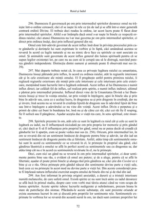 Raiul şi Iadul
72
296. Dumnezeu îl guvernează pe om prin intermediul spiritelor deoarece omul nu tră-
ieşte într-o ordine cerească; căci el se naşte în rele ce ţin de iad şi se află într-o stare generală
contrară ordinii Divine. El trebuie deci readus la ordine, iar acest lucru poate fi făcut doar
prin intermediul spiritelor. Altfel s-ar întâmpla dacă omul s-ar naşte în binele ce respectă or-
dinea raiului; căci atunci Dumnezeu nu l-ar mai guverna pe om prin intermediul spiritelor, ci
direct prin ordinea însăşi, deci prin influxul general din rai.
Omul este într-adevăr guvernat de acest influx însă doar în privinţa procesului prin ca-
re gândurile şi dorinţele lui sunt exprimate în vorbire şi în faptă, căci amândouă acestea se
revarsă în acord cu legile naturale şi nu au nimic de-a face cu spiritele ce sunt asociate cu
omul. Şi animalele sunt guvernate de acest influx general din lumea spirituală pentru că se
supun legilor existenţei lor, pe care nu au cum să le corupă sau să le distrugă, neavând pute-
rea gândirii independente. Distincţia dintre oameni şi animale poate fi observată mai sus (n.
39).
297. Mai departe trebuie notat că, în ceea ce priveşte legătura raiului cu umanitatea,
Dumnezeu însuşi pătrunde prin influx, în acord cu ordinea raiului, atât în regiunile interioare
cât şi în cele exterioare ale minţii omului. El îl pregăteşte astfel pentru primirea raiului, îi
reglează regiunile exterioare ale minţii prin cele interioare şi cele interioare prin cele exteri-
oare, menţinând toate lucrurile într-o legătură ordonată. Acest influx al lui Dumnezeu e numit
influx direct; iar celălalt fel de influx, cel realizat prin spirite, e numit influx indirect; ultimul
e păstrat prin intermediul primului. Influxul direct vine de la Umanitatea Divină a lui Dum-
nezeu însuşi şi trece în voinţa omului, iar prin voinţă în înţelegere, apoi în binele său şi prin
bine în adevăr sau, ceea ce e acelaşi lucru, în dragostea sa şi prin dragoste în credinţă, dar nu
şi invers; însă acesta nu se revarsă în credinţa lipsită de dragoste sau în adevărul lipsit de bine
sau într-o înţelegere a adevărului ce nu vine din voinţă. Acest influx Divin e perpetuu şi e
primit de către cei buni în bunătatea lor, însă nu şi de către cei răi; căci cei răi fie îl resping,
fie îl sufocă sau îl pângăresc. Aşadar aceştia duc o viaţă rea care, în sens spiritual, este moar-
te.
298. Spiritele prezente în om, atât cele ce sunt în legătură cu raiul cât şi cele ce sunt în
legătură cu iadul, nu îl influenţează niciodată pe om prin propria lor memorie şi prin gândul
ei; căci dacă ar fi să îl influenţeze prin propriul lor gând, omul nu ar putea decât să creadă că
gândurile lor îi aparţin, cum se poate vedea mai sus (n. 256). Oricum, prin intermediul lor, în
om se revarsă din rai un sentiment înnăscut de dragoste pentru bine şi adevăr, iar din iad un
sentiment înnăscut de dragoste pentru rău şi falsitate. Astfel, atâta timp cât sentimentele omu-
lui sunt în acord cu sentimentele ce se revarsă în el, le primeşte în propriul său gând, căci
gândirea lăuntrică a omului se află în perfect acord cu sentimentele sau cu dragostea sa; dar
atâta timp cât nu e în acord cu sentimentele revărsate în el, nu le primeşte.
Deci, cum nici un gând nu se revarsă în om prin intermediul spiritelor, ci doar senti-
mente pentru bine sau rău, e evident că omul are putere; şi de a alege, pentru că se află în
libertate; aşadar el poate primi binele şi alunga răul prin gândirea sa; căci ştie din Cuvânt ce e
bine şi ce e rău. Orice primeşte prin gândul născut din sentimente devine parte a vieţii sale,
însă ceea ce nu primeşte în acest mod nu devine parte a vieţii lui. Din aceste consideraţii poa-
te fi înţeleasă natura influxului exercitat asupra omului de binele din rai şi de răul din iad.
299. Am fost informat în privinţa originii anxietăţii, a durerii şi a tristeţii interioare
numită melancolie, de care suferă omul. Există spirite ce nu sunt încă unite cu iadul deoarece
se află încă în primul stadiu, despre care vom vorbi mai târziu atunci când ne vom ocupa de
lumea spiritelor. Aceste spirite iubesc lucrurile nedigerate şi nehrănitoare, precum hrana în
stare de putrefacţie din stomac. Plăcându-le aceste substanţe, ele sunt prezente oriunde ar
exista asemenea lucruri în om şi discută prin propriile lor sentimente rele. Sentimentele ex-
primate în vorbirea lor se revarsă din această sursă în om, iar dacă sunt contrare propriilor lui
 