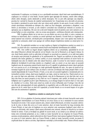 Raiul şi Iadul
73
sentimente îl copleşesc cu tristeţe şi cu o profundă anxietate; dacă însă sunt asemănătoare, îl
copleşesc cu voioşie şi voie bună. Aceste spirite apar aproape de stomac, unele către stânga,
altele către dreapta, unele dedesubt şi altele deasupra. Ele se pot afla aproape sau departe,
poziţia lor variind în funcţie de stadiul sentimentelor lor. Experienţa mi-a dovedit că anxieta-
tea minţii e produsă în acest mod; căci am văzut acele spirite, le-am auzit, le-am vorbit şi am
simţit anxietatea ridicându-se dinspre ele; când au fost alungate, anxietatea a dispărut; s-au
întors şi anxietatea a revenit, şi am simţit-o crescând sau scăzând pe măsură ce acestea se
apropiau sau se depărtau. De aici mi-a devenit limpede motivul pentru care unii oameni ce nu
aveau habar ce este conştiinţa - căci nu aveau una proprie - atribuiau efectele sale stomacului.
300. Legătura dintre rai şi om nu e ca cea dintre un om şi un altul, ci este o uniune cu
mintea sa interioară, deci o uniune cu omul spiritual sau lăuntric. Există însă şi o legătură cu
omul natural sau exterior, săvârşită prin corespondenţe, despre care vom spune mai multe în
capitolul ce urmează, când vom ajunge să vorbim despre împletirea raiului cu omul prin Cu-
vânt.
301. În capitolul următor se va mai explica şi faptul că împletirea raiului cu omul şi a
omului cu raiul este de o asemenea natură încât unul depinde întotdeauna de celălalt.
302. Am vorbit cu îngeri despre legătura dintre rai şi umanitate, spunându-le că cei
din sânul Bisericii afirmă într-adevăr că tot binele vine de la Domnul şi că îngerii trăiesc în
om, însă foarte puţini cred cu adevărat că îngerii se asociază cu oamenii, şi cu atât mai puţin
că aceştia sunt prezenţi în gândurile şi în sentimentele lor. Îngerii au replicat că ştiau deja că
oamenii din lume gândesc şi vorbesc astfel; ei şi-au exprimat însă uimirea că acest lucru se
întâmplă mai ales în rândul celor din sânul bisericii, unde Cuvântul le este tuturor cunoscut,
dându-le învăţătură în privinţa raiului şi a legăturii sale cu omul; ei au mai spus că această
legătură este de asemenea natură încât omul nu ar fi capabil să gândească nimic dacă spiritele
nu s-ar asocia cu el, şi că întreaga sa viaţă spirituală depinde de asta. Au spus că motivul ig-
noranţei legată de acest subiect este că omul e convins că trăieşte din forţe proprii fără o con-
stantă dependenţă de Cauza Primă a Vieţii, şi nu ştie că această legătură e menţinută prin in-
termediul cerului; totuşi, dacă acea legătură s-ar rupe, omul ar muri pe loc. Dacă omul ar cre-
de, cum de fapt este adevărat, că întreg binele vine de la Dumnezeu şi tot răul din iad, nu ar
face din bine un merit propriu şi nici răul nu i-ar fi imputat; căci astfel, în binele pe care l-a
înfăptuit sau l-a gândit ar privi spre Dumnezeu, şi ar alunga înapoi în iad tot răul ce vine spre
el, imediat ce l-a atins. Însă cum omul nu crede că orice influenţă care îl atinge vine din rai
sau din iad, presupunând că toate gândurile şi cugetările sale se află doar în el avându-şi ori-
ginea tot în el, omul face ca răul să îi aparţină, şi ucide binele ce se revarsă înspre el cu gân-
dul care de asemenea îi aparţine.
Împletirea raiului cu omul prin Cuvânt
303. Cei ce gândesc în lumina raţiunii interioare pot vedea că toate lucrurile sunt unite
prin legături intermediare cu Cauza Primă şi că orice lucru ce nu e menţinut în acea uniune
încetează să existe. Căci aceşti oameni ştiu, atunci când reflectează, că nimic nu poate subzis-
ta de la sine ci doar din ceva ce îi este anterior, deci că toate lucrurile îşi trag existenţa din
Cauza Primă; ei mai ştiu că legătura cu ceva anterior este asemenea legăturii unui efect cu
cauza sa eficientă; căci atunci când cauza eficientă este retrasă, efectul se dizolvă şi se trans-
formă în nimic. Cum şi învăţaţii au gândit în acest mod, ei au simţit şi au afirmat că subzis-
tenţa este existenţă perpetuă; şi că, o dată ce toate lucrurile îşi au originea în Cauza Primă,
acestea există perpetuu, adică subzistă tot din Cauza Primă, însă natura legăturii fiecărui lucru
cu ceea ce îi este anterior, deci cu Cauza Primă, o dată ce toate lucrurile există, nu poate fi
explicată doar în câteva cuvinte, fapt datorat varietăţii şi diversităţii sale. Putem afirma numai
 