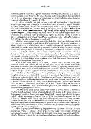 Raiul şi Iadul
74
în termeni generali că există o legătură între lumea naturală şi cea spirituală şi că există o
corespondenţă a tuturor lucrurilor din lumea obişnuită cu toate lucrurile din lumea spirituală
(n. 103-115), şi de asemenea că există o legătură, deci şi o corespondenţă a tuturor lucrurilor
omeneşti cu toate lucrurile cereşti (n. 87-102).
304. Omul este astfel creat încât e şi legat şi unit cu Dumnezeu; însă cu îngerii raiului
acesta poate avea cel mult o relaţie de prietenie. El nu e unit cu îngerii, ci poate fi doar prie-
ten cu ei deoarece omul este prin creaţie asemenea unui înger în ceea ce priveşte regiunile
interioare ale minţii sale; căci omul are voinţă şi înţelegere cum au şi îngerii. Aşadar, dacă
omul a trăit în acord cu Ordinea Divină, după moarte devine înger şi se bucură de înţe-
lepciune angelică. Când vorbim despre unirea omului cu raiul vorbim despre unirea lui cu
Dumnezeu şi de asemenea despre prietenia sa cu îngerii; căci raiul nu este rai în virtutea a
ceva ce ţine de îngeri, ci în virtutea Sferei Divine a lui Dumnezeu. Se poate vedea mai sus (n.
7-12) că Sfera Divină a lui Dumnezeu formează raiul.
Omul are totuşi ceva ce îngerii nu au - faptul că el nu trăieşte doar în lumea spirituală
prin mintea lui interioară ci, în acelaşi timp, şi în lumea naturală, prin mintea lui exterioară.
Mintea exterioară ce se află în lumea naturală cuprinde toate lucrurile conţinute în memoria
sa naturală sau externă, toate gândurile şi imaginaţia izvorâte de aici şi, în general, întreaga
cunoaştere şi întreaga ştiinţă cu încântarea şi plăcerea lor, atâta timp cât se referă la lume; de
asemenea şi multe alte plăceri ce ţin de simţurile trupeşti, laolaltă cu simţurile, vorbirea şi
faptele lui. Toate acestea sunt lucruri terminale în care influxul Divin al lui Dumnezeu se
sfârşeşte, căci nu se opreşte la mijloc, ci se continuă până în lucrurile ultime. Din toate aces-
tea e evident că ordinea Divină ultimă se găseşte în om şi că, fiind ultimul element al aceste-
ia, este de asemenea vaza şi fundamentul ei.
Cum influxul Divin nu se opreşte la mijloc ci continuă până la lucrurile ultime, lucru
menţionat înainte, cum regiunea mediană prin care acesta trece e raiul angelic, sfârşindu-se
apoi în om, şi cum nimic nu poate exista independent, urmează că legătura şi unirea raiului cu
omenirea sunt de aşa natură încât una subzistă datorită celeilalte. Omenirea fără rai ar fi ca un
lanţ fără cârligul de care stă agăţat; iar raiul fără omenire ar fi ca o casă fără fundaţie.
305. Însă omul, prin dragostea sa de sine şi de lume a rupt legătura lui cu raiul şi şi-a
îndepărtat mintea de la el, îndreptând-o spre lume şi spre sine; îndepărtându-se în acest mod
încât nu mai putea constitui o bază şi o fundaţie pentru rai, Dumnezeu a creat un mediu mij-
locitor în locul bazei şi al fundaţiei pentru rai, prin care legătura dintre rai şi omenire să poată
fi păstrată. Acest spaţiu mijlocitor este Cuvântul. Dar cum serveşte Cuvântul ca un astfel de
mijlocitor a fost explicat în mai multe pasaje din Arcana Cælestia; care pot fi văzute toate
laolaltă în lucrarea despre Calul Alb menţionat în Apocalipsă; şi de asemenea în anexa de la
Noul Ierusalim şi Doctrina sa Cerească.
306. Din rai mi-a fost spus că cei mai vechi oameni ai acestui pământ se bucurau de
revelaţie directă, deoarece minţile lor erau îndreptate spre rai; iar astfel exista unire a lui
Dumnezeu cu omenirea. După vremea lor revelaţia directă a încetat, fiind înlocuită de revela-
ţia indirectă prin corespondenţe, întreaga venerare Divină de atunci se baza pe corespondenţe
şi de aceea Bisericile acelor timpuri erau numit a Biserici reprezentative. Natura corespon-
denţelor şi a reprezentărilor era perfect înţeleasă pe atunci; oamenii ştiau că toate lucrurile de
pe pământ corespondau sau reprezentau lucruri spirituale din rai şi din Biserică; în acest fel,
faptele exterioare ce erau expresiile externe ale venerării lor, le serveau drept mijloace pentru
a gândi spiritual, asemenea îngerilor.
După ce ştiinţa corespondenţelor şi a reprezentărilor a fost uitată a fost scris Cuvântul,
în care toate cuvintele şi sensurile lor sunt corespondente, şi deci conţin un sens spiritual sau
intern, pe care îngerii îl pot discerne limpede. Din acest motiv, atunci când un om citeşte Cu-
vântul şi îl înţelege în sensul său literal sau în sensul exterior, îngerii îl înţeleg în sensul lăun-
 