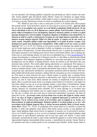 Raiul şi Iadul
75
tric sau spiritual; căci întreaga gândire a îngerilor este spirituală, pe când a omului este natu-
rală. Aceste gânduri apar într-adevăr foarte diferite. Totuşi ele constituie un singur întreg,
deoarece îşi corespund unul celuilalt. Astfel, după ce omul s-a separat de rai şi a tăiat legătura
ce îl unea cu acesta, Dumnezeu a trimis Cuvântul ca modalitate de a reface legătura.
307. Modul în care raiul e unit cu omul prin Cuvânt va fi ilustrat prin câteva pasaje
din această scriere. Noul Ierusalim e descris în Apocalipsă cu aceste cuvinte: „Apoi am văzut
un cer nou şi un pământ nou, pentru că cerul dintâi şi pământul dintâi pieriseră. Şi am
văzut coborându-se din cer, de la Dumnezeu, cetatea sfântă, Noul Ierusalim. Cetatea era în
patru colţuri şi lungimea ei era cât lărgimea, îngerul a măsurat cetatea cu trestia şi a găsit
aproape douăsprezece mii de prăjini. Lungimea, lărgimea şi înălţimea erau deopotrivă. I-a
măsurat şi zidul şi a găsit o sută patruzeci şi patru de coţi, după măsura oamenilor, căci cu
măsura aceasta măsura îngerul. Zidul era zidit de iaspis, şi cetatea era de aur curat, ca
sticla curată. Temeliile zidului cetăţii erau împodobite cu tot felul de pietre scumpe. Cele
douăsprezece porţi erau douăsprezece mărgăritare. Uliţa cetăţii era de aur curat, ca sticla
străvezie” (21: l, 2, 16-19, 21). Oricine ar citi aceste cuvinte le-ar înţelege mai repede în sen-
sul lor literal, după care cerul şi pământul vizibile vor dispărea, şi un nou cer se va naşte, iar
sfânta cetate a Ierusalimului, cu toate dimensiunile descrise aici, va coborî pe un pământ nou.
Însă îngerii prezenţi în om înţeleg aceste lucruri într-un mod foarte diferit, căci ei înţeleg spi-
ritual ceea ce omul înţelege natural, în cerul nou şi în pământul nou ei văd o nouă Biserică. În
cetatea Ierusalimului ce coboară de la Domnul cerurilor ei văd sfânta sa doctrină dezvăluită
de Dumnezeu. Prin lungimea, lărgimea şi înălţimea sa, care toate sunt egale şi au fiecare câte
douăsprezece mii de prăjini, ei înţeleg formele variate ale binelui şi ale adevărului din acea
doctrină, luate colectiv. Prin zidul cetăţii înţeleg adevărurile ce o protejează. Prin măsura zi-
durilor de o sută patruzeci şi patru de coţi, măsura omului cu care măsura îngerul, înţeleg
natura şi calitatea tuturor celor ce protejează adevărurile luate colectiv. Prin cele douăspreze-
ce porţi ale sale, adevărurile introductive, căci perlele semnifică astfel de adevăruri. Prin fun-
daţia zidului făcută din pietre preţioase, înţeleg felul de cunoaştere pe care se bazează doctri-
na. Prin aurul ca sticla străvezie din care e făcută cetatea cu străzile sale, ei înţeleg binele
dragostei ce dăruieşte limpezime doctrinei şi adevărurilor sale. Îngerii văd astfel toate aceste
lucruri, nu cum le vede omul. Ideile naturale ale omului se transformă în idei spirituale la
îngeri, fără ca aceştia din urmă să ştie ceva despre sensul literal al Cuvântului; căci îngerii nu
ştiu nimic despre un nou cer şi un nou pământ, despre o nouă cătate a Ierusalimului; despre
zidul său, fundaţia zidului şi măsurile sale. Totuşi, gândurile îngerilor se unesc cu cele ale
omului, deoarece îşi corespund unele celorlalte. Ele se unesc aproape ca şi cuvintele unui
vorbitor şi înţelegerea unui auditor care nu cugetă asupra cuvintelor, ci doar asupra sensului
lor. De aici e evident cum este raiul unit cu omul prin intermediul Cuvântului. Să luăm alt
pasaj din Cuvânt: „în aceeaşi vreme va fi un drum care va duce din Egipt în Asiria; asirie-
nii se vor duce în Egipt şi egiptenii în Asiria, şi egiptenii împreună cu asirienii vor sluji
Domnului. Tot în vremea aceea, Israel va fi al treilea, unit cu Egiptul şi cu Asiria, ca o
binecuvântare în mijlocul pământului. Domnul oştirilor îi va binecuvânta şi va zice: «Bi-
necuvântat să fie Egiptul, poporul Meu, şi Asiria, lucrarea mâinilor Mele, şi Israel, moşte-
nirea Mea».”(Isaia 19: 23-25). O comparaţie între sensul literal al Cuvântului şi sensul său
lăuntric va arăta cum gândeşte omul atunci când citeşte aceste cuvinte, şi cum gândeşte un
înger. Omul gândeşte după sensul literal, că egiptenii şi asirienii vor fi convertiţi la monote-
ism şi vor fi astfel acceptaţi, şi că se vor uni cu naţiunea israeliană; însă îngerii gândesc după
sensul intern la omul Bisericii spirituale care în acel sens apare aici descris, a cărui minte
spirituală e semnificată de Israel, a cărui minte naturală de egipteni şi a cărui minte raţională,
reprezentând legătura intermediară dintre acestea, e semnificată de asirieni. Sensul literal şi
cel spiritual sunt unul şi acelaşi pentru că îşi corespund unul celuilalt. Astfel, atunci când în-
 