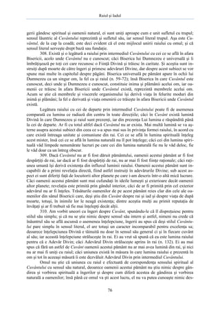 Raiul şi Iadul
76
gerii gândesc spiritual şi oamenii natural, ei sunt uniţi aproape cum e unit sufletul cu trupul;
sensul lăuntric al Cuvântului reprezintă şi sufletul său, iar sensul literal trupul. Aşa este Cu-
vântul, de la cap la coadă; este deci evident că el este mijlocul unirii raiului cu omul; şi că
sensul literal serveşte drept bază sau fundaţie.
308. Există şi o legătură a raiului prin intermediul Cuvântului cu cei ce se află în afara
Bisericii, acolo unde Cuvântul nu e cunoscut; căci Biserica lui Dumnezeu e universală şi îi
îmbrăţişează pe toţi cei care recunosc o Fiinţă Divină şi trăiesc în caritate. Şi aceştia sunt in-
struiţi după moarte de către îngeri şi primesc adevăruri Divine, dar despre acest subiect se vor
spune mai multe în capitolul despre păgâni. Biserica universală pe pământ apare în ochii lui
Dumnezeu ca un singur om, la fel ca şi raiul (n. 59-72); însă Biserica în care Cuvântul este
cunoscut, deci unde şi Dumnezeu e cunoscut, constituie inima şi plămânii acelui om, iar oa-
menii ce trăiesc în afara Bisericii unde Cuvântul există, reprezintă membrele acelui om.
Acum se ştie că membrele şi viscerele organismului îşi derivă viaţa în felurite moduri din
inimă şi plămâni; la fel e derivată şi viaţa omenirii ce trăieşte în afara Bisericii unde Cuvântul
există.
Legătura raiului cu cei de departe prin intermediul Cuvântului poate fi de asemenea
comparată cu lumina ce radiază din centru în toate direcţiile; căci în Cuvânt există lumină
Divină în care Dumnezeu şi raiul sunt prezenţi, iar din prezenţa Lui lumina e răspândită până
la cei de departe. Ar fi cu totul altfel dacă Cuvântul nu ar exista. Mai multă lumină se va aş-
terne asupra acestui subiect din ceea ce s-a spus mai sus în privinţa formei raiului, în acord cu
care există întreaga unitate şi comuniune din rai. Cei ce se află în lumina spirituală înţeleg
acest mister, însă cei ce se află în lumina naturală nu îl pot înţelege; căci cei din lumina spiri-
tuală văd limpede nenumărate lucruri pe care cei din lumina naturală fie nu le văd deloc, fie
le văd doar ca un întreg obscur.
309. Dacă Cuvântul nu ar fi fost dăruit pământului, oamenii acestui pământ ar fi fost
despărţiţi de rai, iar dacă ar fi fost despărţiţi de rai, nu ar mai fi fost fiinţe raţionale; căci raţi-
unea umană îşi derivă existenţa din influxul luminii raiului. Oamenii acestui pământ sunt in-
capabili de a primi revelaţia directă, fiind astfel instruiţi în adevărurile Divine; sub acest as-
pect ei sunt diferiţi faţă de locuitorii altor planete pe care i-am descris într-o altă mică lucrare.
Căci oamenii acestui pământ sunt mai cufundaţi în ideile lumeşti şi exterioare decât oamenii
altor planete; revelaţia este primită prin gândul interior, căci de ar fi primită prin cel exterior
adevărul nu ar fi înţeles. Trăsăturile oamenilor de pe acest pământ reies clar din cele ale oa-
menilor din sânul Bisericii care, deşi ştiu din Cuvânt despre rai şi iad şi despre viaţa de după
moarte, totuşi, în inimile lor le neagă existenţa; dintre aceştia mulţi au primit reputaţia de
învăţaţi şi ar fi trebuit să fie mai înţelepţi decât alţii.
310. Am vorbit uneori cu îngeri despre Cuvânt, spunându-le că îl dispreţuiesc pentru
stilul său simplu; şi că nu se ştie nimic despre sensul său intern şi astfel, nimeni nu crede că
înăuntrul său se află ascunsă o asemenea înţelepciune, îngerii au spus că deşi stilul Cuvântu-
lui pare simplu în sensul literal, el are totuşi un caracter incomparabil pentru excelenţa sa;
deoarece înţelepciunea Divină e tăinuită nu doar în sensul său general ci şi în fiecare cuvânt
al său; iar această înţelepciune străluceşte în rai. Ei au vrut să spună că ea este lumina raiului
pentru că e Adevăr Divin; căci Adevărul Divin străluceşte aprins în rai (n. 132). Ei au mai
spus că fără un astfel de Cuvânt oamenii acestui pământ nu ar mai avea lumină din rai, şi nici
nu ar mai fi uniţi cu raiul; căci uniunea există în măsura în care lumina raiului e prezentă în
om şi tot în aceeaşi măsură îi este dezvăluit Adevărul Divin prin intermediul Cuvântului.
Omul nu ştie că uniunea cu raiul e efectuată de corespondenţa sensului spiritual al
Cuvântului cu sensul său natural, deoarece oamenii acestui pământ nu ştiu nimic despre gân-
direa şi vorbirea spirituală a îngerilor şi despre cum diferă acestea de gândirea şi vorbirea
naturală a oamenilor; însă până ce omul va şti acest lucru, el nu va putea cunoaşte nimic des-
 