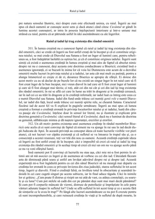 Raiul şi Iadul
77
pre natura sensului lăuntric, nici despre cum este efectuată unirea, cu raiul. Îngerii au mai
spus că dacă oamenii ar cunoaşte acest sens şi dacă atunci când citesc Cuvântul ar gândi în
lumina acestei cunoaşteri, ar intra în posesia înţelepciunii interioare şi într-o uniune mai
strânsă cu raiul, pentru că ar pătrunde astfel în idei asemănătoare cu ale îngerilor.
Raiul şi iadul îşi trag existenţa din rândul omenirii
311. În lumea creştină nu e cunoscut faptul că raiul şi iadul îşi trag existenţa din rân-
dul omenirii, căci se crede că îngerii au fost astfel creaţi de la început şi că ei constituie origi-
nea raiului; se mai crede că Diavolul sau Satana a fost un înger al luminii care, pentru rebeli-
unea sa, a fost îndepărtat laolaltă cu oştirea lui, şi că el constituie originea iadului. Îngerii sunt
uimiţi că există o asemenea credinţă în lumea creştină şi mai ales de faptul că absolut nimic
despre rai nu e cunoscut, deşi aceasta este doctrina conducătoare a Bisericii; existând însă o
asemenea ignoranţă, ei se bucură în inima lor că voia lui Dumnezeu este acum de a dezvălui
omenirii multe lucruri în privinţa raiului şi a iadului, iar asta cât mai mult cu putinţă, pentru a
alunga întunericul ce creşte zi de zi, deoarece Biserica se apropie de sfârşit. Ei doresc din
acest motiv ca eu să declar de pe buzele lor că nu există un singur înger în tot raiul care să fi
fost creat înger de la bun început, nici vreun diavol în iad care să fi fost creat înger al luminii
şi care să fi fost alungat mai târziu; ci toţi, atât cei din rai cât şi cei din iad îşi trag existenţa
din rândul omenirii; în rai se află cei care în lume au trăit în dragoste şi în credinţă cerească,
iar în iad cei ce au trăit în dragoste şi în credinţă infernală; iar iadul luat ca întreg este ceea ce
e numit Diavolul sau Satana. Iadul din fund unde trăiesc cei numiţi genii rele e numit Diavo-
lul, iar iadul din faţă, locul unde trăiesc cei numiţi spirite rele, se cheamă Satana. Caracterul
fiecărui iad de acest fel va fi explicat în paginile următoare. Îngerii au mai spus că lumea
creştină a format o credinţă eronată în privinţa locuitorilor raiului şi ai iadului, luată din câte-
va pasaje ale Cuvântului, înţelese doar în sensul lor literal, nu şi ilustrate şi explicate prin
doctrina genuină a Cuvântului; căci sensul literal al Cuvântului, dacă nu e luminat de doctrina
sa genuină, sălbăticeşte mintea şi dă naştere ignoranţei, ereziilor şi erorilor.
312. Un alt motiv pentru existenţa unei asemenea credinţe în rândul membrilor Bise-
ricii este acela că ei sunt convinşi de faptul că nimeni nu va ajunge în rai sau în iad decât du-
pă Judecata de Apoi. În această privinţă au conceput ideea că toate lucrurile vizibile vor pieri
atunci, că noi lucruri vor căpăta existenţă şi că sufletul se va întoarce în trupul său şi, ca o
consecinţă a acestei reuniuni, toţi vor trăi din nou ca oameni. Această credinţă cuprinde ideea
că îngerii au fost astfel creaţi de la început; căci e imposibil să crezi că raiul şi iadul îşi trag
existenţa din rândul omenirii şi în acelaşi timp să crezi că nici un om nu va ajunge acolo până
ce nu va veni sfârşitul lumii.
Însă oamenii pot fi convinşi că lucrurile nu stau aşa, căci mie mi-a fost permis în ul-
timii ani să mă asociez cu îngeri şi de asemenea să vorbesc cu cei din iad. Câteodată făceam
asta de dimineaţă până seara şi astfel am învăţat adevărul despre rai şi despre iad. Această
experienţă mi-a fost îngăduită pentru ca cei din sânul Bisericii să nu meargă mai departe cu
credinţa lor eronată în ceea ce priveşte învierea din ziua judecăţii, starea sufletului în tot acest
timp, îngerii şi diavolii. Fiind o credinţă falsă, ea învăluie totul în obscuritate şi seamănă în-
doială în cei care cugetă singuri pe acesta subiecte, iar în final aduce tăgada. Căci în inimile
lor ei grăiesc: „Cum poate fi distrus şi risipit un rai atât de vast, cu atâtea constelaţii, cu soare-
le şi cu luna? Cum pot stelele să cadă din cer pe pământ deşi sunt mai mari decât pământul?
Şi cum pot fi corpurile mâncate de viermi, distruse de putrefacţie şi împrăştiate în cele patru
vânturi adunate înapoi în sufletul lor? Unde se află sufletul în tot acest timp şi ce e acesta fără
de simţurile ce le avea în trup?” Pe lângă alte lucruri asemănătoare ce nu pot fi crezute pentru
că sunt incomprehensibile, şi care ruinează credinţa în viaţă şi în sufletul de după moarte, în
 