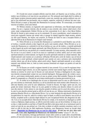 Raiul şi Iadul
8
29. Există trei ceruri complet diferite unul de altul; cel lăuntric sau al treilea, cel din
mijloc sau al doilea şi cel mai de jos sau primul cer. Ele urmează unul după altul în ordine şi
sunt legate reciproc precum partea superioară a unui om, numită cap, partea mijlocie sau cor-
pul şi cea inferioară sau picioarele; sau ca etajele: superior, mijlociu şi inferior ale unei case.
Sfera Divină se naşte şi descinde din Dumnezeu în aceeaşi ordine. În consecinţă, ca rezultat
necesar al ordinii, cerul este întreit.
30. Mintea omului, cu regiunile sale superioare şi inferioare, este făcută după aceeaşi
ordine. Ea are o regiune internă, alta de mijloc şi una externă; căci atunci când omul a fost
creat, toate componentele Ordinii Divine au fost concentrate în el, deci a fost făcut Ordine
Divină în formă şi prin urmare un rai în miniatură. Pe acest considerent, omul comunică cu
cerul prin regiunile interne ale minţii sale şi ajunge în rândul îngerilor după moarte, printre
cei din cerul lăuntric, de mijloc sau exterior, în funcţie de felul în care a receptat binele şi
adevărul Divin de la Dumnezeu în timpul vieţii lumeşti.
31. Sfera Divină ce se revarsă din Dumnezeu şi e primită în cerul lăuntric sau cel de-
al treilea, e numită celestă şi deci îngerii de acolo sunt numiţi celeşti. Sfera Divină ce se re-
varsă din Dumnezeu şi e primită în cel de-al doilea cer sau cel de mijloc, e numită spirituală
şi deci îngerii de acolo sunt îngeri spirituali; dar Sfera Divină ce se revarsă din Dumnezeu şi e
primită în cerul de jos sau primul cer e numită naturală. Cu toate acestea, sfera naturală a ace-
lui cer nu e ca cea a lumii, ci are în ea ceea ce e spiritual şi celest, astfel, acel cer este numit
spiritual-natural şi celest-natural, iar îngerii de acolo spirituali-naturali şi celeşti-naturali. Spi-
rituali-naturali sunt numiţi cei ce primesc influenţa Divină prin cerul de mijloc sau cel de-al
doilea care e cerul spiritual; celeşti-naturali sunt numiţi cei care o primesc prin intermediul
cerului intern sau cel de-al treilea, adică cerul celest. Îngerii spirituali-naturali şi cei celeşti-
naturali sunt diferiţi între ei, însă cu toate acestea formează un singur cer pentru că sunt de
acelaşi grad.
32. În fiecare cer există o regiune internă şi una externă. Cei ce sunt în regiunea inter-
nă sunt numiţi îngeri interni, iar cei din regiunea externă sunt numiţi îngeri externi. Regiunile
interne şi externe în ceruri sau în fiecare cer sunt precum Voinţa şi înţelegerea în om, regiu-
nea internă corespunzând voinţei iar cea externă înţelegerii. Întreaga putere de voinţă e asoci-
ată cu „activitatea intelectuală, pentru că una nu poate exista fără cealaltă. Puterea de voinţă
poate fi comparată cu o flacără iar activitatea intelectuală cu lumina provenită de la ea.
33. Ar trebui să se înţeleagă clar că ceea ce determină cerul în care se află fiecare în-
ger este mintea sa interioară; deoarece cu cât îşi deschid mai mult mintea către Dumnezeu, cu
atât mai lăuntric este cerul în care sălăşluiesc. Există la fiecare, fie înger, spirit sau om, trei
grade ale minţii interioare. Doar cei la care gradul al treilea este deschis trăiesc în cerul cel
mai din interior. Celor cărora le este deschis gradul al doilea sunt în cerul din mijloc; iar cei
la care le este deschis primul grad se află în cel mai de jos cer. Mintea interioară e deschisă de
primirea Binelui Divin şi a Adevărului Divin. Cei ce sunt înrâuriţi de adevărurile Divine şi le
acceptă direct în viaţa lor, adică în voinţă şi apoi în faptă, se află în cerul lăuntric sau cel de-al
treilea, ocupând acolo o poziţie după măsura în care receptează binele din dragostea de ade-
văr. Cei ce nu acceptă direct Adevărurile Divine în voinţă, ci în memorie şi înţelegere şi astfel
voiesc şi făptuiesc după acestea, se află în cerul din mijloc sau cel de-al doilea; în timp ce cei
ce duc o viaţă morală şi cred într-o Fiinţă Divină fără a dori prea mult să se instruiască sunt în
cerul cel mai de jos sau primul cer. Este deci evident că stările mentale constituie raiul şi că
raiul se află în toţi dar nu fără implicarea fiecăruia, cum Dumnezeu însuşi ne învaţă când
spune: „Împărăţia lui Dumnezeu nu va veni în chip văzut. Şi nici nu vor zice: Iat-o aici
sau acolo. Căci, iată, împărăţia lui Dumnezeu este înăuntrul vostru.” (Luca 17: 20, 21) .
34. De asemenea, întreaga perfecţiune creşte către centru şi scade către circumferinţă,
pentru că lucrurile interioare sunt mai aproape de Natura Divină şi mai pure în ele însele; iar
 