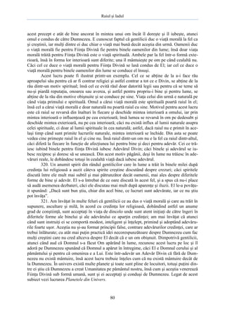 Raiul şi Iadul
80
acest precept e atât de bine ancorat în mintea unui om încât îl doreşte şi îl iubeşte, atunci
omul e condus de către Dumnezeu. E cunoscut faptul că gentilicii duc o viaţă morală la fel ca
şi creştinii, iar mulţi dintre ei duc chiar o viaţă mai bună decât aceştia din urmă. Oamenii duc
o viaţă morală fie pentru Fiinţa Divină fie pentru binele oamenilor din lume; însă doar viaţa
morală trăită pentru Fiinţa Divină este o viaţă spirituală. Ambele par la fel într-o formă exte-
rioară, însă în forma lor interioară sunt diferite; una îl mântuieşte pe om pe când cealaltă nu.
Căci cel ce duce o viaţă morală pentru Fiinţa Divină se lasă condus de El; iar cel ce duce o
viaţă morală pentru binele oamenilor din lume se conduce el însuşi.
Acest lucru poate fi ilustrat printr-un exemplu. Cel ce se abţine de la a-i face rău
aproapelui său pentru că ar fi contrar religiei şi astfel contrar a tot ce e Divin, se abţine de la
rău dintr-un motiv spiritual; însă cel ce evită răul doar datorită legii sau pentru că se teme să
nu-şi piardă reputaţia, onoarea sau averea, şi astfel pentru propriu-i bine şi pentru lume, se
abţine de la rău din motive obişnuite şi se conduce pe sine. Viaţa celui din urmă e naturală pe
când viaţa primului e spirituală. Omul a cărui viaţă morală este spirituală poartă raiul în el;
însă cel a cărui viaţă morală e doar naturală nu poartă raiul cu sine. Motivul pentru acest lucru
este că raiul se revarsă din înalturi în fiecare şi deschide mintea interioară a omului, iar prin
mintea interioară o influenţează pe cea exterioară; însă lumea se revarsă în om pe dedesubt şi
deschide mintea exterioară, nu pe cea interioară; căci nu există influx al lumii naturale asupra
celei spirituale, ci doar al lumii spirituale în cea naturală; astfel, dacă raiul nu e primit în ace-
laşi timp când sunt primite lucrurile naturale, mintea interioară se închide. Din asta se poate
vedea cine primeşte raiul în el şi cine nu. Însă raiul dintr-un om nu e la fel ca raiul dintr-altul,
căci diferă la fiecare în funcţie de afecţiunea lui pentru bine şi deci pentru adevăr. Cei ce tră-
iesc iubind binele pentru fiinţa Divină iubesc Adevărul Divin; căci binele şi adevărul se iu-
besc reciproc şi doresc să se unească. Din acest motiv păgânii, deşi în lume nu trăiesc în ade-
văruri reale, le dobândesc totuşi în cealaltă viaţă dacă iubesc adevărul.
320. Un anumit spirit din rândul gentilicilor care în lume a trăit în binele milei după
credinţa lui religioasă a auzit câteva spirite creştine discutând despre crezuri; căci spiritele
discută între ele mult mai subtil şi mai pătrunzător decât oamenii, mai ales despre diferitele
forme de bine şi adevăr. El s-a întrebat de ce oare discută în acest fel, şi a spus că nu-i place
să audă asemenea dezbateri, căci ele discutau mai mult după aparenţe şi iluzii. El le-a povăţu-
it spunând: „Dacă sunt bun ştiu, chiar din acel bine, ce lucruri sunt adevărate, iar ce nu ştiu
pot învăţa”.
321. Am învăţat în multe feluri că gentilicii ce au dus o viaţă morală şi care au trăit în
supunere, ascultare şi milă, în acord cu credinţa lor religioasă, dobândind astfel un anume
grad de conştiinţă, sunt acceptaţi în viaţa de dincolo unde sunt atent iniţiaţi de către îngeri în
diferitele forme ale binelui şi ale adevărului ce aparţin credinţei; am mai învăţat că atunci
când sunt instruiţi ei se comportă modest, inteligent şi înţelept, primind şi adoptând adevăru-
rile foarte uşor. Aceştia nu şi-au format principii false, contrare adevărurilor credinţei, care ar
trebui înlăturate; cu atât mai puţin practică idei necorespunzătoare despre Dumnezeu cum fac
mulţi creştini care nu cred altceva despre El decât că e un om obişnuit. Dimpotrivă gentilicii,
atunci când aud că Domnul s-a făcut Om apărând în lume, recunosc acest lucru pe loc şi îl
adoră pe Dumnezeu spunând că Domnul a apărut în întregime, căci El e Domnul cerului şi al
pământului şi pentru că omenirea e a Lui. Este într-adevăr un Adevăr Divin că fără de Dum-
nezeu nu există mântuire, însă acest lucru trebuie înţeles cum că nu există mântuire decât de
la Dumnezeu. În univers există multe planete şi toate sunt pline de locuitori, totuşi puţini din-
tre ei ştiu că Dumnezeu a creat Umanitatea pe pământul nostru, însă cum şi aceştia venerează
Fiinţa Divină sub formă umană, sunt şi ei acceptaţi şi conduşi de Dumnezeu. Legat de acest
subiect vezi lucrarea Planetele din Univers.
 